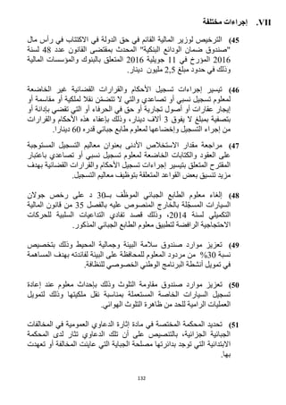 132
VII.‫مختلفة‬ ‫إجراءات‬
45)‫مال‬ ‫رأس‬ ‫في‬ ‫االكتتاب‬ ‫في‬ ‫الدولة‬ ‫حق‬ ‫في‬ ‫القائم‬ ‫المالية‬ ‫لوزير‬ ‫الترخيص‬
‫المحدث‬ "‫البنكية‬ ‫الودائع‬ ‫ضمان‬ ‫"صندوق‬‫ال‬ ‫بمقتضى‬‫ق‬‫عدد‬ ‫انون‬41‫لسنة‬
1216‫في‬ ‫المؤرخ‬11‫جويلية‬1216‫المالية‬ ‫والمؤسسات‬ ‫بالبنوك‬ ‫المتعلق‬
‫مبلغ‬ ‫حدود‬ ‫في‬ ‫وذلك‬,51.‫دينار‬ ‫مليون‬
46)‫الخاضعة‬ ‫غير‬ ‫القضائية‬ ‫والقرارات‬ ‫األحكام‬ ‫تسجيل‬ ‫إجراءات‬ ‫تيسير‬
‫أو‬ ‫مقاسمة‬ ‫أو‬ ‫لملكية‬ ‫نقال‬ ‫ن‬ّ‫م‬‫تتض‬ ‫ال‬ ‫والتي‬ ‫تصاعدي‬ ‫أو‬ ‫نسبي‬ ‫تسجيل‬ ‫لمعلوم‬
‫الحرفاء‬ ‫في‬ ‫حق‬ ‫أو‬ ‫تجارية‬ ‫أصول‬ ‫أو‬ ‫عقارات‬ ‫إيجار‬‫أو‬ ‫بإدانة‬ ‫تقضي‬ ‫التي‬ ‫أو‬
‫يفوق‬ ‫ال‬ ‫بمبلغ‬ ‫بتصفية‬3‫والقرارات‬ ‫األحكام‬ ‫هذه‬ ‫بإعفاء‬ ‫وذلك‬ ،‫دينار‬ ‫أالف‬
‫قدره‬ ‫جبائي‬ ‫طابع‬ ‫لمعلوم‬ ‫وإخضاعها‬ ‫التسجيل‬ ‫إجراء‬ ‫من‬62.‫دينارا‬
42)‫المستوجبة‬ ‫التسجيل‬ ‫معاليم‬ ‫بعنوان‬ ‫األدنى‬ ‫االستخالص‬ ‫مقدار‬ ‫مراجعة‬
‫تسجيل‬ ‫لمعلوم‬ ‫الخاضعة‬ ‫والكتابات‬ ‫العقود‬ ‫على‬‫باعتبار‬ ‫تصاعدي‬ ‫أو‬ ‫نسبي‬
‫بهدف‬ ‫القضائية‬ ‫والقرارات‬ ‫األحكام‬ ‫تسجيل‬ ‫إجراءات‬ ‫بتيسير‬ ‫المتعلق‬ ‫المقترح‬
.‫التسجيل‬ ‫معاليم‬ ‫بتوظيف‬ ‫المتعلقة‬ ‫القواعد‬ ‫بعض‬ ‫تنسيق‬ ‫مزيد‬
48)‫الجبائي‬ ‫الطابع‬ ‫معلوم‬ ‫إلغاء‬‫بــ‬ ‫ف‬ّ‫الموظ‬32‫جوالن‬ ‫رخص‬ ‫على‬ ‫د‬
‫بالفصل‬ ‫عليه‬ ‫المنصوص‬ ‫بالخارج‬ ‫لة‬ّ‫ج‬‫المس‬ ‫السيارات‬35‫م‬‫المالية‬ ‫قانون‬ ‫ن‬
‫لسنة‬ ‫التكميلي‬1214‫قصد‬ ‫وذلك‬ ،‫السلبية‬ ‫التداعيات‬ ‫تفادي‬‫للحركات‬
‫الرافضة‬ ‫االحتجاجية‬‫لتطبيق‬‫ال‬ ‫معلوم‬‫المذكور‬ ‫الجبائي‬ ‫طابع‬.
49)‫بتخصيص‬ ‫وذلك‬ ‫المحيط‬ ‫وجمالية‬ ‫البيئة‬ ‫سالمة‬ ‫صندوق‬ ‫موارد‬ ‫تعزيز‬
‫نسبة‬32%‫المس‬ ‫بهدف‬ ‫لفائدته‬ ‫البيئة‬ ‫على‬ ‫للمحافظة‬ ‫المعلوم‬ ‫مردود‬ ‫من‬‫اهمة‬
.‫للنظافة‬ ‫الخصوصي‬ ‫الوطني‬ ‫البرنامج‬ ‫أنشطة‬ ‫تمويل‬ ‫في‬
51)‫موارد‬ ‫تعزيز‬‫صندوق‬‫إعادة‬ ‫عند‬ ‫معلوم‬ ‫بإحداث‬ ‫وذلك‬ ‫التلوث‬ ‫مقاومة‬
‫لتمويل‬ ‫وذلك‬ ‫ملكيتها‬ ‫نقل‬ ‫بمناسبة‬ ‫المستعملة‬ ‫الخاصة‬ ‫السيارات‬ ‫تسجيل‬
.‫الهوائي‬ ‫التلوث‬ ‫ظاهرة‬ ‫من‬ ‫للحد‬ ‫الرامية‬ ‫العمليات‬
51)‫مادة‬ ‫في‬ ‫المختصة‬ ‫المحكمة‬ ‫تحديد‬‫المخالفات‬ ‫في‬ ‫العمومية‬ ‫الدعاوي‬ ‫إثارة‬
‫المحكمة‬ ‫لدى‬ ‫تثار‬ ‫الدعاوي‬ ‫تلك‬ ‫أن‬ ‫على‬ ‫بالتنصيص‬ ،‫الجزائية‬ ‫الجبائية‬
‫االبتدائية‬‫تعهدت‬ ‫أو‬ ‫المخالفة‬ ‫عاينت‬ ‫التي‬ ‫الجباية‬ ‫مصلحة‬ ‫بدائرتها‬ ‫توجد‬ ‫التي‬
.‫بها‬
 