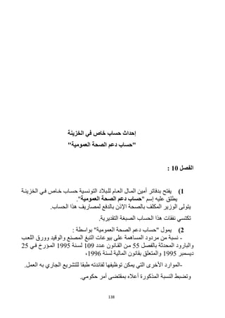 138
‫الخزينة‬ ‫في‬ ‫خاص‬ ‫حساب‬ ‫إحداث‬
"‫العمومية‬ ‫الصحة‬ ‫دعم‬ ‫"حساب‬
‫الفصل‬11:
1)‫الخزينرة‬ ‫فري‬ ‫خراص‬ ‫حسراب‬ ‫التونسرية‬ ‫للربالد‬ ‫العرام‬ ‫المرال‬ ‫أمين‬ ‫بدفاتر‬ ‫يفتح‬
" ‫إسم‬ ‫عليه‬ ‫يطلق‬‫العمومية‬ ‫الصحة‬ ‫دعم‬ ‫حساب‬."
.‫الحساب‬ ‫هذا‬ ‫لمصاريف‬ ‫بالدفع‬ ‫اإلذن‬ ‫بالصحة‬ ‫المكلف‬ ‫الوزير‬ ‫يتولى‬
‫الحساب‬ ‫هذا‬ ‫نفقات‬ ‫تكتسي‬.‫التقديرية‬ ‫الصبغة‬
2): ‫بواسطة‬ "‫العمومية‬ ‫الصحة‬ ‫دعم‬ ‫"حساب‬ ‫يمول‬
-‫اللعرب‬ ‫وورق‬ ‫والوقيد‬ ‫المصنع‬ ‫التبغ‬ ‫بيوعات‬ ‫على‬ ‫المساهمة‬ ‫مردود‬ ‫من‬ ‫نسبة‬
‫بالفصل‬ ‫المحدثة‬ ‫والبارود‬55‫عردد‬ ‫القرانون‬ ‫مرن‬129‫لسرنة‬1995‫فري‬ ‫المرؤرخ‬15
‫ديسمبر‬1995‫لسنة‬ ‫المالية‬ ‫بقانون‬ ‫والمتعلق‬1996،
-‫األخر‬ ‫الموارد‬.‫العمل‬ ‫به‬ ‫الجاري‬ ‫للتشريع‬ ‫طبقا‬ ‫لفائدته‬ ‫توظيفها‬ ‫يمكن‬ ‫التي‬ ‫ى‬
.‫حكومي‬ ‫أمر‬ ‫بمقتضى‬ ‫أعاله‬ ‫المذكورة‬ ‫النسبة‬ ‫وتضبط‬
 