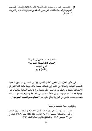 139
3)‫الصررحية‬ ‫الهياكررل‬ ‫تكفررل‬ ‫لتمويررل‬ ‫أعرراله‬ ‫را‬‫ر‬‫إليه‬ ‫المشررار‬ ‫روارد‬‫ر‬‫الم‬ ‫تخصررص‬
‫رة‬‫ر‬‫والتعريف‬ ‫رالج‬‫ر‬‫الع‬ ‫رة‬‫ر‬‫بمجاني‬ ‫رين‬‫ر‬‫المنتفع‬ ‫رى‬‫ر‬‫المرض‬ ‫ردة‬‫ر‬‫لفائ‬ ‫ردمات‬‫ر‬‫بالخ‬ ‫رة‬‫ر‬‫العمومي‬
.‫المنخفضة‬
‫ح‬ ‫إحداث‬‫الخزينة‬ ‫في‬ ‫خاص‬ ‫ساب‬
"‫العمومية‬ ‫الصحة‬ ‫دعم‬ ‫"حساب‬
‫أسبـاب‬ ‫شرح‬
(‫الفصل‬11)
‫الفصل‬ ‫أحكام‬ ‫تفعيل‬ ‫على‬ ‫العمل‬ ‫إطار‬ ‫في‬31‫التغطية‬ ‫وتحقيق‬ ‫الدستـور‬ ‫من‬
‫الشرائح‬ ‫كافة‬ ‫لفائدة‬ ‫جودة‬ ‫ذات‬ ‫صحية‬ ‫خدمات‬ ‫إلى‬ ‫النفاذ‬ ‫في‬ ‫والعدالة‬ ‫الشاملة‬ ‫الصحية‬
‫تعبئـ‬ ‫على‬ ‫العمل‬ ‫الضروري‬ ‫من‬ ‫بـات‬ ،‫االجتماعية‬‫وغير‬ ‫جبائيـة‬ ‫إضافية‬ ‫ماليـة‬ ‫موارد‬ ‫ة‬
‫وذلك‬ ،‫مصادره‬ ‫وتنويع‬ ‫للصحة‬ ‫العمومي‬ ‫القطاع‬ ‫تمويل‬ ‫موارد‬ ‫دعم‬ ‫قصد‬ ‫جبائية‬
‫إسم‬ ‫عليه‬ ‫يطلق‬ ‫الخزينة‬ ‫في‬ ‫خاص‬ ‫حساب‬ ‫بإحداث‬."‫العمومية‬ ‫الصحة‬ ‫دعم‬ ‫"حساب‬
: ‫بواسطة‬ ‫الحساب‬ ‫هذا‬ ‫تمويل‬ ّ‫م‬‫ويت‬
-‫وور‬ ‫والوقيد‬ ‫المصنـع‬ ‫التبغ‬ ‫بيوعـات‬ ‫على‬ ‫مـردود‬ ‫من‬ ‫نسبة‬‫اللعب‬ ‫ق‬
‫بالفصل‬ ‫المحدثة‬ ‫والبارود‬55‫عدد‬ ‫القانون‬ ‫من‬129‫لسنة‬1995‫المؤرخ‬
‫في‬15‫ديسمبر‬1995‫لسنة‬ ‫المالية‬ ‫بقانون‬ ‫والمتعلق‬1996.
 