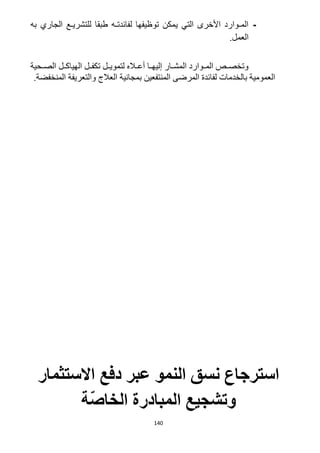 140
-‫به‬ ‫الجاري‬ ‫للتشريـع‬ ‫طبقا‬ ‫لفائدتـه‬ ‫توظيفها‬ ‫يمكن‬ ‫التي‬ ‫األخرى‬ ‫المـوارد‬
.‫العمل‬
‫الصررح‬ ‫الهياكررل‬ ‫تكفررل‬ ‫لتمويررل‬ ‫أعرراله‬ ‫إليهررا‬ ‫المشررار‬ ‫المرروارد‬ ‫وتخصررص‬‫ية‬
.‫المنخفضة‬ ‫والتعريفة‬ ‫العالج‬ ‫بمجانية‬ ‫المنتفعين‬ ‫المرضى‬ ‫لفائدة‬ ‫بالخدمات‬ ‫العمومية‬
‫االستثمار‬ ‫دفع‬ ‫عبر‬ ‫النمو‬ ‫نسق‬ ‫استرجاع‬
‫ة‬ّ‫ص‬‫الخا‬ ‫المبادرة‬ ‫وتشجيع‬
 