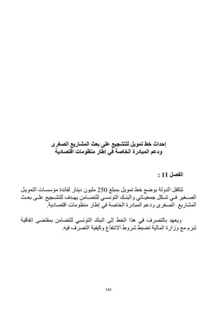 141
‫إحداث‬‫خط‬‫تمويل‬‫الصغرى‬ ‫المشاريع‬ ‫بعث‬ ‫على‬ ‫للتشجيع‬
‫الخاصة‬ ‫المبادرة‬ ‫ودعم‬‫في‬‫إطار‬‫منظومات‬‫اقتص‬‫ادية‬
‫الفصل‬11:
‫بمبلغ‬ ‫تمويل‬ ‫خط‬ ‫بوضع‬ ‫الدولة‬ ‫تتكفل‬152‫التمويرل‬ ‫مؤسسرات‬ ‫لفائدة‬ ‫دينار‬ ‫مليون‬
‫جمعيرراتي‬ ‫شرركل‬ ‫فرري‬ ‫الصررغير‬‫للتضررامن‬ ‫التونسرري‬ ‫والبنررك‬‫يهرردف‬‫بعررث‬ ‫علررى‬ ‫للتشررجيع‬
‫المشاريع‬‫الخاصة‬ ‫المبادرة‬ ‫ودعم‬ ‫الصغرى‬‫في‬‫إطار‬‫منظومات‬‫اقتصادية‬.
‫البن‬ ‫إلى‬ ‫الخط‬ ‫هذا‬ ‫في‬ ‫بالتصرف‬ ‫ويعهد‬‫اتفاقية‬ ‫بمقتضى‬ ‫للتضامن‬ ‫التونسي‬ ‫ك‬
‫فيه‬ ‫التصرف‬ ‫وكيفية‬ ‫االنتفاع‬ ‫شروط‬ ‫تضبط‬ ‫المالية‬ ‫وزارة‬ ‫مع‬ ‫تبرم‬.
 