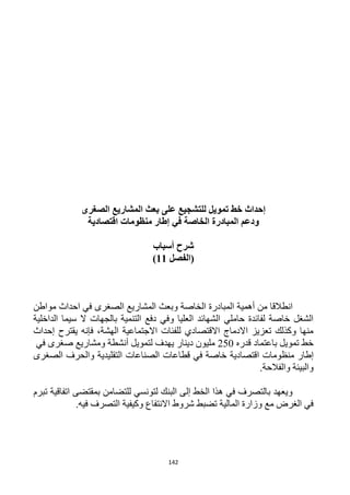 142
‫إحداث‬‫خط‬‫تمويل‬‫الصغرى‬ ‫المشاريع‬ ‫بعث‬ ‫على‬ ‫للتشجيع‬
‫الخاصة‬ ‫المبادرة‬ ‫ودعم‬‫في‬‫إطار‬‫منظومات‬‫اقتصادية‬
‫أسباب‬ ‫شرح‬
‫(الفصل‬11)
‫المبا‬ ‫أهمية‬ ‫من‬ ‫انطالقا‬‫مواطن‬ ‫احداث‬ ‫في‬ ‫الصغرى‬ ‫المشاريع‬ ‫وبعث‬ ‫الخاصة‬ ‫درة‬
‫الداخلية‬ ‫سيما‬ ‫ال‬ ‫بالجهات‬ ‫التنمية‬ ‫دفع‬ ‫وفي‬ ‫العليا‬ ‫الشهائد‬ ‫حاملي‬ ‫لفائدة‬ ‫خاصة‬ ‫الشغل‬
‫يقترح‬ ‫فإنه‬ ،‫الهشة‬ ‫االجتماعية‬ ‫للفئات‬ ‫االقتصادي‬ ‫االدماج‬ ‫تعزيز‬ ‫وكذلك‬ ‫منها‬‫إحداث‬
‫قدره‬ ‫باعتماد‬ ‫تمويل‬ ‫خط‬152‫أن‬ ‫لتمويل‬ ‫يهدف‬ ‫دينار‬ ‫مليون‬‫شطة‬‫صغرى‬ ‫ومشاريع‬‫في‬
‫إطار‬‫منظومات‬‫اقتصادية‬‫قطاعات‬ ‫في‬ ‫خاصة‬‫الصغرى‬ ‫والحرف‬ ‫التقليدية‬ ‫الصناعات‬
.‫والفالحة‬ ‫والبيئة‬
‫تبرم‬ ‫اتفاقية‬ ‫بمقتضى‬ ‫للتضامن‬ ‫لتونسي‬ ‫البنك‬ ‫إلى‬ ‫الخط‬ ‫هذا‬ ‫في‬ ‫بالتصرف‬ ‫ويعهد‬
.‫فيه‬ ‫التصرف‬ ‫وكيفية‬ ‫االنتفاع‬ ‫شروط‬ ‫تضبط‬ ‫المالية‬ ‫وزارة‬ ‫مع‬ ‫الغرض‬ ‫في‬
 