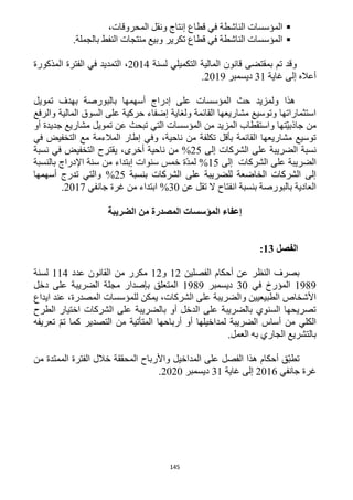 145
‫الناشطة‬ ‫المؤسسات‬،‫المحروقات‬ ‫ونقل‬ ‫إنتاج‬ ‫قطاع‬ ‫في‬
.‫بالجملة‬ ‫النفط‬ ‫منتجات‬ ‫وبيع‬ ‫تكرير‬ ‫قطاع‬ ‫في‬ ‫الناشطة‬ ‫المؤسسات‬
‫لسنة‬ ‫التكميلي‬ ‫المالية‬ ‫قانون‬ ‫بمقتضى‬ ‫تم‬ ‫وقد‬1214‫المذكورة‬ ‫الفترة‬ ‫في‬ ‫التمديد‬ ،
‫غاية‬ ‫إلى‬ ‫أعاله‬31‫ديسمبر‬1219.
‫تموي‬ ‫بهدف‬ ‫بالبورصة‬ ‫أسهمها‬ ‫إدراج‬ ‫على‬ ‫المؤسسات‬ ‫حث‬ ‫ولمزيد‬ ‫هذا‬‫ل‬
‫والرفع‬ ‫المالية‬ ‫السوق‬ ‫على‬ ‫حركية‬ ‫إضفاء‬ ‫ولغاية‬ ‫القائمة‬ ‫مشاريعها‬ ‫وتوسيع‬ ‫استثماراتها‬
‫أو‬ ‫جديدة‬ ‫مشاريع‬ ‫تمويل‬ ‫عن‬ ‫تبحث‬ ‫التي‬ ‫المؤسسات‬ ‫من‬ ‫المزيد‬ ‫واستقطاب‬ ‫ّتها‬‫ي‬‫جاذب‬ ‫من‬
‫في‬ ‫التخفيض‬ ‫مع‬ ‫المالءمة‬ ‫إطار‬ ‫وفي‬ ،‫ناحية‬ ‫من‬ ‫تكلفة‬ ‫بأقل‬ ‫القائمة‬ ‫مشاريعها‬ ‫توسيع‬
‫الشرك‬ ‫على‬ ‫الضريبة‬ ‫نسبة‬‫إلى‬ ‫ات‬15%،‫أخرى‬ ‫ناحية‬ ‫من‬‫نسبة‬ ‫في‬ ‫التخفيض‬ ‫يقترح‬
‫الضريبة‬‫إلى‬ ‫الشركات‬ ‫على‬15%‫بالنسبة‬ ‫اإلدراج‬ ‫سنة‬ ‫من‬ ‫إبتداء‬ ‫سنوات‬ ‫خمس‬ ‫ّة‬‫د‬‫لم‬
‫بنسبة‬ ‫الشركات‬ ‫على‬ ‫للضريبة‬ ‫الخاضعة‬ ‫الشركات‬ ‫إلى‬15%‫أسهمها‬ ‫تدرج‬ ‫والتي‬
‫عن‬ ‫تقل‬ ‫ال‬ ‫انفتاح‬ ‫بنسبة‬ ‫بالبورصة‬ ‫العادية‬32%‫جانفي‬ ‫غرة‬ ‫من‬ ‫ابتداء‬1211.
‫الضريبة‬ ‫من‬ ‫المصدرة‬ ‫المؤسسات‬ ‫إعفاء‬
‫الفصل‬13:
‫الفصلين‬ ‫أحكام‬ ‫عن‬ ‫النظر‬ ‫بصرف‬11‫و‬11‫عدد‬ ‫القانون‬ ‫من‬ ‫مكرر‬114‫لسنة‬
1919‫في‬ ‫المؤرخ‬32‫ديسمبر‬1919‫دخل‬ ‫على‬ ‫الضريبة‬ ‫مجلة‬ ‫بإصدار‬ ‫المتعلق‬
،‫الشركات‬ ‫على‬ ‫والضريبة‬ ‫الطبيعيين‬ ‫األشخاص‬‫ايدا‬ ‫عند‬ ،‫المصدرة‬ ‫للمؤسسات‬ ‫يمكن‬‫ع‬
‫الطرح‬ ‫اختيار‬ ‫الشركات‬ ‫على‬ ‫بالضريبة‬ ‫أو‬ ‫الدخل‬ ‫على‬ ‫بالضريبة‬ ‫السنوي‬ ‫تصريحها‬
‫تعريفه‬ ّ‫م‬‫ت‬ ‫كما‬ ‫التصدير‬ ‫من‬ ‫المتأتية‬ ‫أرباحها‬ ‫أو‬ ‫لمداخيلها‬ ‫الضريبة‬ ‫أساس‬ ‫من‬ ‫الكلي‬
‫العمل‬ ‫به‬ ‫الجاري‬ ‫بالتشريع‬.
‫واألرباح‬ ‫المداخيل‬ ‫على‬ ‫الفصل‬ ‫هذا‬ ‫أحكام‬ ‫ّق‬‫ب‬‫تط‬‫من‬ ‫الممتدة‬ ‫الفترة‬ ‫خالل‬ ‫المحققة‬
‫غرة‬‫جانفي‬1216‫غاية‬ ‫إلى‬31‫ديسمبر‬1212.
 