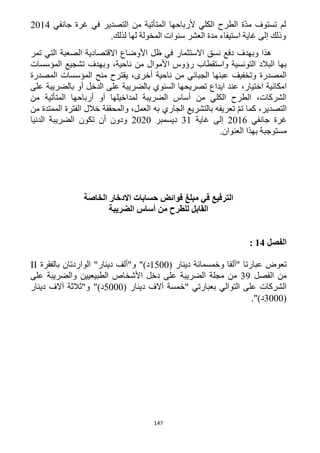 147
‫جانفي‬ ‫غرة‬ ‫في‬ ‫التصدير‬ ‫من‬ ‫المتأتية‬ ‫ألرباحها‬ ‫الكلي‬ ‫الطرح‬ ‫ّة‬‫د‬‫م‬ ‫تستوف‬ ‫لم‬1214
‫غاية‬ ‫إلى‬ ‫وذلك‬‫اس‬.‫لذلك‬ ‫لها‬ ‫المخولة‬ ‫سنوات‬ ‫العشر‬ ‫مدة‬ ‫تيفاء‬
‫تمر‬ ‫التي‬ ‫الصعبة‬ ‫االقتصادية‬ ‫األوضاع‬ ‫ظل‬ ‫في‬ ‫االستثمار‬ ‫نسق‬ ‫دفع‬ ‫وبهدف‬ ‫هذا‬
‫المؤسسات‬ ‫تشجيع‬ ‫وبهدف‬ ،‫ناحية‬ ‫من‬ ‫األموال‬ ‫رؤوس‬ ‫واستقطاب‬ ‫التونسية‬ ‫البالد‬ ‫بها‬
‫المصدرة‬ ‫المؤسسات‬ ‫منح‬ ‫يقترح‬ ،‫أخرى‬ ‫ناحية‬ ‫من‬ ‫الجبائي‬ ‫عبئها‬ ‫وتخفيف‬ ‫المصدرة‬
‫ا‬‫على‬ ‫بالضريبة‬ ‫أو‬ ‫الدخل‬ ‫على‬ ‫بالضريبة‬ ‫السنوي‬ ‫تصريحها‬ ‫ايداع‬ ‫عند‬ ،‫اختيار‬ ‫مكانية‬
‫من‬ ‫المتأتية‬ ‫أرباحها‬ ‫أو‬ ‫لمداخيلها‬ ‫الضريبة‬ ‫أساس‬ ‫من‬ ‫الكلي‬ ‫الطرح‬ ،‫الشركات‬
‫من‬ ‫الممتدة‬ ‫الفترة‬ ‫خالل‬ ‫والمحققة‬ ،‫العمل‬ ‫به‬ ‫الجاري‬ ‫بالتشريع‬ ‫تعريفه‬ ّ‫م‬‫ت‬ ‫كما‬ ،‫التصدير‬
‫جانفي‬ ‫غرة‬1216‫غاية‬ ‫إلى‬31‫دي‬‫سمبر‬1212‫الدنيا‬ ‫الضريبة‬ ‫تكون‬ ‫أن‬ ‫ودون‬
‫مستوجبة‬‫العنوان‬ ‫بهذا‬.
‫في‬ ‫الترفيع‬‫مبلغ‬‫الخاصة‬ ‫االدخار‬ ‫حسابات‬ ‫فوائض‬
‫للطرح‬ ‫القابل‬‫الضريبة‬ ‫أساس‬ ‫من‬
‫الفص‬‫ل‬14:
( ‫دينار‬ ‫وخمسمائة‬ ‫"ألفا‬ ‫عبارتا‬ ‫تعوض‬1522‫بالفقرة‬ ‫الواردتان‬ "‫دينار‬ ‫و"ألف‬ ")‫د‬II
‫الفصل‬ ‫من‬39‫الضري‬ ‫مجلة‬ ‫من‬‫على‬ ‫والضريبة‬ ‫الطبيعيين‬ ‫األشخاص‬ ‫دخل‬ ‫على‬ ‫بة‬
( ‫دينار‬ ‫آالف‬ ‫"خمسة‬ ‫بعبارتي‬ ‫التوالي‬ ‫على‬ ‫الشركات‬5222‫دينار‬ ‫آالف‬ ‫و"ثالثة‬ ")‫د‬
(3222.")‫د‬
 