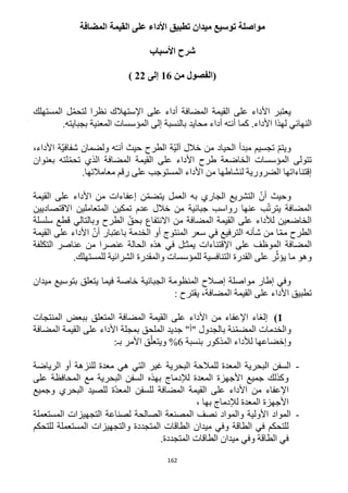 162
‫المضافة‬ ‫القيمة‬ ‫على‬ ‫األداء‬ ‫تطبيق‬ ‫ميدان‬ ‫توسيع‬ ‫مواصلة‬
‫األسباب‬ ‫شرح‬
‫(الفصول‬‫من‬16‫إلى‬22)
‫اإلستهال‬ ‫على‬ ‫أداء‬ ‫المضافة‬ ‫القيمة‬ ‫على‬ ‫األداء‬ ‫يعتبر‬‫المستهلك‬ ‫ل‬ّ‫م‬‫لتح‬ ‫نظرا‬ ‫ك‬
.‫بجبايته‬ ‫المعنية‬ ‫المؤسسات‬ ‫إلى‬ ‫بالنسبة‬ ‫محايد‬ ‫أداء‬ ‫ه‬ّ‫ـ‬‫أن‬ ‫كما‬ .‫األداء‬ ‫لهذا‬ ‫النهائي‬
،‫األداء‬ ‫ّة‬‫ي‬‫شفاف‬ ‫ولضمان‬ ‫ه‬ّ‫ـ‬‫أن‬ ‫حيث‬ ‫الطرح‬ ‫ّة‬‫ي‬‫آل‬ ‫خالل‬ ‫من‬ ‫الحياد‬ ‫مبدأ‬ ‫تجسيم‬ ّ‫م‬‫ويت‬
‫بعنوان‬ ‫لته‬ّ‫م‬‫تح‬ ‫الذي‬ ‫المضافة‬ ‫القيمة‬ ‫على‬ ‫األداء‬ ‫طرح‬ ‫الخاضعة‬ ‫المؤسسات‬ ‫تتولى‬
.‫معامالتها‬ ‫رقم‬ ‫على‬ ‫المستوجب‬ ‫األداء‬ ‫من‬ ‫لنشاطها‬ ‫الضرورية‬ ‫إقتناءاتها‬
‫القيمة‬ ‫على‬ ‫األداء‬ ‫من‬ ‫إعفاءات‬ ‫ن‬ّ‫م‬‫يتض‬ ‫العمل‬ ‫به‬ ‫الجاري‬ ‫التشريع‬ ّ‫أن‬ ‫وحيث‬
‫االقتصاديين‬ ‫المتعاملين‬ ‫تمكين‬ ‫عدم‬ ‫خالل‬ ‫من‬ ‫جبائية‬ ‫رواسب‬ ‫عنها‬ ‫ب‬ّ‫ت‬‫يتر‬ ‫المضافة‬
‫االنتف‬ ‫من‬ ‫المضافة‬ ‫القيمة‬ ‫على‬ ‫لألداء‬ ‫الخاضعين‬‫سلسلة‬ ‫قطع‬ ‫وبالتالي‬ ‫الطرح‬ ّ‫بحق‬ ‫اع‬
‫القيمة‬ ‫على‬ ‫األداء‬ ّ‫أن‬ ‫باعتبار‬ ‫الخدمة‬ ‫أو‬ ‫المنتوج‬ ‫سعر‬ ‫في‬ ‫الترفيع‬ ‫شأنه‬ ‫من‬ ‫ا‬ّ‫م‬‫م‬ ‫الطرح‬
‫التكلفة‬ ‫عناصر‬ ‫من‬ ‫عنصرا‬ ‫الحالة‬ ‫هذه‬ ‫في‬ ‫ل‬ّ‫ـ‬‫يمث‬ ‫اإلقتناءات‬ ‫على‬ ‫الموظف‬ ‫المضافة‬
‫للمسته‬ ‫الشرائية‬ ‫والمقدرة‬ ‫للمؤسسات‬ ‫التنافسية‬ ‫القدرة‬ ‫على‬ ‫ر‬ّ‫يؤث‬ ‫ما‬ ‫وهو‬.‫لك‬
‫ميدان‬ ‫بتوسيع‬ ‫يتعلق‬ ‫فيما‬ ‫خاصة‬ ‫الجبائية‬ ‫المنظومة‬ ‫إصالح‬ ‫مواصلة‬ ‫إطار‬ ‫وفي‬
‫يقترح‬ ،‫المضافة‬ ‫القيمة‬ ‫على‬ ‫األداء‬ ‫تطبيق‬:
1)‫ببعض‬ ‫المتعلق‬ ‫المضافة‬ ‫القيمة‬ ‫على‬ ‫األداء‬ ‫من‬ ‫اإلعفاء‬ ‫إلغاء‬‫المنتجات‬
‫والخدمات‬‫ب‬ ‫نة‬ّ‫م‬‫المض‬‫المضاف‬ ‫القيمة‬ ‫على‬ ‫األداء‬ ‫بمجلة‬ ‫الملحق‬ ‫جديد‬ "‫"أ‬ ‫الجدول‬‫ة‬
‫المذكور‬ ‫لألداء‬ ‫وإخضاعها‬‫ب‬‫نسبة‬6%‫بـ‬ ‫األمر‬ ‫ق‬ّ‫ويتعل‬:
-‫الرياضة‬ ‫أو‬ ‫للنزهة‬ ‫معدة‬ ‫هي‬ ‫التي‬ ‫غير‬ ‫البحرية‬ ‫للمالحة‬ ‫المعدة‬ ‫البحرية‬ ‫السفن‬
‫على‬ ‫المحافظة‬ ‫مع‬ ‫البحرية‬ ‫السفن‬ ‫بهذه‬ ‫لإلدماج‬ ‫المعدة‬ ‫األجهزة‬ ‫جميع‬ ‫وكذلك‬
‫البح‬ ‫للصيد‬ ‫ّة‬‫د‬‫المع‬ ‫للسفن‬ ‫المضافة‬ ‫القيمة‬ ‫على‬ ‫األداء‬ ‫من‬ ‫اإلعفاء‬‫وجميع‬ ‫ري‬
، ‫بها‬ ‫لإلدماج‬ ‫المعدة‬ ‫األجهزة‬
-‫المستعملة‬ ‫التجهيزات‬ ‫لصناعة‬ ‫الصالحة‬ ‫المصنعة‬ ‫نصف‬ ‫والمواد‬ ‫األولية‬ ‫المواد‬
‫للتحكم‬ ‫المستعملة‬ ‫والتجهيزات‬ ‫المتجددة‬ ‫الطاقات‬ ‫ميدان‬ ‫وفي‬ ‫الطاقة‬ ‫في‬ ‫للتحكم‬
.‫المتجددة‬ ‫الطاقات‬ ‫ميدان‬ ‫وفي‬ ‫الطاقة‬ ‫في‬
 