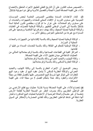 164
-‫باإلخضاع‬ ‫المتعلق‬ ‫اإلجراء‬ ‫لتطبيق‬ ‫الفعلي‬ ‫التاريخ‬ ّ‫أن‬ ‫على‬ ‫القانون‬ ‫صلب‬ ‫التنصيص‬
‫الجملة‬ ‫لتجارة‬ ‫المضافة‬ ‫القيمة‬ ‫على‬ ‫لألداء‬‫جويلية‬ ‫غرة‬ ‫يوافق‬ ‫لألدوية‬ ‫والتفصيل‬1216.
3)‫المؤسسات‬ ‫لبعض‬ ‫الخاصة‬ ‫النصوص‬ ‫بمقتضى‬ ‫المسندة‬ ‫اإلعفاءات‬ ‫إلغاء‬
‫أو‬ ‫والخدمات‬ ‫والتجهيزات‬ ‫للمعدات‬ ‫المحلي‬ ‫اإلقتناء‬ ‫أو‬ ‫التوريد‬ ‫مستوى‬ ‫على‬ ‫العمومية‬
‫رقم‬ ‫مستوى‬ ‫على‬‫ال‬‫معامالت‬‫لسنة‬ ‫المالية‬ ‫قانون‬ ‫بمقتضى‬ ‫إقراره‬ ّ‫م‬‫ت‬ ‫ما‬ ‫غرار‬ ‫على‬
1216‫النفايات‬ ‫في‬ ‫ف‬ّ‫للتصر‬ ‫الوطنية‬ ‫والوكالة‬ ‫للتطهير‬ ‫الوطني‬ ‫الديوان‬ ‫إلى‬ ‫بالنسبة‬
‫و‬‫المحيط‬ ‫لحماية‬ ‫الوطنية‬ ‫الوكالة‬‫قدم‬ ‫على‬ ‫ووضعها‬ ‫التنافسية‬ ‫قدرتها‬ ‫دعم‬ ‫بهدف‬ ‫وذلك‬ ،
: ‫بــ‬ ‫األمر‬ ‫ويتعلق‬ ‫الخواص‬ ‫المتدخلين‬ ‫من‬ ‫غيرها‬ ‫مع‬ ‫المساواة‬
-‫إلقتن‬ ‫بالنسبة‬ ‫وذلك‬ ‫المحيط‬ ‫لحماية‬ ‫الوطنية‬ ‫الوكالة‬‫والمعدات‬ ‫التجهيزات‬ ‫من‬ ‫اءاتها‬
.‫دة‬ّ‫المور‬ ‫أو‬ ‫المحلية‬
-‫أو‬ ‫قبلها‬ ‫من‬ ‫المسداة‬ ‫للخدمات‬ ‫بالنسبة‬ ‫وذلك‬ ‫الطاقة‬ ‫في‬ ‫للتحكم‬ ‫الوطنية‬ ‫الوكالة‬
.‫لفائدتها‬
-‫من‬ ‫المتأتي‬ ‫معامالتها‬ ‫لرقم‬ ‫بالنسبة‬ ‫وذلك‬ ‫الصناعية‬ ‫القطاعات‬ ‫في‬ ‫الفنية‬ ‫المراكز‬
‫القي‬ ‫على‬ ‫األداء‬ ‫تطبيق‬ ‫ميدان‬ ‫في‬ ‫الداخلة‬ ‫العمليات‬.‫المضافة‬ ‫مة‬
-.‫معامالتها‬ ‫لرقم‬ ‫بالنسبة‬ ‫وذلك‬ ‫العمراني‬ ‫والتجديد‬ ‫التهذيب‬ ‫وكالة‬
-‫للسكن‬ ‫العقارية‬ ‫الوكالة‬‫ى‬.‫معامالتها‬ ‫لرقم‬ ‫بالنسبة‬ ‫وذلك‬
‫وكالة‬ ‫إلى‬ ‫بالنسبة‬ ‫المقترح‬ ‫اإلجراء‬ ‫أن‬ ‫التوضيح‬ ‫ويجدر‬‫والتجديد‬ ‫التهذيب‬
‫العمراني‬‫و‬‫للسكن‬ ‫العقارية‬ ‫الوكالة‬‫عقود‬ ‫أو‬ ‫البيع‬ ‫عقود‬ ‫يشمل‬ ‫ال‬ ‫ى‬‫البيع‬ ‫وعود‬
‫بالفصل‬ ‫عليها‬ ‫المنصوص‬ ‫البيع‬ ‫شروط‬ ‫فيها‬ ‫ر‬ّ‫ف‬‫تتو‬ ‫التي‬ ‫للعقارات‬512‫مجلة‬ ‫من‬
‫الفصل‬ ‫بأحكام‬ ‫عمال‬ ‫وذلك‬ ‫والعقود‬ ‫االلتزامات‬5‫القيمة‬ ‫على‬ ‫الداء‬ ‫مجلة‬ ‫من‬
.‫المضافة‬
4)‫إخضاع‬‫بنسبة‬ ‫المضافة‬ ‫القيمة‬ ‫على‬ ‫لألداء‬%18‫من‬ ‫األراضي‬ ‫قطع‬ ‫بيع‬ ‫عمليات‬
‫وذلك‬ ‫العقاريين‬ ‫الباعثين‬ ‫قبل‬‫األرض‬ ‫لقطعة‬ ‫العقارية‬ ‫الصبغة‬ ‫عن‬ ‫النظر‬ ‫بصرف‬
‫باعتبار‬ ‫المذكورة‬ ‫البيع‬ ‫لعمليات‬ ‫اإلعتيادية‬ ‫أو‬ ‫العرضية‬ ‫والحالة‬ )‫مقسمة‬ ‫غير‬ ‫أو‬ ‫(مقسمة‬
‫السوق‬ ‫في‬ ‫واإلحتكار‬ ‫المضاربة‬ ‫لتفادي‬ ‫وذلك‬ ‫العقاريين‬ ‫الباعثين‬ ‫نشاط‬ ‫في‬ ‫داخلة‬ ‫ها‬ّ‫ن‬‫أ‬
.‫العقارية‬
 