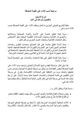 170
‫المضافة‬ ‫القيمة‬ ‫على‬ ‫األداء‬ ‫نسب‬ ‫مراجعة‬
‫األسباب‬ ‫شرح‬
‫من‬ ‫(الفصول‬23‫إلى‬22)
‫حسب‬ ‫المضافة‬ ‫القيمة‬ ‫على‬ ‫األداء‬ ‫يوظف‬ ‫العمل‬ ‫به‬ ‫الجاري‬ ‫الجبائي‬ ‫للتشريع‬ ‫طبقا‬
: ‫وهي‬ ‫نسب‬ ‫ثالث‬
-‫نسبة‬6%‫ّق‬‫ب‬‫تط‬‫األدو‬ ‫على‬ ‫خاصة‬‫ومدخالتها‬ ‫الصيدلية‬ ‫والمواد‬ ‫ية‬
‫األشخاص‬ ‫ونقل‬ ‫المحلية‬ ‫التقليدية‬ ‫الصناعات‬ ‫ومنتجات‬ ‫الغذائية‬ ‫والمصبرات‬
، ‫الغير‬ ‫قبل‬ ‫من‬ ‫البحري‬ ‫الصيد‬ ‫ومنتجات‬ ‫الفالحية‬ ‫المنتجات‬ ‫ونقل‬
-‫نسبة‬11%‫وخدمات‬ ‫التكوين‬ ‫وخدمات‬ ‫البضائع‬ ‫نقل‬ ‫على‬ ‫خاصة‬ ‫ّق‬‫ب‬‫تط‬
‫والكهرب‬ ‫التجارية‬ ‫غير‬ ‫الحرة‬ ‫والمهن‬ ‫المطاعم‬‫المعدة‬ ‫الضعيف‬ ‫الضغط‬ ‫ذات‬ ‫اء‬
‫في‬ ‫المستعملة‬ ‫والضعيف‬ ‫المتوسط‬ ‫الضغط‬ ‫ذات‬ ‫والكهرباء‬ ‫المنزلي‬ ‫لإلستعمال‬
،‫البترولية‬ ‫المنتجات‬ ‫وبعض‬ ‫الفالحي‬ ‫ي‬ّ‫للر‬ ّ‫د‬‫المع‬ ‫الماء‬ ‫ضخ‬ ‫تجهيزات‬ ‫تشغيل‬
-‫عامة‬ ‫نسبة‬11%‫لنسبة‬ ‫الخاضعة‬ ‫غير‬ ‫والخدمات‬ ‫المنتجات‬ ‫بقية‬ ‫على‬ ‫ّق‬‫ب‬‫تط‬
6%‫أو‬11%.
‫مو‬ ‫إطار‬ ‫وفي‬ ‫هذا‬‫على‬ ‫األداء‬ ‫نسب‬ ‫وتوحيد‬ ‫الجبائي‬ ‫اإلصالح‬ ‫برنامج‬ ‫تنفيذ‬ ‫اصلة‬
‫حسن‬ ‫وضمان‬ ‫الجبائية‬ ‫المنظومة‬ ‫تبسيط‬ ‫من‬ ‫ن‬ّ‫ك‬‫يم‬ ‫بما‬ ‫القطاعات‬ ‫لبعض‬ ‫المضافة‬ ‫القيمة‬
‫يقترح‬ ،‫اإلقتصادية‬ ‫المعامالت‬ ‫على‬ ‫ّة‬‫ي‬‫الشفاف‬ ‫من‬ ‫مزيد‬ ‫وإضفاء‬ ‫تطبيقها‬‫مرحلة‬ ‫في‬
‫أولى‬‫قائمة‬ ‫في‬ ‫التقليص‬‫ح‬ ‫المعنية‬ ‫والخدمات‬ ‫المنتجات‬‫بنسبة‬ ‫اليا‬11%ّ‫م‬‫يت‬ ‫أن‬ ‫على‬ ،
‫لسنة‬ ‫المالية‬ ‫قانون‬ ‫إطار‬ ‫في‬ ‫ثانية‬ ‫مرحلة‬ ‫في‬ ‫النسبة‬ ‫هذه‬ ‫حذف‬1211‫بإخضاعها‬ ‫وذلك‬ ،
: ‫يلي‬ ‫كما‬ ‫لألداء‬
-‫بنسبة‬6%: ‫بــ‬ ‫األمر‬ ‫ويتعلق‬
‫بإعتبار‬ ‫الكلفة‬ ‫تخفيف‬ ‫بهدف‬ ‫وذلك‬ ‫البحري‬ ‫والصيد‬ ‫الفالحة‬ ‫قطاع‬ ‫مدخالت‬ ‫بعض‬
‫تطبيق‬ ‫ميدان‬ ‫خارج‬ ‫الفالحة‬ ‫قطاع‬ ّ‫أن‬.‫األداء‬
‫بالبند‬ ‫المدرجة‬ ‫المعلومات‬ ‫لمعالجة‬ ‫اآلالت‬11-14‫الديوانية‬ ‫المعاليم‬ ‫تعريفة‬ ‫من‬
‫بالبندين‬ ‫المـدرجة‬ ‫وأجــزائها‬ ‫وقطعها‬13-14‫و‬41-15‫اإللكترونية‬ ‫واللوحات‬
 