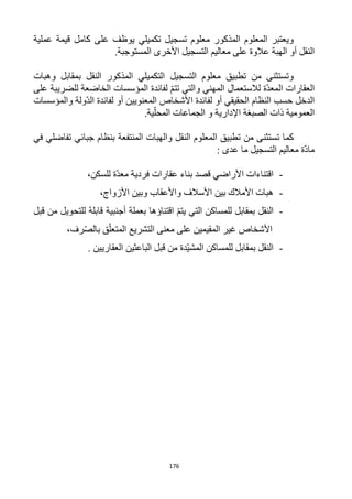 176
‫المذكور‬ ‫المعلوم‬ ‫ويعتبر‬‫يوظف‬ ‫تكميلي‬ ‫تسجيل‬ ‫معلوم‬‫عملية‬ ‫قيمة‬ ‫كامل‬ ‫على‬
‫الهبة‬ ‫أو‬ ‫النقل‬.‫المستوجبة‬ ‫األخرى‬ ‫التسجيل‬ ‫معاليم‬ ‫على‬ ‫عالوة‬
‫التسجيل‬ ‫معلوم‬ ‫تطبيق‬ ‫من‬ ‫وتستثنى‬‫وهبات‬ ‫بمقابل‬ ‫النقل‬ ‫المذكور‬ ‫التكميلي‬
‫و‬ ‫المهني‬ ‫لالستعمال‬ ‫ّة‬‫د‬‫المع‬ ‫العقارات‬‫على‬ ‫للضريبة‬ ‫الخاضعة‬ ‫المؤسسات‬ ‫لفائدة‬ ّ‫م‬‫تت‬ ‫التي‬
‫والمؤسسات‬ ‫ّولة‬‫د‬‫ال‬ ‫لفائدة‬ ‫أو‬ ‫المعنويين‬ ‫األشخاص‬ ‫لفائدة‬ ‫أو‬ ‫الحقيقي‬ ‫النظام‬ ‫حسب‬ ‫الدخل‬
.‫ية‬ّ‫المحل‬ ‫الجماعات‬ ‫و‬ ‫اإلدارية‬ ‫الصبغة‬ ‫ذات‬ ‫العمومية‬
‫تس‬ ‫كما‬‫في‬ ‫تفاضلي‬ ‫جبائي‬ ‫بنظام‬ ‫المنتفعة‬ ‫والهبات‬ ‫النقل‬ ‫المعلوم‬ ‫تطبيق‬ ‫من‬ ‫تثنى‬
: ‫عدى‬ ‫ما‬ ‫التسجيل‬ ‫معاليم‬ ‫ّة‬‫د‬‫ما‬
-،‫للسكن‬ ‫ّة‬‫د‬‫مع‬ ‫فردية‬ ‫عقارات‬ ‫بناء‬ ‫قصد‬ ‫األراضي‬ ‫اقتناءات‬
-،‫األزواج‬ ‫وبين‬ ‫واألعقاب‬ ‫األسالف‬ ‫بين‬ ‫األمالك‬ ‫هبات‬
-‫قابلة‬ ‫أجنبية‬ ‫بعملة‬ ‫اقتناؤها‬ ّ‫م‬‫يت‬ ‫التي‬ ‫للمساكن‬ ‫بمقابل‬ ‫النقل‬‫قبل‬ ‫من‬ ‫للتحويل‬
،‫رف‬ّ‫ص‬‫بال‬ ‫ق‬ّ‫المتعل‬ ‫التشريع‬ ‫معنى‬ ‫على‬ ‫المقيمين‬ ‫غير‬ ‫األشخاص‬
-. ‫العقاريين‬ ‫الباعثين‬ ‫قبل‬ ‫من‬ ‫ّدة‬‫ي‬‫المش‬ ‫للمساكن‬ ‫بمقابل‬ ‫النقل‬
 