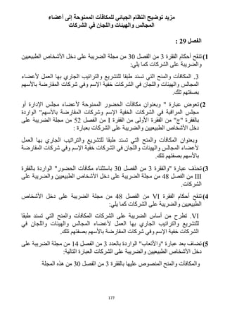 177
‫توضيح‬ ‫مزيد‬‫ل‬ ‫الجبائي‬ ‫النظام‬‫ل‬‫مكافآت‬‫أعضاء‬ ‫إلى‬ ‫الممنوحة‬
‫الشركات‬ ‫في‬ ‫واللجان‬ ‫والهيئات‬ ‫المجالس‬
‫الفصل‬29:
1)‫أ‬ ‫تنقح‬‫الفقرة‬ ‫حكام‬3‫الفصل‬ ‫من‬32‫الطبيعيين‬ ‫األشخاص‬ ‫دخل‬ ‫على‬ ‫الضريبة‬ ‫مجلة‬ ‫من‬
:‫يلي‬ ‫كما‬ ‫الشركات‬ ‫على‬ ‫والضريبة‬
3‫ألعضاء‬ ‫العمل‬ ‫بها‬ ‫الجاري‬ ‫والتراتيب‬ ‫للتشريع‬ ‫طبقا‬ ‫تسند‬ ‫التي‬ ‫والمنح‬ ‫المكافآت‬ .
‫باألسهم‬ ‫المقارضة‬ ‫شركات‬ ‫وفي‬ ‫اإلسم‬ ‫خفية‬ ‫الشركات‬ ‫في‬ ‫واللجان‬ ‫والهيئات‬ ‫المجالس‬
‫بصفتهم‬.‫تلك‬
2)" ‫عبارة‬ ‫تعوض‬‫أو‬ ‫اإلدارة‬ ‫مجلس‬ ‫ألعضاء‬ ‫الممنوحة‬ ‫الحضور‬ ‫مكافآت‬ ‫وبعنوان‬
‫الواردة‬ "‫باألسهم‬ ‫المقارضة‬ ‫وشركات‬ ‫اإلسم‬ ‫الخفية‬ ‫الشركات‬ ‫في‬ ‫المراقبة‬ ‫مجلس‬
‫ب‬‫الفقرة‬ ‫من‬ ‫األولى‬ ‫الفقرة‬ ‫من‬ "‫"ج‬ ‫الفقرة‬I‫الفصل‬ ‫من‬51‫مجلة‬ ‫من‬‫على‬ ‫الضريبة‬
‫الشر‬ ‫على‬ ‫والضريبة‬ ‫الطبيعيين‬ ‫األشخاص‬ ‫دخل‬: ‫بعبارة‬ ‫كات‬
‫وبعنوان‬‫العمل‬ ‫بها‬ ‫الجاري‬ ‫والتراتيب‬ ‫للتشريع‬ ‫طبقا‬ ‫تسند‬ ‫التي‬ ‫والمنح‬ ‫المكافآت‬
‫المقارضة‬ ‫شركات‬ ‫وفي‬ ‫اإلسم‬ ‫خفية‬ ‫الشركات‬ ‫في‬ ‫واللجان‬ ‫والهيئات‬ ‫المجالس‬ ‫ألعضاء‬
.‫تلك‬ ‫بصفتهم‬ ‫باألسهم‬
3)‫"والفقرة‬ ‫عبارة‬ ‫تحذف‬3‫الفصل‬ ‫من‬32‫بالفقرة‬ ‫الواردة‬ "‫الحضور‬ ‫مكافآت‬ ‫باستثناء‬
III‫الفصل‬ ‫من‬41‫من‬‫على‬ ‫والضريبة‬ ‫الطبيعيين‬ ‫األشخاص‬ ‫دخل‬ ‫على‬ ‫الضريبة‬ ‫مجلة‬
.‫الشركات‬
4)‫الفقرة‬ ‫أحكام‬ ‫تنقح‬VI‫الفصل‬ ‫من‬41‫من‬‫األشخاص‬ ‫دخل‬ ‫على‬ ‫الضريبة‬ ‫مجلة‬
:‫يلي‬ ‫كما‬ ‫الشركات‬ ‫على‬ ‫والضريبة‬ ‫الطبيعيين‬
VI.‫تطرح‬‫طبقا‬ ‫تسند‬ ‫التي‬ ‫والمنح‬ ‫المكافآت‬ ‫الشركات‬ ‫على‬ ‫الضريبة‬ ‫أساس‬ ‫من‬
‫في‬ ‫واللجان‬ ‫والهيئات‬ ‫المجالس‬ ‫ألعضاء‬ ‫العمل‬ ‫بها‬ ‫الجاري‬ ‫والتراتيب‬ ‫للتشريع‬
.‫تلك‬ ‫بصفتهم‬ ‫باألسهم‬ ‫المقارضة‬ ‫شركات‬ ‫وفي‬ ‫اإلسم‬ ‫خفية‬ ‫الشركات‬
5)"‫"واألتعاب‬ ‫عبارة‬ ‫بعد‬ ‫تضاف‬‫بالعدد‬ ‫الواردة‬3‫الفصل‬ ‫من‬14‫على‬ ‫الضريبة‬ ‫مجلة‬ ‫من‬
‫ا‬ ‫العبارة‬ ‫الشركات‬ ‫على‬ ‫والضريبة‬ ‫الطبيعيين‬ ‫األشخاص‬ ‫دخل‬:‫لتالية‬
‫بالفقرة‬ ‫عليها‬ ‫المنصوص‬ ‫والمنح‬ ‫والمكافآت‬3‫الفصل‬ ‫من‬32‫المجلة‬ ‫هذه‬ ‫من‬
 