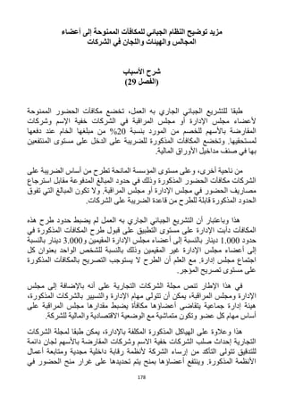 178
‫توضيح‬ ‫مزيد‬‫ل‬ ‫الجبائي‬ ‫النظام‬‫ل‬‫مكافآت‬‫أعضاء‬ ‫إلى‬ ‫الممنوحة‬
‫الشركات‬ ‫في‬ ‫واللجان‬ ‫والهيئات‬ ‫المجالس‬
‫األسباب‬ ‫شرح‬
‫(الفصل‬29)
،‫العمل‬ ‫به‬ ‫الجاري‬ ‫الجبائي‬ ‫للتشريع‬ ‫طبقا‬‫الحضور‬ ‫مكافآت‬ ‫تخضع‬‫الممنوحة‬
‫وشركات‬ ‫اإلسم‬ ‫خفية‬ ‫الشركات‬ ‫في‬ ‫المراقبة‬ ‫مجلس‬ ‫أو‬ ‫اإلدارة‬ ‫مجلس‬ ‫ألعضاء‬
‫بنسبة‬ ‫المورد‬ ‫من‬ ‫للخصم‬ ‫باألسهم‬ ‫المقارضة‬12‫دفعها‬ ‫عند‬ ‫الخام‬ ‫مبلغها‬ ‫من‬ %
.‫لمستحقيها‬‫ال‬ ‫وتخضع‬‫مكافآت‬‫المنتفعين‬ ‫مستوى‬ ‫على‬ ‫الدخل‬ ‫على‬ ‫للضريبة‬ ‫المذكورة‬
.‫المالية‬ ‫األوراق‬ ‫مداخيل‬ ‫صنف‬ ‫في‬ ‫بها‬
‫من‬‫أخرى‬ ‫ناحية‬،‫على‬ ‫الضريبة‬ ‫أساس‬ ‫من‬ ‫تطرح‬ ‫المانحة‬ ‫المؤسسة‬ ‫مستوى‬ ‫وعلى‬
‫استرجاع‬ ‫مقابل‬ ‫المدفوعة‬ ‫المبالغ‬ ‫حدود‬ ‫في‬ ‫وذلك‬ ‫المذكورة‬ ‫الحضور‬ ‫مكافآت‬ ‫الشركات‬
‫تفوق‬ ‫التي‬ ‫المبالغ‬ ‫تكون‬ ‫وال‬ .‫المراقبة‬ ‫مجلس‬ ‫أو‬ ‫اإلدارة‬ ‫مجلس‬ ‫في‬ ‫الحضور‬ ‫مصاريف‬
‫الضر‬ ‫قاعدة‬ ‫من‬ ‫للطرح‬ ‫قابلة‬ ‫المذكورة‬ ‫الحدود‬‫الشركا‬ ‫على‬ ‫يبة‬.‫ت‬
‫هذه‬ ‫طرح‬ ‫حدود‬ ‫يضبط‬ ‫لم‬ ‫العمل‬ ‫به‬ ‫الجاري‬ ‫الجبائي‬ ‫التشريع‬ ‫أن‬ ‫وباعتبار‬ ‫هذا‬
‫في‬ ‫المذكورة‬ ‫المكافآت‬ ‫طرح‬ ‫قبول‬ ‫على‬ ‫التطبيق‬ ‫مستوى‬ ‫على‬ ‫اإلدارة‬ ‫دأبت‬ ‫المكافآت‬
‫حدود‬1.222‫و‬ ‫المقيمين‬ ‫اإلدارة‬ ‫مجلس‬ ‫أعضاء‬ ‫إلى‬ ‫بالنسبة‬ ‫دينار‬3.222‫بالنسبة‬ ‫دينار‬
‫ا‬ ‫مجلس‬ ‫أعضاء‬ ‫إلى‬‫كل‬ ‫بعنوان‬ ‫الواحد‬ ‫للشخص‬ ‫بالنسبة‬ ‫وذلك‬ ‫المقيمين‬ ‫غير‬ ‫إلدارة‬
‫المذكورة‬ ‫بالمكافآت‬ ‫التصريح‬ ‫يستوجب‬ ‫ال‬ ‫الطرح‬ ‫أن‬ ‫العلم‬ ‫مع‬ .‫إدارة‬ ‫مجلس‬ ‫اجتماع‬
.‫المؤجر‬ ‫تصريح‬ ‫مستوى‬ ‫على‬
‫مجلس‬ ‫إلى‬ ‫باإلضافة‬ ‫أنه‬ ‫على‬ ‫التجارية‬ ‫الشركات‬ ‫مجلة‬ ‫تنص‬ ‫اإلطار‬ ‫هذا‬ ‫في‬
،‫المراقبة‬ ‫ومجلس‬ ‫اإلدارة‬‫أن‬ ‫يمكن‬‫تتو‬،‫المذكورة‬ ‫بالشركات‬ ‫والتسيير‬ ‫اإلدارة‬ ‫مهام‬ ‫لى‬
‫على‬ ‫المراقبة‬ ‫مجلس‬ ‫مقدارها‬ ‫يضبط‬ ‫مكافأة‬ ‫أعضاؤها‬ ‫يتقاضى‬ ‫جماعية‬ ‫إدارة‬ ‫هيئة‬
.‫للشركة‬ ‫والمالية‬ ‫االقتصادية‬ ‫الوضعية‬ ‫مع‬ ‫متماشية‬ ‫وتكون‬ ‫عضو‬ ‫كل‬ ‫مهام‬ ‫أساس‬
‫الش‬ ‫لمجلة‬ ‫طبقا‬ ‫يمكن‬ ،‫باإلدارة‬ ‫المكلفة‬ ‫المذكورة‬ ‫الهياكل‬ ‫على‬ ‫وعالوة‬ ‫هذا‬‫ركات‬
‫دائمة‬ ‫لجان‬ ‫باألسهم‬ ‫المقارضة‬ ‫وشركات‬ ‫االسم‬ ‫خفية‬ ‫الشركات‬ ‫صلب‬ ‫إحداث‬ ‫التجارية‬
‫أعمال‬ ‫ومتابعة‬ ‫مجدية‬ ‫داخلية‬ ‫رقابة‬ ‫ألنظمة‬ ‫الشركة‬ ‫إرساء‬ ‫من‬ ‫التأكد‬ ‫تتولى‬ ‫للتدقيق‬
‫في‬ ‫الحضور‬ ‫منح‬ ‫غرار‬ ‫على‬ ‫تحديدها‬ ‫يتم‬ ‫بمنح‬ ‫أعضاؤها‬ ‫وينتفع‬ .‫المذكورة‬ ‫األنظمة‬
 