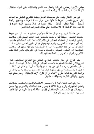 179
‫المراقبة‬ ‫ومجلس‬ ‫اإلدارة‬ ‫مجلس‬‫استغالل‬ ‫أعباء‬ ‫على‬ ‫والمكافآت‬ ‫المنح‬ ‫هذه‬ ‫وتحمل‬
.‫الحضور‬ ‫لمنح‬ ‫الشأن‬ ‫هو‬ ‫كما‬ ‫المذكورة‬ ‫الشركات‬
‫إحداث‬ ‫بها‬ ‫المتعلق‬ ‫للتشريع‬ ‫طبقا‬ ،‫القرض‬ ‫مؤسسات‬ ‫على‬ ‫يتعين‬ ‫اإلطار‬ ‫نفس‬ ‫في‬
‫ولجنة‬ ‫والتأجير‬ ‫التعيينات‬ ‫لجنة‬ ‫غرار‬ ‫على‬ ‫نشاطها‬ ‫طبيعة‬ ‫تقتضيها‬ ‫أخرى‬ ‫لجان‬
‫الداخلي‬ ‫التدقيق‬ ‫ولجنة‬ ‫المخاطر‬‫المركزي‬ ‫البنك‬ ‫بمنشور‬ ‫عمال‬ ‫أعضاؤها‬ ‫وينتفع‬
‫عدد‬ ‫التونسي‬26‫لسنة‬1211.‫إليهم‬ ‫الموكولة‬ ‫المهام‬ ‫مقابل‬ ‫ومنح‬ ‫بمكافآت‬
،‫األساس‬ ‫هذا‬ ‫على‬‫طبيعة‬ ‫نفس‬ ‫لها‬ ‫أعاله‬ ‫المذكورة‬ ‫األخرى‬ ‫المكافآت‬ ‫أن‬ ‫وباعتبار‬
،‫لها‬ ‫ومكملة‬ ‫الحضور‬ ‫مكافآت‬‫المكافآت‬ ‫لكل‬ ‫الجبائي‬ ‫النظام‬ ‫نفس‬ ‫تخصيص‬ ‫وبهدف‬
‫وال‬‫طبيعتها‬ ‫أو‬ ‫تسميتها‬ ‫كانت‬ ‫مهما‬ ‫الشركات‬ ‫في‬ ‫المجالس‬ ‫أعضاء‬ ‫إلى‬ ‫الراجعة‬ ‫منح‬
‫(مجالس‬–‫هيئات‬–،)...‫لجان‬‫يقتر‬‫أن‬ ‫توضيح‬ ‫ح‬‫مكافآت‬ ‫على‬ ‫الضريبة‬ ‫تطبيق‬ ‫ميدان‬
‫المكافآت‬ ‫كل‬ ‫يشمل‬ ‫بعنوانها‬ ‫المستوجب‬ ‫المورد‬ ‫من‬ ‫الخصم‬ ‫ذلك‬ ‫في‬ ‫بما‬ ‫الحضور‬
‫واللجان‬ ‫والهيئات‬ ‫المجالس‬ ‫أعضاء‬ ‫إلى‬ ‫المدفوعة‬‫الشركات‬ ‫في‬‫طبقا‬ ‫تسند‬ ‫والتي‬
.‫تلك‬ ‫بصفتهم‬ ‫العمل‬ ‫بها‬ ‫الجاري‬ ‫والتراتيب‬ ‫للتشريع‬
‫قبول‬ ،‫المحاسبي‬ ‫التشريع‬ ‫مع‬ ‫الجبائي‬ ‫التشريع‬ ‫مالءمة‬ ‫إطار‬ ‫في‬ ،‫يقترح‬ ‫كما‬
‫اللجان‬ ‫أو‬ ‫الهيئات‬ ‫أو‬ ‫الشركات‬ ‫في‬ ‫المجالس‬ ‫ألعضاء‬ ‫المدفوعة‬ ‫للمكافآت‬ ‫الكلي‬ ‫الطرح‬
‫است‬ ‫قيمة‬ ‫عن‬ ‫النظر‬ ‫بصرف‬ ‫أي‬ ‫تلك‬ ‫بصفتهم‬‫المكافآت‬ ‫أن‬ ‫باعتبار‬ ‫المصاريف‬ ‫رجاع‬
‫مع‬ ‫وذلك‬ ‫بها‬ ‫المنتفعين‬ ‫مستوى‬ ‫على‬ ‫للضريبة‬ ‫الحاالت‬ ‫كل‬ ‫في‬ ‫خاضعة‬ ‫تبقى‬ ‫المذكورة‬
‫فيها‬ ‫مبالغ‬ ‫وغير‬ ‫لالستغالل‬ ‫الزمة‬ ‫تكون‬ ‫أن‬ ‫أي‬ ‫األعباء‬ ‫لطرح‬ ‫العامة‬ ‫الشروط‬ ‫مراعاة‬
.‫بالمحاسبة‬ ‫ومسجلة‬ ‫الالزمة‬ ‫بالوثائق‬ ‫ومبررة‬
‫م‬ ‫اإلدارة‬ ‫تمكين‬ ‫إطار‬ ‫وفي‬ ‫هذا‬‫بالمكافآت‬ ‫المنتفعين‬ ‫حول‬ ‫االستقصاءات‬ ‫عناصر‬ ‫ن‬
‫ضمن‬ ‫بها‬ ‫بالتصريح‬ ‫المكافآت‬ ‫هذه‬ ‫بطرح‬ ‫اإلنتفاع‬ ‫ربط‬ ‫يقترح‬ ،‫المذكورة‬ ‫والمنح‬
‫بالفصل‬ ‫عليه‬ ‫المنصوص‬ ‫المؤجر‬ ‫تصريح‬55‫األشخاص‬ ‫دخل‬ ‫على‬ ‫الضريبة‬ ‫مجلة‬ ‫من‬
.‫الشركات‬ ‫على‬ ‫والضريبة‬ ‫الطبيعيين‬
 