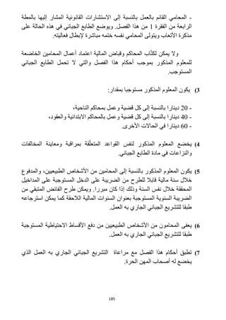 185
-‫بالمطة‬ ‫إليها‬ ‫المشار‬ ‫القانونية‬ ‫االستشارات‬ ‫إلى‬ ‫بالنسبة‬ ‫بالعمل‬ ‫القائم‬ ‫المحامي‬
‫الفقرة‬ ‫من‬ ‫الرابعة‬1‫على‬ ‫الحالة‬ ‫هذه‬ ‫في‬ ‫الجبائي‬ ‫الطابع‬ ‫ويوضع‬ .‫الفصل‬ ‫هذا‬ ‫من‬
.‫فعاليته‬ ‫إلبطال‬ ‫مباشرة‬ ‫ختمه‬ ‫نفسه‬ ‫المحامي‬ ‫ويتولى‬ ‫األتعاب‬ ‫مذكرة‬
‫يمك‬ ‫وال‬‫الخاضعة‬ ‫المحامين‬ ‫أعمال‬ ‫اعتماد‬ ‫المالية‬ ‫وقباض‬ ‫المحاكم‬ ‫اب‬ّ‫ت‬‫لك‬ ‫ن‬
‫الجبائي‬ ‫الطابع‬ ‫تحمل‬ ‫ال‬ ‫والتي‬ ‫الفصل‬ ‫هذا‬ ‫أحكام‬ ‫بموجب‬ ‫المذكور‬ ‫للمعلوم‬
.‫المستوجب‬
3):‫بمقدار‬ ‫مستوجبا‬ ‫المذكور‬ ‫المعلوم‬ ‫يكون‬
-12،‫الناحية‬ ‫بمحاكم‬ ‫وعمل‬ ‫قضية‬ ‫كل‬ ‫إلى‬ ‫بالنسبة‬ ‫دينارا‬
-42‫ك‬ ‫إلى‬ ‫بالنسبة‬ ‫دينارا‬،‫والعقود‬ ‫االبتدائية‬ ‫بالمحاكم‬ ‫وعمل‬ ‫قضية‬ ‫ل‬
-62.‫األخرى‬ ‫الحاالت‬ ‫في‬ ‫دينارا‬
4)‫المعلوم‬ ‫يخضع‬‫المذكور‬‫المخالفات‬ ‫ومعاينة‬ ‫بمراقبة‬ ‫قة‬ّ‫المتعل‬ ‫القواعد‬ ‫لنفس‬
.‫الجبائي‬ ‫الطابع‬ ‫مادة‬ ‫في‬ ‫والنزاعات‬
5)‫المذكور‬ ‫المعلوم‬ ‫يكون‬‫إلى‬ ‫بالنسبة‬‫ا‬‫األشخاص‬ ‫من‬ ‫لمحامين‬،‫الطبيعيين‬‫والمدفوع‬
‫خالل‬‫مالية‬ ‫سنة‬‫للطرح‬ ‫قابال‬‫المداخيل‬ ‫على‬ ‫المستوجبة‬ ‫الدخل‬ ‫على‬ ‫الضريبة‬ ‫من‬
‫وذلك‬ ‫السنة‬ ‫نفس‬ ‫خالل‬ ‫المحققة‬‫مبررا‬ ‫كان‬ ‫إذا‬.‫من‬ ‫المتبقي‬ ‫الفائض‬ ‫طرح‬ ‫ويمكن‬
‫استرجاعه‬ ‫يمكن‬ ‫كما‬ ‫الالحقة‬ ‫المالية‬ ‫السنوات‬ ‫بعنوان‬ ‫المستوجبة‬ ‫السنوية‬ ‫الضريبة‬
.‫العمل‬ ‫به‬ ‫الجاري‬ ‫الجبائي‬ ‫للتشريع‬ ‫طبقا‬
6)‫يعفى‬‫المستوجبة‬ ‫االحتياطية‬ ‫األقساط‬ ‫دفع‬ ‫من‬ ‫الطبيعيين‬ ‫األشخاص‬ ‫من‬ ‫المحامون‬
.‫العمل‬ ‫به‬ ‫الجاري‬ ‫الجبائي‬ ‫للتشريع‬ ‫طبقا‬
2)‫الذي‬ ‫العمل‬ ‫به‬ ‫الجاري‬ ‫الجبائي‬ ‫التشريع‬ ‫مراعاة‬ ‫مع‬ ‫الفصل‬ ‫هذا‬ ‫أحكام‬ ‫تطبق‬
.‫الحرة‬ ‫المهن‬ ‫أصحاب‬ ‫له‬ ‫يخضع‬
 