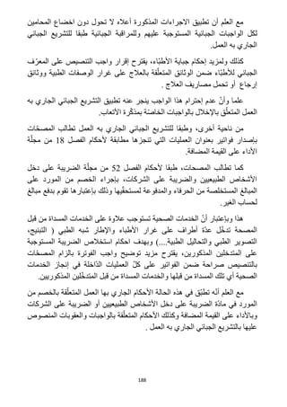 188
‫المحامين‬ ‫اخضاع‬ ‫دون‬ ‫تحول‬ ‫ال‬ ‫أعاله‬ ‫المذكورة‬ ‫االجراءات‬ ‫تطبيق‬ ‫أن‬ ‫العلم‬ ‫مع‬
‫الجب‬ ‫الواجبات‬ ‫لكل‬‫الجبائية‬ ‫وللمراقبة‬ ‫عليهم‬ ‫المستوجبة‬ ‫ائية‬‫الجبائي‬ ‫للتشريع‬ ‫طبقا‬
.‫العمل‬ ‫به‬ ‫الجاري‬
‫ف‬ّ‫المعر‬ ‫على‬ ‫التنصيص‬ ‫واجب‬ ‫إقرار‬ ‫يقترح‬ ،‫ّاء‬‫ب‬‫األط‬ ‫جباية‬ ‫إحكام‬ ‫ولمزيد‬ ‫كذلك‬
‫ووثائق‬ ‫الطبية‬ ‫الوصفات‬ ‫غرار‬ ‫على‬ ‫بالعالج‬ ‫قة‬ّ‫المتعل‬ ‫الوثائق‬ ‫ضمن‬ ‫ّاء‬‫ب‬‫لألط‬ ‫الجبائي‬
‫العالج‬ ‫مصاريف‬ ‫تحمل‬ ‫أو‬ ‫إرجاع‬.
‫به‬ ‫الجاري‬ ‫الجبائي‬ ‫التشريع‬ ‫تطبيق‬ ‫عنه‬ ‫ينجر‬ ‫الواجب‬ ‫هذا‬ ‫إحترام‬ ‫عدم‬ ّ‫وأن‬ ‫علما‬
.‫األتعاب‬ ‫رة‬ّ‫ك‬‫بمذ‬ ‫ة‬ّ‫ص‬‫الخا‬ ‫بالواجبات‬ ‫باإلخالل‬ ‫ق‬ّ‫المتعل‬ ‫العمل‬
،‫أخرى‬ ‫ناحية‬ ‫من‬‫ات‬ّ‫ح‬‫المص‬ ‫تطالب‬ ‫العمل‬ ‫به‬ ‫الجاري‬ ‫الجبائي‬ ‫للتشريع‬ ‫وطبقا‬
‫ألحك‬ ‫مطابقة‬ ‫تنجزها‬ ‫التي‬ ‫العمليات‬ ‫بعنوان‬ ‫فواتير‬ ‫بإصدار‬‫الفصل‬ ‫ام‬11‫ة‬ّ‫مجل‬ ‫من‬
.‫المضافة‬ ‫القيمة‬ ‫على‬ ‫األداء‬
‫الفصل‬ ‫ألحكام‬ ‫طبقا‬ ،‫المصحات‬ ‫تطالب‬ ‫كما‬51‫دخل‬ ‫على‬ ‫الضريبة‬ ‫ة‬ّ‫مجل‬ ‫من‬
‫على‬ ‫المورد‬ ‫من‬ ‫الخصم‬ ‫بإجراء‬ ،‫الشركات‬ ‫على‬ ‫والضريبة‬ ‫الطبيعيين‬ ‫األشخاص‬
‫م‬ ‫بدفع‬ ‫تقوم‬ ‫بإعتبارها‬ ‫وذلك‬ ‫يها‬ّ‫ق‬‫لمستح‬ ‫والمدفوعة‬ ‫الحرفاء‬ ‫من‬ ‫المستخلصة‬ ‫المبالغ‬‫بالغ‬
.‫الغير‬ ‫لحساب‬
‫قبل‬ ‫من‬ ‫المسداة‬ ‫الخدمات‬ ‫على‬ ‫عالوة‬ ‫تستوجب‬ ‫الصحية‬ ‫الخدمات‬ ّ‫أن‬ ‫وبإعتبار‬ ‫هذا‬
،‫التبنيج‬ ( ‫الطبي‬ ‫شبه‬ ‫واإلطار‬ ‫األطباء‬ ‫غرار‬ ‫على‬ ‫أطراف‬ ‫ّة‬‫د‬‫ع‬ ‫ل‬ّ‫خ‬‫تد‬ ‫المصحة‬
‫وبهدف‬ )....‫الطبية‬ ‫والتحاليل‬ ‫الطبي‬ ‫التصوير‬‫استخالص‬ ‫احكام‬‫المستوجبة‬ ‫الضريبة‬
‫على‬‫المذكوري‬ ‫المتدخلين‬‫يقترح‬ ،‫ن‬‫ات‬ّ‫ح‬‫المص‬ ‫بالزام‬ ‫الفوترة‬ ‫واجب‬ ‫توضيح‬ ‫مزيد‬
‫الخدمات‬ ‫إنجاز‬ ‫في‬ ‫ّاخلة‬‫د‬‫ال‬ ‫العمليات‬ ّ‫ل‬‫ك‬ ‫على‬ ‫الفواتير‬ ‫ضمن‬ ‫صراحة‬ ‫بالتنصيص‬
.‫المذكوريين‬ ‫لين‬ّ‫خ‬‫المتد‬ ‫قبل‬ ‫من‬ ‫المسداة‬ ‫والخدمات‬ ‫قبلها‬ ‫من‬ ‫المسداة‬ ‫تلك‬ ‫أي‬ ‫الصحية‬
‫العم‬ ‫بها‬ ‫الجاري‬ ‫األحكام‬ ‫الحالة‬ ‫هذه‬ ‫في‬ ‫ّق‬‫ب‬‫تط‬ ‫ه‬ّ‫ن‬‫أ‬ ‫العلم‬ ‫مع‬‫من‬ ‫بالخصم‬ ‫قة‬ّ‫المتعل‬ ‫ل‬
‫الشركات‬ ‫على‬ ‫الضريبة‬ ‫أو‬ ‫الطبيعيين‬ ‫األشخاص‬ ‫دخل‬ ‫على‬ ‫الضريبة‬ ‫ّة‬‫د‬‫ما‬ ‫في‬ ‫المورد‬
‫المنصوص‬ ‫والعقوبات‬ ‫بالواجبات‬ ‫قة‬ّ‫المتعل‬ ‫األحكام‬ ‫وكذلك‬ ‫المضافة‬ ‫القيمة‬ ‫على‬ ‫وباألداء‬
. ‫العمل‬ ‫به‬ ‫الجاري‬ ‫الجبائي‬ ‫بالتشريع‬ ‫عليها‬
 