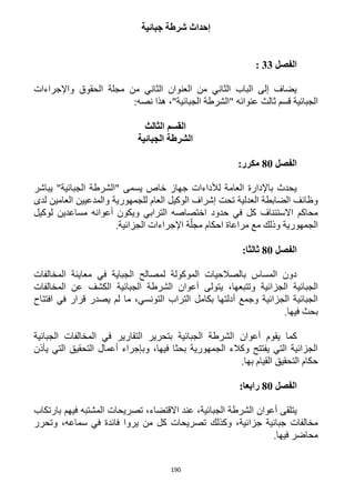 190
‫جبائية‬ ‫شرطة‬ ‫إحداث‬
‫الفصل‬33:
‫واإلجراءات‬ ‫الحقوق‬ ‫مجلة‬ ‫من‬ ‫الثاني‬ ‫العنوان‬ ‫من‬ ‫الثاني‬ ‫الباب‬ ‫إلى‬ ‫يضاف‬
‫قسم‬ ‫الجبائية‬‫ثالث‬:‫نصه‬ ‫هذا‬ ،"‫الجبائية‬ ‫"الشرطة‬ ‫عنوانه‬
‫الثالث‬ ‫القسم‬
‫الجبائية‬ ‫الشرطة‬
‫الفصل‬81:‫مكرر‬
"‫الجبائية‬ ‫"الشرطة‬ ‫يسمى‬ ‫خاص‬ ‫جهاز‬ ‫لألداءات‬ ‫العامة‬ ‫باإلدارة‬ ‫يحدث‬‫يباشر‬
‫لدى‬ ‫العامين‬ ‫والمدعيين‬ ‫للجمهورية‬ ‫العام‬ ‫الوكيل‬ ‫إشراف‬ ‫تحت‬ ‫العدلية‬ ‫الضابطة‬ ‫وظائف‬
‫أعوانه‬ ‫ويكون‬ ‫الترابي‬ ‫اختصاصه‬ ‫حدود‬ ‫في‬ ‫كل‬ ‫االستئناف‬ ‫محاكم‬‫مساعدين‬‫لوك‬‫يل‬
‫الجمهورية‬‫مراعاة‬ ‫مع‬ ‫وذلك‬‫الجزائية‬ ‫اإلجراءات‬ ‫ة‬ّ‫مجل‬ ‫احكام‬.
‫الفصل‬81:‫ثالثا‬
‫المخالفات‬ ‫معاينة‬ ‫في‬ ‫الجباية‬ ‫لمصالح‬ ‫الموكولة‬ ‫بالصالحيات‬ ‫المساس‬ ‫دون‬
،‫وتتبعها‬ ‫الجزائية‬ ‫الجبائية‬‫ي‬‫تولى‬‫أعوان‬‫الجبائية‬ ‫الشرطة‬‫الكشف‬‫المخالفات‬ ‫عن‬
‫قر‬ ‫يصدر‬ ‫لم‬ ‫ما‬ ،‫التونسي‬ ‫التراب‬ ‫بكامل‬ ‫أدلتها‬ ‫وجمع‬ ‫الجزائية‬ ‫الجبائية‬‫افتتاح‬ ‫في‬ ‫ار‬
.‫فيها‬ ‫بحث‬
‫كما‬‫ي‬‫قوم‬‫أعوان‬‫الجبائية‬ ‫المخالفات‬ ‫في‬ ‫التقارير‬ ‫بتحرير‬ ‫الجبائية‬ ‫الشرطة‬
‫يأذن‬ ‫التي‬ ‫التحقيق‬ ‫أعمال‬ ‫وبإجراء‬ ،‫فيها‬ ‫بحثا‬ ‫الجمهورية‬ ‫وكالء‬ ‫يفتتح‬ ‫التي‬ ‫الجزائية‬
.‫بها‬ ‫القيام‬ ‫التحقيق‬ ‫حكام‬
‫الفصل‬81‫رابعا‬:
‫ي‬‫تلقى‬‫أعوان‬،‫الجبائية‬ ‫الشرطة‬‫االقتضاء‬ ‫عند‬‫بارتكاب‬ ‫فيهم‬ ‫المشتبه‬ ‫تصريحات‬ ،
‫من‬ ‫كل‬ ‫تصريحات‬ ‫وكذلك‬ ،‫جزائية‬ ‫جبائية‬ ‫مخالفات‬‫يروا‬‫وتحرر‬ ،‫سماعه‬ ‫في‬ ‫فائدة‬
.‫فيها‬ ‫محاضر‬
 