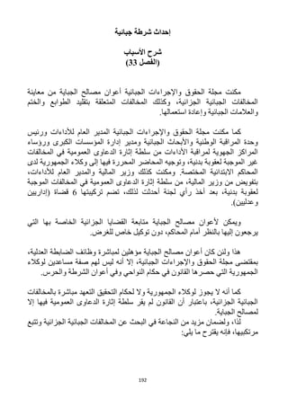 192
‫جبائية‬ ‫شرطة‬ ‫إحداث‬
‫األسباب‬ ‫شرح‬
‫(الفصل‬33)
‫معاينة‬ ‫من‬ ‫الجباية‬ ‫مصالح‬ ‫أعوان‬ ‫الجبائية‬ ‫واإلجراءات‬ ‫الحقوق‬ ‫مجلة‬ ‫مكنت‬
‫والختم‬ ‫الطوابع‬ ‫بتقليد‬ ‫المتعلقة‬ ‫المخالفات‬ ‫وكذلك‬ ،‫الجزائية‬ ‫الجبائية‬ ‫المخالفات‬
.‫استعمالها‬ ‫وإعادة‬ ‫الجبائية‬ ‫والعالمات‬
‫مك‬ ‫كما‬‫ورئيس‬ ‫لألداءات‬ ‫العام‬ ‫المدير‬ ‫الجبائية‬ ‫واإلجراءات‬ ‫الحقوق‬ ‫مجلة‬ ‫نت‬
‫ورؤساء‬ ‫الكبرى‬ ‫المؤسسات‬ ‫إدارة‬ ‫ومدير‬ ‫الجبائية‬ ‫واألبحاث‬ ‫الوطنية‬ ‫المراقبة‬ ‫وحدة‬
‫المخالفات‬ ‫في‬ ‫العمومية‬ ‫الدعاوى‬ ‫إثارة‬ ‫سلطة‬ ‫من‬ ‫األداءات‬ ‫لمراقبة‬ ‫الجهوية‬ ‫المراكز‬
‫المحاضر‬ ‫وتوجيه‬ ،‫بدنية‬ ‫لعقوبة‬ ‫الموجبة‬ ‫غير‬‫لدى‬ ‫الجمهورية‬ ‫وكالء‬ ‫إلى‬ ‫فيها‬ ‫المحررة‬
،‫لألداءات‬ ‫العام‬ ‫والمدير‬ ‫المالية‬ ‫وزير‬ ‫كذلك‬ ‫ومكنت‬ .‫المختصة‬ ‫االبتدائية‬ ‫المحاكم‬
‫الموجبة‬ ‫المخالفات‬ ‫في‬ ‫العمومية‬ ‫الدعاوى‬ ‫إثارة‬ ‫سلطة‬ ‫من‬ ،‫المالية‬ ‫وزير‬ ‫من‬ ‫بتفويض‬
‫تركيبتها‬ ‫تضم‬ ،‫لذلك‬ ‫أحدثت‬ ‫لجنة‬ ‫رأي‬ ‫أخذ‬ ‫بعد‬ ،‫بدنية‬ ‫لعقوبة‬6‫(إدا‬ ‫قضاة‬‫ريين‬
.)‫وعدليين‬
‫التي‬ ‫بها‬ ‫الخاصة‬ ‫الجزائية‬ ‫القضايا‬ ‫متابعة‬ ‫الجباية‬ ‫مصالح‬ ‫ألعوان‬ ‫ويمكن‬
.‫للغرض‬ ‫خاص‬ ‫توكيل‬ ‫دون‬ ،‫المحاكم‬ ‫أمام‬ ‫بالنظر‬ ‫إليها‬ ‫يرجعون‬
،‫العدلية‬ ‫الضابطة‬ ‫وظائف‬ ‫لمباشرة‬ ‫مؤهلين‬ ‫الجباية‬ ‫مصالح‬ ‫أعوان‬ ‫كان‬ ‫ولئن‬ ‫هذا‬
‫أن‬ ‫إال‬ ،‫الجبائية‬ ‫واإلجراءات‬ ‫الحقوق‬ ‫مجلة‬ ‫بمقتضى‬‫لوكالء‬ ‫مساعدين‬ ‫صفة‬ ‫لهم‬ ‫ليس‬ ‫ه‬
.‫والحرس‬ ‫الشرطة‬ ‫أعوان‬ ‫وفي‬ ‫النواحي‬ ‫حكام‬ ‫في‬ ‫القانون‬ ‫حصرها‬ ‫التي‬ ‫الجمهورية‬
‫بالمخالفات‬ ‫مباشرة‬ ‫التعهد‬ ‫التحقيق‬ ‫لحكام‬ ‫وال‬ ‫الجمهورية‬ ‫لوكالء‬ ‫يجوز‬ ‫ال‬ ‫أنه‬ ‫كما‬
‫إال‬ ‫فيها‬ ‫العمومية‬ ‫الدعاوى‬ ‫إثارة‬ ‫سلطة‬ ‫يقر‬ ‫لم‬ ‫القانون‬ ‫أن‬ ‫باعتبار‬ ،‫الجزائية‬ ‫الجبائية‬
.‫الجباية‬ ‫لمصالح‬
‫وتتبع‬ ‫الجزائية‬ ‫الجبائية‬ ‫المخالفات‬ ‫عن‬ ‫البحث‬ ‫في‬ ‫النجاعة‬ ‫من‬ ‫مزيد‬ ‫ولضمان‬ ،‫لذا‬
:‫يلي‬ ‫ما‬ ‫يقترح‬ ‫فإنه‬ ،‫مرتكبيها‬
 