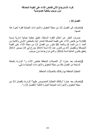 196
‫ا‬ ‫لفائض‬ ‫اآللي‬ ‫االسترجاع‬ ‫إفراد‬‫المضافة‬ ‫القيمة‬ ‫على‬ ‫ألداء‬
‫خصوصية‬ ‫بخطية‬ ‫موجب‬ ‫دون‬
‫الفصل‬35:
1)‫الفصل‬ ‫إلى‬ ‫تضاف‬31‫هذا‬ ‫أخيرة‬ ‫فقرة‬ ‫الجبائية‬ ‫واإلجراءات‬ ‫الحقوق‬ ‫مجلة‬ ‫من‬
:‫نصها‬
‫إدارية‬ ‫جبائية‬ ‫خطية‬ ‫تطبق‬ ،‫السابقة‬ ‫الفقرة‬ ‫أحكام‬ ‫عن‬ ‫النظر‬ ‫بصرف‬‫بنسبة‬
122%‫إلي‬ ‫المشار‬ ‫المضافة‬ ‫القيمة‬ ‫على‬ ‫األداء‬ ‫فائض‬ ‫من‬‫ه‬‫من‬ ‫والثانية‬ ‫األولى‬ ‫بالمطتين‬
‫العدد‬1‫العدد‬ ‫من‬II‫و‬‫بالعدد‬III‫الفصل‬ ‫من‬ ‫مكرر‬15‫القيمة‬ ‫على‬ ‫األداء‬ ‫مجلة‬ ‫من‬
‫المضافة‬‫وبالفصل‬41‫من‬‫عدد‬ ‫قانون‬53‫لسنة‬1215‫في‬ ‫مؤرخ‬15‫ديسمبر‬1215
‫لسنة‬ ‫المالية‬ ‫بقانون‬ ‫يتعلق‬1216،.‫موجب‬ ‫دون‬ ‫إرجاعه‬ ‫تم‬ ‫والذي‬
2)‫بالمطة‬ ‫الواردة‬ "‫و‬ ‫األداء‬ ‫بفائض‬ ‫المتعلقة‬ ‫التعديالت‬ ‫"أو‬ ‫عبارة‬ ‫بعد‬ ‫تضاف‬
‫الفصل‬ ‫من‬ ‫السابعة‬52:‫يلي‬ ‫ما‬ ‫الجبائية‬ ‫واإلجراءات‬ ‫الحقوق‬ ‫مجلة‬ ‫من‬
‫المتعلقة‬ ‫بالتعديالت‬ ‫وكذلك‬ ‫بها‬ ‫المتعلقة‬ ‫الخطايا‬.
3)‫عل‬ ‫المنصوص‬ ‫الخطايا‬ ‫"وكذلك‬ ‫عبارة‬ ‫بعد‬ ‫تضاف‬‫يها‬"‫بالفصل‬ ‫الواردة‬53‫من‬
‫التالية‬ ‫العبارة‬ ‫الجبائية‬ ‫واإلجراءات‬ ‫الحقوق‬ ‫مجلة‬"‫بالفصل‬31‫و‬".
 