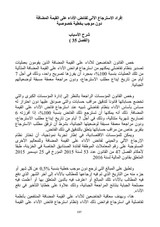 197
‫ا‬ ‫لفائض‬ ‫اآللي‬ ‫االسترجاع‬ ‫إفراد‬‫المضافة‬ ‫القيمة‬ ‫على‬ ‫ألداء‬
‫خصوصية‬ ‫بخطية‬ ‫موجب‬ ‫دون‬
‫األسباب‬ ‫شرح‬
‫(الفصل‬35)
‫بع‬ ‫يقومون‬ ‫الذين‬ ‫المضافة‬ ‫القيمة‬ ‫على‬ ‫لألداء‬ ‫الخاضعين‬ ‫القانون‬ ‫خص‬‫مليات‬
‫تفاضلي‬ ‫بنظام‬ ‫تصدير‬‫من‬ ‫يمكنهم‬‫ا‬‫المتأتية‬ ‫المضافة‬ ‫القيمة‬ ‫على‬ ‫األداء‬ ‫فوائض‬ ‫سترجاع‬
‫بنسبة‬ ‫العمليات‬ ‫تلك‬ ‫من‬122%،‫واحد‬ ‫تصريح‬ ‫يفرزها‬ ‫أن‬ ‫بمجرد‬،‫أجل‬ ‫في‬ ‫وذلك‬1
‫مطلب‬ ‫إيداع‬ ‫تاريخ‬ ‫من‬ ‫أيام‬‫لوضعياتهم‬ ‫مسبقة‬ ‫معمقة‬ ‫مراجعة‬ ‫ودون‬ ،‫االسترجاع‬
‫الجبائية‬.
‫و‬‫خص‬‫القانون‬‫المؤسسات‬‫والتي‬ ‫الكبرى‬ ‫المؤسسات‬ ‫إدارة‬ ‫إلى‬ ‫بالنظر‬ ‫الراجعة‬
‫ص‬ ‫والتي‬ ‫حسابات‬ ‫مراقب‬ ‫لتدقيق‬ ‫قانونا‬ ‫حساباتها‬ ‫تخضع‬‫و‬‫دق‬‫عليها‬‫دون‬‫ا‬‫له‬ ‫حتراز‬
‫عند‬ ‫شبيه‬ ‫تفاضلي‬ ‫بنظام‬ ‫األداء‬ ‫بأساس‬ ‫مساس‬‫ا‬‫القيمة‬ ‫على‬ ‫األداء‬ ‫فائض‬ ‫سترجاع‬
‫المضافة‬.‫بنسبة‬ ‫الفائض‬ ‫ذلك‬ ‫تسترجع‬ ‫أن‬ ‫يمكنها‬ ‫أنه‬ ‫ذلك‬122%،‫أفرزت‬ ‫إذا‬‫ه‬6
‫متتالية‬ ‫شهرية‬ ‫تصاريح‬‫وذلك‬ ،‫أجل‬ ‫في‬1‫مطلب‬ ‫إيداع‬ ‫تاريخ‬ ‫من‬ ‫أيام‬،‫االسترجاع‬
‫الجبائية‬ ‫لوضعيتها‬ ‫مسبقة‬ ‫معمقة‬ ‫مراجعة‬ ‫ودون‬،‫مطلب‬ ‫ترفق‬ ‫أن‬ ‫بشرط‬‫االس‬‫ترجاع‬
.‫الفائض‬ ‫ذلك‬ ‫في‬ ‫بالتدقيق‬ ‫يتعلق‬ ‫حساباتها‬ ‫مراقب‬ ‫من‬ ‫خاص‬ ‫بتقرير‬
،‫نموذجية‬ ‫تجربة‬ ‫إطار‬ ‫في‬ ،‫االقتصادية‬ ‫للمؤسسات‬ ‫ويمكن‬‫تختار‬ ‫أن‬‫نظام‬
‫األخرى‬ ‫وللمعاليم‬ ‫المضافة‬ ‫القيمة‬ ‫على‬ ‫األداء‬ ‫لفائض‬ ‫والحيني‬ ‫اآللي‬ ‫اإلرجاع‬
‫في‬ ‫الخاصة‬ ‫الصناديق‬ ‫لفائدة‬ ‫الموظفة‬ ‫المعامالت‬ ‫رقم‬ ‫على‬ ‫المستوجبة‬‫طبقا‬ ،‫الخزينة‬
‫الفصل‬ ‫ألحكام‬41‫ال‬ ‫من‬‫عدد‬ ‫قانون‬53‫لسنة‬1215‫ال‬‫في‬ ‫مؤرخ‬15‫ديسمبر‬1215
‫المتعلق‬‫لسن‬ ‫المالية‬ ‫بقانون‬‫ة‬1216.
‫بنسبة‬ ‫خطية‬ ‫موجب‬ ‫دون‬ ‫ترجع‬ ‫التي‬ ‫المبالغ‬ ‫على‬ ‫وتطبق‬0,5%‫أو‬ ‫شهر‬ ‫كل‬ ‫عن‬
‫من‬ ‫منه‬ ‫جزء‬‫ال‬‫تاريخ‬‫باألداء‬ ‫للمطالب‬ ‫إرجاعها‬ ‫فيه‬ ‫تم‬ ‫الذي‬‫الذي‬ ‫الشهر‬ ‫آخر‬ ‫إلى‬‫دفع‬
‫المبالغ‬ ‫تلك‬ ‫باألداء‬ ‫المطالب‬ ‫فيه‬‫أو‬‫فيه‬ ‫اعترف‬‫أو‬ ‫بها‬ ‫المتعلق‬ ‫بالدين‬‫فيه‬ ‫أعلمت‬
‫الجباية‬ ‫مصلحة‬‫المر‬ ‫بنتائج‬‫اجعة‬‫وذلك‬ ،‫الجبائية‬‫دفع‬ ‫في‬ ‫التأخير‬ ‫خطايا‬ ‫على‬ ‫عالوة‬
‫األداء‬.
‫وبهدف‬ ،‫هذا‬‫بأنظمة‬ ‫المنتفعين‬ ‫المضافة‬ ‫القيمة‬ ‫على‬ ‫لألداء‬ ‫الخاضعين‬ ‫معاقبة‬
‫ذلك‬ ‫فوائض‬ ‫استرجاع‬ ‫في‬ ‫تفاضلية‬‫األداء‬‫القيمة‬ ‫على‬ ‫األداء‬ ‫فائض‬ ‫استرجاع‬ ‫(نظام‬
 