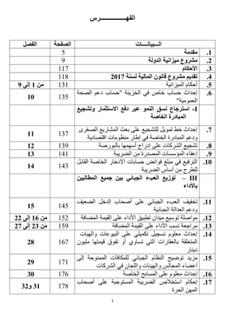 1
‫الفهـــــــــــــــــرس‬
‫الـــبيانــــات‬‫الصفحة‬‫الفصل‬
1.‫مقدمة‬5
2.‫الدولة‬ ‫ميزانية‬ ‫مشروع‬9
3.‫األحكام‬111
4.‫لسنة‬ ‫المالية‬ ‫قانون‬ ‫مشروع‬ ‫تقديم‬2112111
5.‫الميزانية‬ ‫أحكام‬131‫من‬1‫إلى‬9
6.‫الخزينة‬ ‫في‬ ‫خاص‬ ‫حساب‬ ‫إحداث‬‫الصحة‬ ‫دعم‬ ‫"حساب‬
"‫العمومية‬
13511
I-‫وتشجيع‬ ‫االستثمار‬ ‫دفع‬ ‫عبر‬ ‫النمو‬ ‫نسق‬ ‫استرجاع‬
‫الخاصة‬ ‫المبادرة‬
2.‫الصغرى‬ ‫المشاريع‬ ‫بعث‬ ‫على‬ ‫للتشجيع‬ ‫تمويل‬ ‫خط‬ ‫إحداث‬
‫منظوم‬ ‫إطار‬ ‫في‬ ‫الخاصة‬ ‫المبادرة‬ ‫ودعم‬‫اقتصادية‬ ‫ات‬
13111
8.‫بالبورصة‬ ‫أسهمها‬ ‫إدراج‬ ‫على‬ ‫الشركات‬ ‫تشجيع‬13912
9.‫المؤسسات‬ ‫إعفاء‬‫المصدرة‬‫من‬‫الضريبة‬14113
11.‫في‬ ‫الترفيع‬‫مبلغ‬‫القابل‬ ‫الخاصة‬ ‫االدخار‬ ‫حسابات‬ ‫فوائض‬
‫للطرح‬‫الضريبة‬ ‫أساس‬ ‫من‬
14314
III–‫المطالبين‬ ‫جميع‬ ‫بين‬ ‫الجبائي‬ ‫العبء‬ ‫توزيع‬
‫باألداء‬
11.‫ت‬‫على‬ ‫الجبائي‬ ‫العبء‬ ‫خفيف‬‫الضعيف‬ ‫الدخل‬ ‫أصحاب‬
‫الجبائية‬ ‫العدالة‬ ‫ودعم‬
14515
12.‫مواصلة‬‫المضافة‬ ‫القيمة‬ ‫على‬ ‫األداء‬ ‫تطبيق‬ ‫ميدان‬ ‫توسيع‬151‫من‬16‫إلى‬22
13.‫المضافة‬ ‫القيمة‬ ‫على‬ ‫األداء‬ ‫نسب‬ ‫مراجعة‬159‫من‬23‫إلى‬22
14.‫والهبات‬ ‫البيوعات‬ ‫على‬ ‫تكميلي‬ ‫تسجيل‬ ‫معلوم‬ ‫إحداث‬
‫ب‬ ‫المتعلقة‬‫مليون‬ ‫قيمتها‬ ‫تفوق‬ ‫أو‬ ‫تساوي‬ ‫التي‬ ‫العقارات‬
‫دينار‬
16128
15.‫ل‬ ‫الجبائي‬ ‫النظام‬ ‫توضيح‬ ‫مزيد‬‫إلى‬ ‫الممنوحة‬ ‫لمكافآت‬
‫أعضاء‬‫و‬ ‫المجالس‬‫الشركات‬ ‫في‬ ‫واللجان‬ ‫الهيئات‬
11129
16.‫الخاصة‬ ‫المسابح‬ ‫على‬ ‫معلوم‬ ‫إحداث‬11631
12.‫أصحاب‬ ‫على‬ ‫المستوجبة‬ ‫الضريبة‬ ‫استخالص‬ ‫إحكام‬
‫الحرة‬ ‫المهن‬
11131‫و‬32
 