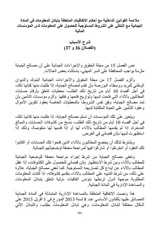 201
‫مالءمة‬‫القوانين‬‫الداخلية‬‫مع‬‫أحكام‬‫االتفاقيات‬‫المتعلقة‬‫بتبادل‬‫المعلومات‬‫في‬‫المادة‬
‫الجبائية‬‫مع‬‫ي‬ّ‫ل‬‫التخ‬‫على‬‫الشروط‬‫المستوجبة‬‫للحصول‬‫على‬‫المعلومات‬‫لدى‬‫المؤ‬‫سات‬ّ‫س‬
‫المالية‬
‫األسباب‬ ‫شرح‬
‫(الفصال‬‫ن‬36‫و‬32)
‫الفصل‬ ‫نص‬15‫الجباية‬ ‫مصالح‬ ‫أن‬ ‫على‬ ‫الجبائية‬ ‫واإلجراءات‬ ‫الحقوق‬ ‫مجلة‬ ‫من‬
.‫الحاالت‬ ‫بعض‬ ‫باستثناء‬ ،‫المهني‬ ‫السر‬ ‫على‬ ‫المحافظة‬ ‫بواجب‬ ‫ملزمة‬
‫و‬‫الفصل‬ ‫ألزم‬11‫والديوان‬ ‫البنوك‬ ‫الجبائية‬ ‫واإلجراءات‬ ‫الحقوق‬ ‫مجلة‬ ‫من‬
‫وو‬ ‫للبريد‬ ‫الوطني‬،‫ذلك‬ ‫كتابيا‬ ‫منها‬ ‫طلبت‬ ‫إذا‬ ،‫الجباية‬ ‫لمصالح‬ ‫تقدم‬ ‫بأن‬ ‫البورصة‬ ‫سطاء‬
‫أقصاه‬ ‫أجل‬ ‫في‬12‫حسابات‬ ‫بأرقام‬ ‫تتعلق‬ ‫معطيات‬ ،‫الطلب‬ ‫ذلك‬ ‫تاريخ‬ ‫من‬ ‫أيام‬
‫بأن‬ ‫التأمين‬ ‫مؤسسات‬ ‫وألزم‬ .‫وغلقها‬ ‫فتحها‬ ‫وتواريخ‬ ‫لديها‬ ‫فتحت‬ ‫التي‬ ‫باألداء‬ ‫المطالبين‬
‫بالمعطيا‬ ،‫الشروط‬ ‫نفس‬ ‫وفق‬ ،‫الجباية‬ ‫مصالح‬ ‫تمد‬‫األموال‬ ‫تكوين‬ ‫بعقود‬ ‫الخاصة‬ ‫ت‬
.‫لديها‬ ‫المكتتبة‬ ‫الحياة‬ ‫على‬ ‫التأمين‬ ‫وعقود‬
،‫ذلك‬ ‫كتابيا‬ ‫منها‬ ‫طلبت‬ ‫إذا‬ ،‫الجباية‬ ‫مصالح‬ ‫تسلم‬ ‫أن‬ ‫المؤسسات‬ ‫تلك‬ ‫على‬ ‫ويتعين‬
‫أقصاه‬ ‫أجل‬ ‫في‬12‫والمبالغ‬ ‫الحسابات‬ ‫كشوفات‬ ‫من‬ ‫بنسخ‬ ،‫الطلب‬ ‫ذلك‬ ‫تاريخ‬ ‫من‬ ‫أيام‬
‫باألداء‬ ‫المطالب‬ ‫يقدمها‬ ‫لم‬ ‫إذا‬ ،‫المدخرة‬‫إذا‬ ‫وذلك‬ ،‫منقوصة‬ ‫لها‬ ‫قدمها‬ ‫إذا‬ ‫أو‬ ‫لها‬
.‫الغرض‬ ‫في‬ ‫قضائي‬ ‫بإذن‬ ‫لديها‬ ‫استظهرت‬
‫اكتتبوا‬ ‫أو‬ ‫الحسابات‬ ‫تلك‬ ‫فتحوا‬ ‫الذين‬ ‫باألداء‬ ‫المطالبون‬ ‫يخضع‬ ‫أن‬ ‫لذلك‬ ‫ويشترط‬
.‫الجبائية‬ ‫لوضعياتهم‬ ‫معمقة‬ ‫لمراجعة‬ ‫فيها‬ ‫شاركوا‬ ‫أو‬ ‫انخرطوا‬ ‫أو‬ ‫العقود‬ ‫تلك‬
‫مراجع‬ ‫إجراء‬ ‫شرط‬ ‫من‬ ‫الجباية‬ ‫مصالح‬ ‫وتعفى‬‫الجبائية‬ ‫للوضعية‬ ‫معمقة‬ ‫ة‬
‫غفل‬ ‫إذا‬ ،‫الكشوفات‬ ‫على‬ ‫للحصول‬ ‫قضائي‬ ‫بإذن‬ ‫االستظهار‬ ‫شرط‬ ‫ومن‬ ‫باألداء‬ ‫للمطالب‬
‫عالوة‬ ،‫الجباية‬ ‫مصالح‬ ‫تعفى‬ ‫كما‬ .‫المستوجبة‬ ‫تصاريحه‬ ‫كل‬ ‫إيداع‬ ‫عن‬ ‫باألداء‬ ‫المطالب‬
‫المعلومات‬ ‫كانت‬ ‫إذا‬ ،‫كشوفاته‬ ‫بتقديم‬ ‫باألداء‬ ‫المطالب‬ ‫على‬ ‫التنبيه‬ ‫شرط‬ ‫من‬ ،‫ذلك‬ ‫على‬
‫ا‬‫المعلومات‬ ‫بتبادل‬ ‫تتعلق‬ ‫دولية‬ ‫اتفاقيات‬ ‫بتونس‬ ‫تربطها‬ ‫لدول‬ ‫موجهة‬ ‫لمطلوبة‬
.‫الجبائية‬ ‫المادة‬ ‫في‬ ‫اإلدارية‬ ‫والمساعدة‬
‫الجبائية‬ ‫المادة‬ ‫في‬ ‫المتبادلة‬ ‫اإلدارية‬ ‫بالمساعدة‬ ‫المتعلقة‬ ‫االتفاقية‬ ‫ونصت‬ ‫هذا‬
‫عدد‬ ‫األساسي‬ ‫بالقانون‬ ‫عليها‬ ‫المصادق‬1‫لسنة‬1213‫في‬ ‫المؤرخ‬1‫أفريل‬1213‫ع‬‫لى‬
‫اآللي‬ ‫والتبادل‬ ،‫بطلب‬ ‫المعلومات‬ ‫تبادل‬ ‫وهي‬ ،‫المعلومات‬ ‫لتبادل‬ ‫مختلفة‬ ‫أشكال‬
 