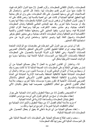 202
‫الفصل‬ ‫وألزم‬ .‫للمعلومات‬ ‫التلقائي‬ ‫والتبادل‬ ،‫للمعلومات‬11،‫فيها‬ ‫األطراف‬ ‫الدول‬ ‫منها‬
‫كل‬ ‫واستعمال‬ ‫التدابير‬ ‫كل‬ ‫باتخاذ‬ ،‫لها‬ ‫معلومات‬ ‫تقديم‬ ‫أخرى‬ ‫دول‬ ‫منها‬ ‫طلبت‬ ‫إذا‬
‫للحص‬ ‫وسعها‬ ‫في‬ ‫التي‬ ‫الصالحيات‬‫بحاجة‬ ‫تكن‬ ‫لم‬ ‫وإن‬ ‫حتى‬ ،‫المعلومات‬ ‫تلك‬ ‫على‬ ‫ول‬
‫أنه‬ ‫على‬ ‫كذلك‬ ‫ونص‬ .‫لها‬ ‫بالنسبة‬ ‫أهمية‬ ‫ذي‬ ‫غير‬ ‫كانت‬ ‫أو‬ ‫الجبائية‬ ‫أهدافها‬ ‫لتحقيق‬ ‫إليها‬
‫بحوزة‬ ‫أنها‬ ‫بتعلة‬ ،‫بالمعلومات‬ ‫الطالبة‬ ‫الدول‬ ‫تزويد‬ ‫ترفض‬ ‫أن‬ ‫المطلوبة‬ ‫للدول‬ ‫يجوز‬ ‫ال‬
‫للش‬ ‫العالمي‬ ‫للمنتدى‬ ‫عهد‬ ‫وقد‬ .‫أخرى‬ ‫مالية‬ ‫مؤسسة‬ ‫أو‬ ‫بنك‬‫المعلومات‬ ‫وتبادل‬ ‫فافية‬
‫البلدان‬ ‫التزام‬ ‫ومراجعة‬ ‫بمراقبة‬ ،‫األطراف‬ ‫متعدد‬ ‫منتدى‬ ‫وهو‬ ،‫جبائية‬ ‫ألهداف‬
‫والتنمية‬ ‫التعاون‬ ‫منظمة‬ ‫وضعتها‬ ‫التي‬ ‫المعايير‬ ‫بتنفيذ‬ ،‫تونس‬ ‫ومنها‬ ،‫فيه‬ ‫المشاركة‬
‫بتوفير‬ ‫تتعلق‬ ‫معايير‬ ‫وهي‬ ،‫جبائية‬ ‫ألهداف‬ ‫المعلومات‬ ‫وتبادل‬ ‫الشفافية‬ ‫لدعم‬ ‫االقتصادية‬
‫المع‬‫مدى‬ ‫عن‬ ‫قريبا‬ ‫تونس‬ ‫وستمتحن‬ .‫تبادلها‬ ‫وتيسير‬ ‫إليها‬ ‫النفاذ‬ ‫وتسهيل‬ ‫لومات‬
.‫المعايير‬ ‫لتلك‬ ‫استجابتها‬
‫المتحدة‬ ‫الواليات‬ ‫مع‬ ‫مفاوضات‬ ‫في‬ ‫انخرطت‬ ‫التي‬ ‫الدول‬ ‫بين‬ ‫من‬ ‫تونس‬ ‫أن‬ ‫كما‬
‫الضريبي‬ ‫باالمتثال‬ ‫المتعلق‬ ‫األمريكي‬ ‫القانون‬ ‫لتطبيق‬ ‫اتفاقية‬ ‫إبرام‬ ‫بهدف‬ ‫األمريكية‬
‫األجنب‬ ‫للحسابات‬‫المعلومات‬ ‫على‬ ‫بالحصول‬ ‫التونسية‬ ‫الدولة‬ ‫تلزم‬ ‫اتفاقية‬ ‫وهي‬ ،‫ية‬
‫مع‬ ‫سنويا‬ ‫وبتبادلها‬ ،‫لها‬ ‫التابعة‬ ‫المالية‬ ‫المؤسسات‬ ‫من‬ ‫األمريكية‬ ‫بالحسابات‬ ‫المتعلقة‬
.‫آلي‬ ‫بشكل‬ ‫األمريكية‬ ‫المتحدة‬ ‫الواليات‬
‫أن‬ ‫من‬ ‫الجباية‬ ‫مصالح‬ ‫يمكن‬ ‫ال‬ ‫العمل‬ ‫به‬ ‫الجاري‬ ‫القانون‬ ‫أن‬ ‫وباعتبار‬ ،‫لذا‬
‫حقه‬ ‫تمارس‬‫بنك‬ ‫بحوزة‬ ‫كانت‬ ‫إذا‬ ‫إال‬ ‫المالية‬ ‫الصبغة‬ ‫ذات‬ ‫المعلومات‬ ‫على‬ ‫اإلطالع‬ ‫في‬ ‫ا‬
‫أن‬ ‫والحال‬ ،‫سواها‬ ‫دون‬ ،‫تأمين‬ ‫مؤسسة‬ ‫أو‬ ‫للبريد‬ ‫الوطني‬ ‫الديوان‬ ‫أو‬ ‫بورصة‬ ‫وسيط‬ ‫أو‬
‫المادة‬ ‫في‬ ‫المتبادلة‬ ‫اإلدارية‬ ‫بالمساعدة‬ ‫المتعلقة‬ ‫لالتفاقية‬ ‫تطبيقا‬ ‫المتبادلة‬ ‫المعلومات‬
‫االتفاقية‬ ‫ولمشروع‬ ‫الجبائية‬‫باالمتثال‬ ‫المتعلق‬ ‫األمريكي‬ ‫القانون‬ ‫بتطبيق‬ ‫المتعلقة‬
‫مالءمة‬ ‫وبهدف‬ ،‫أخرى‬ ‫مالية‬ ‫مؤسسات‬ ‫بحوزة‬ ‫تكون‬ ‫قد‬ ‫األجنبية‬ ‫للحسابات‬ ‫الضريبي‬
‫اآللي‬ ‫بالتبادل‬ ‫يتعلق‬ ‫فيما‬ ‫خصوصا‬ ،‫االتفاقيتين‬ ‫أحكام‬ ‫مع‬ ‫الداخلي‬ ‫القانون‬ ‫أحكام‬
‫يقترح‬ ‫فإنه‬ ،‫للمعلومات‬:
‫بالفصل‬ ‫التنصيص‬15‫الحقوق‬ ‫مجلة‬ ‫من‬‫جواز‬ ‫على‬ ‫الجبائية‬ ‫واإلجراءات‬
‫اتفاقيات‬ ‫تونس‬ ‫مع‬ ‫أبرمت‬ ‫التي‬ ‫للدول‬ ‫الوثائق‬ ‫من‬ ‫نسخ‬ ‫أو‬ ‫معلومات‬ ‫إعطاء‬
.‫الجبائية‬ ‫المادة‬ ‫في‬ ‫اإلدارية‬ ‫وبالمساعدة‬ ‫المعلومات‬ ‫بتبادل‬ ‫تتعلق‬
‫الفصل‬ ‫أحكام‬ ‫مالءمة‬ ‫مزيد‬11‫مع‬ ‫الجبائية‬ ‫واإلجراءات‬ ‫الحقوق‬ ‫مجلة‬ ‫من‬
‫المبرمة‬ ‫الدولية‬ ‫االتفاقيات‬ ‫أحكام‬:‫بـ‬ ‫وذلك‬ ،‫إبرامها‬ ‫المزمع‬ ‫أو‬
-‫على‬ ‫الحصول‬ ‫يعطل‬ ‫أو‬ ‫يعيق‬ ‫قد‬ ‫داخلي‬ ‫شرط‬ ‫أي‬ ‫من‬ ‫الجباية‬ ‫مصالح‬ ‫إعفاء‬
‫المالية؛‬ ‫الصبغة‬ ‫ذات‬ ‫المعلومات‬
-‫على‬ ‫المالية‬ ‫الصبغة‬ ‫ذات‬ ‫المعلومات‬ ‫على‬ ‫الجباية‬ ‫مصالح‬ ‫إطالع‬ ‫واجب‬ ‫سحب‬
‫المعلومات؛‬ ‫تلك‬ ‫بحوزتها‬ ‫التي‬ ‫المالية‬ ‫المؤسسات‬ ‫كل‬
 