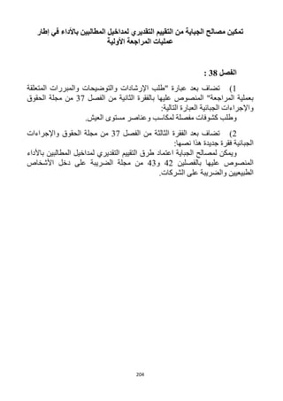 204
‫إطار‬ ‫في‬ ‫باألداء‬ ‫المطالبين‬ ‫لمداخيل‬ ‫التقديري‬ ‫التقييم‬ ‫من‬ ‫الجباية‬ ‫مصالح‬ ‫تمكين‬
‫األولية‬ ‫المراجعة‬ ‫عمليات‬
‫الفصل‬38:
1)‫اإلرشادات‬ ‫"طلب‬ ‫عبارة‬ ‫بعد‬ ‫تضاف‬‫المتعلقة‬ ‫والمبررات‬ ‫والتوضيحات‬
‫الفصل‬ ‫من‬ ‫الثانية‬ ‫بالفقرة‬ ‫عليها‬ ‫المنصوص‬ "‫المراجعة‬ ‫بعملية‬31‫الحقوق‬ ‫مجلة‬ ‫من‬
:‫التالية‬ ‫العبارة‬ ‫الجبائية‬ ‫واإلجراءات‬
.‫العيش‬ ‫مستوى‬ ‫وعناصر‬ ‫لمكاسب‬ ‫مفصلة‬ ‫كشوفات‬ ‫وطلب‬
1)‫الفصل‬ ‫من‬ ‫الثالثة‬ ‫الفقرة‬ ‫بعد‬ ‫تضاف‬31‫واإلجراءات‬ ‫الحقوق‬ ‫مجلة‬ ‫من‬
‫الجبائي‬:‫نصها‬ ‫هذا‬ ‫جديدة‬ ‫فقرة‬ ‫ة‬
‫الجباية‬ ‫لمصالح‬ ‫ويمكن‬‫اعتماد‬‫باألداء‬ ‫المطالبين‬ ‫لمداخيل‬ ‫التقديري‬ ‫التقييم‬ ‫طرق‬
‫بالفصلين‬ ‫عليها‬ ‫المنصوص‬41‫و‬43‫األشخاص‬ ‫دخل‬ ‫على‬ ‫الضريبة‬ ‫مجلة‬ ‫من‬
.‫الشركات‬ ‫على‬ ‫والضريبة‬ ‫الطبيعيين‬
 