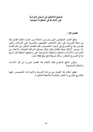 207
‫الموازية‬ ‫السوق‬ ‫في‬ ‫الناشطين‬ ‫تشجيع‬
‫الجبائية‬ ‫المنظومة‬ ‫في‬ ‫االنخراط‬ ‫على‬
‫الفص‬‫ل‬39:
‫ينتفع‬‫أنشطة‬ ‫يمارسون‬ ‫الذين‬ ‫لون‬ ّ‫المتجو‬ ‫التجار‬‫الفصل‬ ‫أحكام‬ ‫احترام‬ ‫دون‬56
‫والذين‬ ‫الشركات‬ ‫على‬ ‫والضريبة‬ ‫الطبيعيين‬ ‫األشخاص‬ ‫دخل‬ ‫على‬ ‫الضريبة‬ ‫مجلة‬ ‫من‬
‫أقصاه‬ ‫أجل‬ ‫في‬ ‫المذكور‬ ‫بالفصل‬ ‫عليه‬ ‫المنصوص‬ ‫الوجود‬ ‫في‬ ‫التصريح‬ ‫بإيداع‬ ‫يقومون‬
31‫ديسمبر‬2017‫وقب‬ ‫تلقائية‬ ‫بصفة‬‫من‬ ‫باإلعفاء‬ ،‫الجبائية‬ ‫المراقبة‬ ‫مصالح‬ ‫ل‬ّ‫خ‬‫تد‬ ‫ل‬
‫تاريخ‬ ‫قبل‬ ‫المحققة‬ ‫مداخيلهم‬ ‫على‬ ‫المستوجبة‬ ‫والخطايا‬ ‫والمعاليم‬ ‫واألداءات‬ ‫الضرائب‬
‫مبلغ‬ ‫دفع‬ ‫شريطة‬ ‫وذلك‬ ،‫المذكور‬ ‫التصريح‬ ‫إيداع‬522.‫دينار‬
‫األداءات‬ ‫كل‬ ‫من‬ ‫تحرريا‬ ‫الفصل‬ ‫هذا‬ ‫ألحكام‬ ‫طبقا‬ ‫المدفوع‬ ‫المبلغ‬ ‫ويكون‬
‫ال‬ ‫والمعاليم‬.‫مستوجبة‬
‫عليها‬ ‫المنصوص‬ ‫واإلجراءات‬ ‫الشروط‬ ‫مراعاة‬ ‫مع‬ ‫الفصل‬ ‫هذا‬ ‫أحكام‬ ‫تطبق‬
.‫المذكورة‬ ‫باألنشطة‬ ‫والخاصة‬ ‫العمل‬ ‫به‬ ‫الجاري‬ ‫بالتشريع‬
 