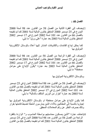 209
‫الحبائي‬ ‫بالواجب‬ ‫القيام‬ ‫تيسير‬
‫الفصل‬41:
1)‫الفصل‬ ‫من‬ ‫الثانية‬ ‫الفقرة‬ ‫إلى‬ ‫يضاف‬51‫عدد‬ ‫القانون‬ ‫من‬91‫لسنة‬1222
‫في‬ ‫المؤرخ‬15‫ديسمبر‬1222‫لسنة‬ ‫المالية‬ ‫بقانون‬ ‫المتعلق‬1221‫تنقيحه‬ ‫تم‬ ‫كما‬
‫بالفصل‬66‫عدد‬ ‫القانون‬ ‫من‬121‫لسنة‬1221‫في‬ ‫المؤرخ‬11‫ديسمبر‬1221
‫بقا‬ ‫المتعلق‬‫لسنة‬ ‫المالية‬ ‫نون‬1223:‫يلي‬ ‫ما‬ "‫ورق‬ ‫"على‬ ‫عبارة‬ ‫بعد‬
‫اإللكترونية‬ ‫بالوسائل‬ ‫أعاله‬ ‫إليها‬ ‫المشار‬ ‫والكشوفات‬ ‫القائمات‬ ‫إيداع‬ ‫يمكن‬ ‫كما‬
‫بها‬ ‫الموثوق‬
1)‫الفصل‬ ‫من‬ ‫الرابعة‬ ‫الفقرة‬ ‫إلى‬ ‫يضاف‬51‫عدد‬ ‫القانون‬ ‫من‬91‫لسنة‬1222
‫في‬ ‫المؤرخ‬15‫ديسمبر‬1222‫لسنة‬ ‫المالية‬ ‫بقانون‬ ‫المتعلق‬1221‫تنقيحه‬ ‫تم‬ ‫كما‬
‫بالفصل‬66‫عدد‬ ‫القانون‬ ‫من‬121‫لسنة‬1221‫في‬ ‫المؤرخ‬11‫ديسمبر‬1221
‫لسنة‬ ‫المالية‬ ‫بقانون‬ ‫المتعلق‬1223‫حوامل‬ ‫على‬ ‫اإليداع‬ ‫"يكون‬ ‫عبارة‬ ‫بعد‬
:‫يلي‬ ‫ما‬ "‫ممغنطة‬
‫بها‬ ‫الموثوق‬ ‫االلكترونية‬ ‫وبالوسائل‬
3)‫الفصل‬ ‫إلى‬ ‫يضاف‬51‫عدد‬ ‫القانون‬ ‫من‬91‫لسنة‬1222‫في‬ ‫المؤرخ‬15‫ديسمبر‬
1222‫لسنة‬ ‫المالية‬ ‫بقانون‬ ‫المتعلق‬1221‫بالفصل‬ ‫تنقيحه‬ ‫تم‬ ‫كما‬66‫القانون‬ ‫من‬
‫عدد‬121‫لسنة‬1221‫في‬ ‫المؤرخ‬11‫ديسمبر‬1221‫المالية‬ ‫بقانون‬ ‫المتعلق‬
‫لسنة‬1223:‫يلي‬ ‫ما‬ "‫بالمالية‬ ‫المكلف‬ ‫الوزير‬ ‫من‬ ‫"بقرار‬ ‫عبارة‬ ‫بعد‬
‫بالوسا‬ ‫او‬ ‫ممغنطة‬ ‫حوامل‬ ‫على‬ ‫اإليداع‬ ‫يكون‬ ‫كما‬‫بها‬ ‫الموثوق‬ ‫االلكترونية‬ ‫ئل‬
‫بقرار‬ ‫قائمتها‬ ‫تضبط‬ ‫أنشطة‬ ‫يمارسون‬ ‫الذين‬ ‫باألداء‬ ‫المطالبين‬ ‫إلى‬ ‫بالنسبة‬ ‫إجباريا‬
.‫المحقق‬ ‫المعامالت‬ ‫رقم‬ ‫عن‬ ‫النظر‬ ‫بصرف‬ ‫وذلك‬
4)‫بالفقرة‬ ‫الواردة‬ "‫و‬ ‫الحاسوب‬ ‫بواسطة‬ ‫محاسبتهم‬ ‫يمسكون‬ ‫"الذين‬ ‫عبارة‬ ‫تحذف‬
‫الفصل‬ ‫من‬ ‫الرابعة‬51‫عدد‬ ‫القانون‬ ‫من‬91‫لسنة‬1222‫في‬ ‫المؤرخ‬15‫ديسمبر‬
1222‫لسنة‬ ‫المالية‬ ‫بقانون‬ ‫المتعلق‬1221‫بالفصل‬ ‫تنقيحه‬ ‫تم‬ ‫كما‬66‫القانون‬ ‫من‬
 