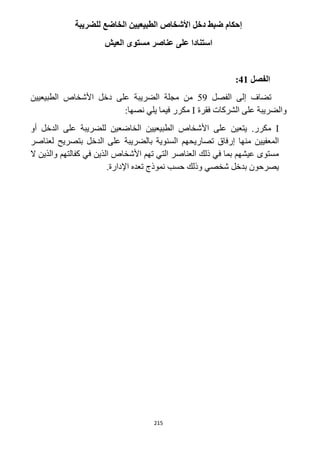 215
‫للضريبة‬ ‫الخاضع‬ ‫الطبيعيين‬ ‫األشخاص‬ ‫دخل‬ ‫ضبط‬ ‫إحكام‬
‫العيش‬ ‫مستوى‬ ‫عناصر‬ ‫على‬ ‫استنادا‬
‫الفصل‬41:
‫الفصل‬ ‫إلى‬ ‫تضاف‬59‫الطبيعيين‬ ‫األشخاص‬ ‫دخل‬ ‫على‬ ‫الضريبة‬ ‫مجلة‬ ‫من‬
‫فقرة‬ ‫الشركات‬ ‫على‬ ‫والضريبة‬I:‫نصها‬ ‫يلي‬ ‫فيما‬ ‫مكرر‬
I‫األ‬ ‫على‬ ‫يتعين‬ .‫مكرر‬‫أو‬ ‫الدخل‬ ‫على‬ ‫للضريبة‬ ‫الخاضعين‬ ‫الطبيعيين‬ ‫شخاص‬
‫لعناصر‬ ‫بتصريح‬ ‫الدخل‬ ‫على‬ ‫بالضريبة‬ ‫السنوية‬ ‫تصاريحهم‬ ‫إرفاق‬ ‫منها‬ ‫المعفيين‬
‫ال‬ ‫والذين‬ ‫كفالتهم‬ ‫في‬ ‫الذين‬ ‫األشخاص‬ ‫تهم‬ ‫التي‬ ‫العناصر‬ ‫ذلك‬ ‫في‬ ‫بما‬ ‫عيشهم‬ ‫مستوى‬
.‫اإلدارة‬ ‫تعده‬ ‫نموذج‬ ‫حسب‬ ‫وذلك‬ ‫شخصي‬ ‫بدخل‬ ‫يصرحون‬
 