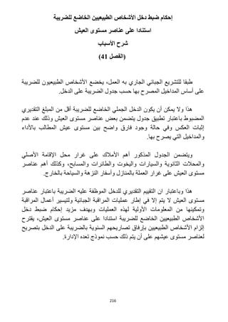 216
‫إحكا‬‫للضريبة‬ ‫الخاضع‬ ‫الطبيعيين‬ ‫األشخاص‬ ‫دخل‬ ‫ضبط‬ ‫م‬
‫العيش‬ ‫مستوى‬ ‫عناصر‬ ‫على‬ ‫استنادا‬
‫األسباب‬ ‫شرح‬
‫(الفصل‬41)
‫طبقا‬‫للتشريع‬‫الجبائي‬،‫العمل‬ ‫به‬ ‫الجاري‬‫ي‬‫خضع‬‫للضريبة‬ ‫الطبيعيون‬ ‫األشخاص‬
.‫الدخل‬ ‫على‬ ‫الضريبة‬ ‫جدول‬ ‫حسب‬ ‫بها‬ ‫المصرح‬ ‫المداخيل‬ ‫أساس‬ ‫على‬
‫الجم‬ ‫الدخل‬ ‫يكون‬ ‫أن‬ ‫يمكن‬ ‫وال‬ ‫هذا‬‫التقديري‬ ‫المبلغ‬ ‫من‬ ‫أقل‬ ‫للضريبة‬ ‫الخاضع‬ ‫لي‬
‫عدم‬ ‫عند‬ ‫وذلك‬ ‫العيش‬ ‫مستوى‬ ‫عناصر‬ ‫بعض‬ ‫يتضمن‬ ‫جدول‬ ‫تطبيق‬ ‫باعتبار‬ ‫المضبوط‬
‫باألداء‬ ‫المطالب‬ ‫عيش‬ ‫مستوى‬ ‫بين‬ ‫واضح‬ ‫فارق‬ ‫وجود‬ ‫حالة‬ ‫وفي‬ ‫العكس‬ ‫إثبات‬
.‫بها‬ ‫يصرح‬ ‫التي‬ ‫والمداخيل‬
‫اإلقامة‬ ‫محل‬ ‫غرار‬ ‫على‬ ‫األمالك‬ ‫أهم‬ ‫المذكور‬ ‫الجدول‬ ‫ويتضمن‬‫األصلي‬
‫عناصر‬ ‫أهم‬ ‫وكذلك‬ ،‫والمسابح‬ ‫والطائرات‬ ‫واليخوت‬ ‫والسيارات‬ ‫الثانوية‬ ‫والمحالت‬
.‫بالخارج‬ ‫والسياحة‬ ‫النزهة‬ ‫وأسفار‬ ‫بالمنازل‬ ‫العملة‬ ‫غرار‬ ‫على‬ ‫العيش‬ ‫مستوى‬
‫عناصر‬ ‫باعتبار‬ ‫الضريبة‬ ‫عليه‬ ‫الموظفة‬ ‫للدخل‬ ‫التقديري‬ ‫التقييم‬ ‫ان‬ ‫وباعتبار‬ ‫هذا‬
‫ع‬ ‫إطار‬ ‫في‬ ‫إال‬ ‫يتم‬ ‫ال‬ ‫العيش‬ ‫مستوى‬‫المراقبة‬ ‫أعمال‬ ‫ولتيسير‬ ‫الجبائية‬ ‫المراقبة‬ ‫مليات‬
‫دخل‬ ‫ضبط‬ ‫إحكام‬ ‫مزيد‬ ‫وبهدف‬ ‫العمليات‬ ‫لهذه‬ ‫األولية‬ ‫المعلومات‬ ‫من‬ ‫وتمكينها‬
‫يقترح‬ ،‫العيش‬ ‫مستوى‬ ‫عناصر‬ ‫على‬ ‫استنادا‬ ‫للضريبة‬ ‫الخاضع‬ ‫الطبيعيين‬ ‫األشخاص‬
‫بتص‬ ‫الدخل‬ ‫على‬ ‫بالضريبة‬ ‫السنوية‬ ‫تصاريحهم‬ ‫بإرفاق‬ ‫الطبيعيين‬ ‫األشخاص‬ ‫إلزام‬‫ريح‬
.‫اإلدارة‬ ‫تعده‬ ‫نموذج‬ ‫حسب‬ ‫ذلك‬ ‫يتم‬ ‫أن‬ ‫على‬ ‫عيشهم‬ ‫مستوى‬ ‫لعناصر‬
 