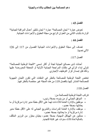 219
‫والجباية‬ ‫باألداء‬ ‫المطالب‬ ‫بين‬ ‫المصالحة‬ ‫دعم‬
‫الفصل‬43:
" ‫عبارة‬ ‫تعوض‬‫لجان‬‫المصالحة‬"‫الجبائية‬ ‫المراقبة‬ ‫أعمال‬ ‫تأطير‬ ‫لجان‬ " ‫عبارة‬ "
.‫الجبائية‬ ‫واإلجراءات‬ ‫الحقوق‬ ‫مجلة‬ ‫من‬ ‫الرابع‬ ‫العنوان‬ ‫من‬ ‫الثاني‬ ‫بالباب‬ ‫الواردة‬
‫الفصل‬44:
‫من‬ ‫الفصول‬ ‫الجبائية‬ ‫واإلجراءات‬ ‫الحقوق‬ ‫مجلة‬ ‫إلى‬ ‫تضاف‬111‫إلى‬116
:‫نصها‬ ‫اآلتي‬
‫الفصل‬111:
‫أحدثت‬"‫للمصالحة‬ ‫الوطنية‬ ‫"اللجنة‬ ‫تسمى‬ ‫أكثر‬ ‫أو‬ ‫لجنة‬ ‫الجباية‬ ‫مصالح‬ ‫لدى‬
‫عليها‬ ‫المعروضة‬ ‫المعمقة‬ ‫أو‬ ‫األولية‬ ‫الجبائية‬ ‫المراجعة‬ ‫ملفات‬ ‫في‬ ‫الرأي‬ ‫إبداء‬ ‫تتولى‬
.‫اإلجباري‬ ‫التوظيف‬ ‫قرار‬ ‫إصدار‬ ‫قبل‬ ‫وذلك‬
‫الجهوية‬ ‫اللجان‬ ‫تكون‬ ‫التي‬ ‫الملفات‬ ‫في‬ ‫بالنظر‬ ‫للمصالحة‬ ‫الوطنية‬ ‫اللجنة‬ ‫تختص‬
‫للم‬‫بالفصل‬ ‫إليها‬ ‫المشار‬ ‫صالحة‬119.‫فيها‬ ‫بالنظر‬ ‫مختصة‬ ‫غير‬ ‫المجلة‬ ‫هذه‬ ‫من‬
‫الفصل‬111:
:‫من‬ ‫للمصالحة‬ ‫الوطنية‬ ‫اللجنة‬ ‫تتركب‬
-،‫رئيس‬ ‫بصفة‬ ،‫ينوبه‬ ‫من‬ ‫أو‬ ‫الجبائي‬ ‫الموفق‬
-‫ما‬ ‫أو‬ ‫مركزية‬ ‫إدارة‬ ‫مدير‬ ‫خطة‬ ‫األقل‬ ‫على‬ ‫لهما‬ ‫لألداءات‬ ‫العامة‬ ‫باإلدارة‬ ‫موظفين‬
،‫عضو‬ ‫بصفة‬ ،‫يعادلها‬
-‫باإل‬ ‫موظف‬‫مدير‬ ‫خطة‬ ‫األقل‬ ‫على‬ ‫له‬ ‫الجبائي‬ ‫والتشريع‬ ‫للدراسات‬ ‫العامة‬ ‫دارة‬
،‫عضو‬ ‫بصفة‬ ،‫يعادلها‬ ‫ما‬ ‫أو‬ ‫مركزية‬ ‫إدارة‬
-‫ممثلين‬‫عن‬‫عضو‬ ‫بصفة‬ ،‫المهنية‬ ‫الهياكل‬،‫ف‬ّ‫المكل‬ ‫الوزير‬ ‫من‬ ‫ر‬ّ‫بمقر‬ ‫ّنان‬‫ي‬‫يع‬
.‫للتجديد‬ ‫قابلة‬ ‫غير‬ ‫سنوات‬ ‫ثالث‬ ‫ّة‬‫د‬‫لم‬ ‫بالمالية‬
 