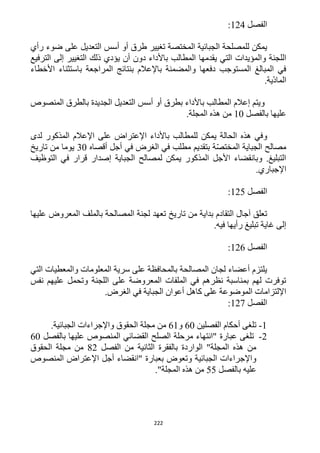 222
‫الفصل‬114:
‫طرق‬ ‫تغيير‬ ‫المختصة‬ ‫الجبائية‬ ‫للمصلحة‬ ‫يمكن‬‫أسس‬ ‫أو‬‫رأي‬ ‫ضوء‬ ‫على‬ ‫التعديل‬
‫الم‬ ‫يقدمها‬ ‫التي‬ ‫والمؤيدات‬ ‫اللجنة‬‫الترفيع‬ ‫إلى‬ ‫التغيير‬ ‫ذلك‬ ‫يؤدي‬ ‫أن‬ ‫دون‬ ‫باألداء‬ ‫طالب‬
‫األخطاء‬ ‫باستثناء‬ ‫المراجعة‬ ‫بنتائج‬ ‫باإلعالم‬ ‫والمضمنة‬ ‫دفعها‬ ‫المستوجب‬ ‫المبالغ‬ ‫في‬
.‫ّية‬‫د‬‫الما‬
‫بطرق‬ ‫باألداء‬ ‫المطالب‬ ‫إعالم‬ ‫ويتم‬‫أسس‬ ‫أو‬‫المنصوص‬ ‫بالطرق‬ ‫الجديدة‬ ‫التعديل‬
‫بالفصل‬ ‫عليها‬12.‫المجلة‬ ‫هذه‬ ‫من‬
‫ي‬ ‫الحالة‬ ‫هذه‬ ‫وفي‬‫لدى‬ ‫المذكور‬ ‫اإلعالم‬ ‫على‬ ‫اإلعتراض‬ ‫باألداء‬ ‫للمطالب‬ ‫مكن‬
‫أقصاه‬ ‫أجل‬ ‫في‬ ‫الغرض‬ ‫في‬ ‫مطلب‬ ‫بتقديم‬ ‫ة‬ّ‫ص‬‫المخت‬ ‫الجباية‬ ‫مصالح‬32‫تاريخ‬ ‫من‬ ‫يوما‬
‫التوظيف‬ ‫في‬ ‫قرار‬ ‫إصدار‬ ‫الجباية‬ ‫لمصالح‬ ‫يمكن‬ ‫المذكور‬ ‫األجل‬ ‫وبانقضاء‬ .‫التبليغ‬
.‫اإلجباري‬
‫الفصل‬115:
‫تاريخ‬ ‫من‬ ‫بداية‬ ‫التقادم‬ ‫آجال‬ ‫تعلق‬‫عليها‬ ‫المعروض‬ ‫بالملف‬ ‫المصالحة‬ ‫لجنة‬ ‫تعهد‬
.‫فيه‬ ‫رأيها‬ ‫تبليغ‬ ‫غاية‬ ‫إلى‬
‫الفصل‬116:
‫التي‬ ‫والمعطيات‬ ‫المعلومات‬ ‫سرية‬ ‫على‬ ‫بالمحافظة‬ ‫المصالحة‬ ‫لجان‬ ‫أعضاء‬ ‫يلتزم‬
‫نفس‬ ‫عليهم‬ ‫وتحمل‬ ‫اللجنة‬ ‫على‬ ‫المعروضة‬ ‫الملفات‬ ‫في‬ ‫نظرهم‬ ‫بمناسبة‬ ‫لهم‬ ‫توفرت‬
‫أعوان‬ ‫كاهل‬ ‫على‬ ‫الموضوعة‬ ‫اإللتزامات‬.‫الغرض‬ ‫في‬ ‫الجباية‬
‫الفصل‬111:
1-‫الفصلين‬ ‫أحكام‬ ‫تلغى‬62‫و‬61.‫الجبائية‬ ‫واإلجراءات‬ ‫الحقوق‬ ‫مجلة‬ ‫من‬
1-‫بالفصل‬ ‫عليها‬ ‫المنصوص‬ ‫القضائي‬ ‫الصلح‬ ‫مرحلة‬ ‫"انتهاء‬ ‫عبارة‬ ‫تلغى‬62
‫الفصل‬ ‫من‬ ‫الثانية‬ ‫بالفقرة‬ ‫الواردة‬ "‫المجلة‬ ‫هذه‬ ‫من‬11‫الحقوق‬ ‫مجلة‬ ‫من‬
‫بعبارة‬ ‫وتعوض‬ ‫الجبائية‬ ‫واإلجراءات‬‫المنصوص‬ ‫اإلعتراض‬ ‫أجل‬ ‫"انقضاء‬
‫بالفصل‬ ‫عليه‬55."‫المجلة‬ ‫هذه‬ ‫من‬
 