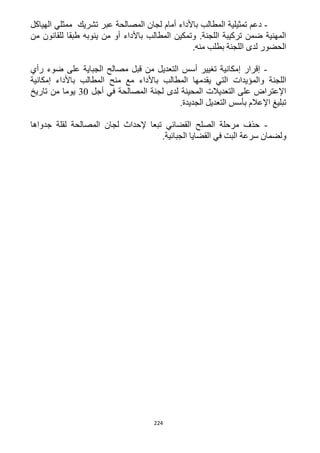 224
-‫د‬‫الهياكل‬ ‫ممثلي‬ ‫تشريك‬ ‫عبر‬ ‫المصالحة‬ ‫لجان‬ ‫أمام‬ ‫باألداء‬ ‫المطالب‬ ‫تمثيلية‬ ‫عم‬
‫من‬ ‫للقانون‬ ‫طبقا‬ ‫ينوبه‬ ‫من‬ ‫أو‬ ‫باألداء‬ ‫المطالب‬ ‫وتمكين‬ .‫اللجنة‬ ‫تركيبة‬ ‫ضمن‬ ‫المهنية‬
.‫منه‬ ‫بطلب‬ ‫اللجنة‬ ‫لدى‬ ‫الحضور‬
-‫رأي‬ ‫ضوء‬ ‫على‬ ‫الجباية‬ ‫مصالح‬ ‫قبل‬ ‫من‬ ‫التعديل‬ ‫أسس‬ ‫تغيير‬ ‫إمكانية‬ ‫إقرار‬
‫والم‬ ‫اللجنة‬‫إمكانية‬ ‫باألداء‬ ‫المطالب‬ ‫منح‬ ‫مع‬ ‫باألداء‬ ‫المطالب‬ ‫يقدمها‬ ‫التي‬ ‫ؤيدات‬
‫أجل‬ ‫في‬ ‫المصالحة‬ ‫لجنة‬ ‫لدى‬ ‫المحينة‬ ‫التعديالت‬ ‫على‬ ‫اإلعتراض‬32‫تاريخ‬ ‫من‬ ‫يوما‬
.‫الجديدة‬ ‫التعديل‬ ‫بأسس‬ ‫اإلعالم‬ ‫تبليغ‬
-‫جدواها‬ ‫لقلة‬ ‫المصالحة‬ ‫لجان‬ ‫إلحداث‬ ‫تبعا‬ ‫القضائي‬ ‫الصلح‬ ‫مرحلة‬ ‫حذف‬
‫البت‬ ‫سرعة‬ ‫ولضمان‬.‫الجبائية‬ ‫القضايا‬ ‫في‬
 