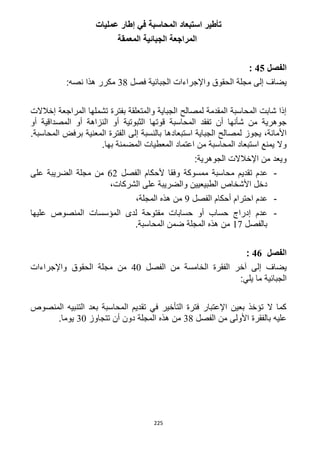 225
‫استبعاد‬ ‫تأطير‬‫عمليات‬ ‫إطار‬ ‫في‬ ‫المحاسبة‬
‫المعمقة‬ ‫الجبائية‬ ‫المراجعة‬
‫الفصل‬45:
‫فصل‬ ‫الجبائية‬ ‫واإلجراءات‬ ‫الحقوق‬ ‫مجلة‬ ‫إلى‬ ‫يضاف‬31:‫نصه‬ ‫هذا‬ ‫مكرر‬
‫إخال‬ ‫المراجعة‬ ‫تشملها‬ ‫بفترة‬ ‫والمتعلقة‬ ‫الجباية‬ ‫لمصالح‬ ‫المقدمة‬ ‫المحاسبة‬ ‫شابت‬ ‫إذا‬‫الت‬
‫أو‬ ‫المصداقية‬ ‫أو‬ ‫النزاهة‬ ‫أو‬ ‫الثبوتية‬ ‫قوتها‬ ‫المحاسبة‬ ‫تفقد‬ ‫أن‬ ‫شأنها‬ ‫من‬ ‫جوهرية‬
‫استبعاد‬ ‫الجباية‬ ‫لمصالح‬ ‫يجوز‬ ،‫األمانة‬‫ها‬.‫المحاسبة‬ ‫برفض‬ ‫المعنية‬ ‫الفترة‬ ‫إلى‬ ‫بالنسبة‬
‫من‬ ‫المحاسبة‬ ‫استبعاد‬ ‫يمنع‬ ‫وال‬‫بها‬ ‫المضمنة‬ ‫المعطيات‬ ‫اعتماد‬.
:‫الجوهرية‬ ‫اإلخالالت‬ ‫من‬ ‫ويعد‬
-‫تقدي‬ ‫عدم‬‫الفصل‬ ‫ألحكام‬ ‫وفقا‬ ‫ممسوكة‬ ‫محاسبة‬ ‫م‬61‫على‬ ‫الضريبة‬ ‫مجلة‬ ‫من‬
،‫الشركات‬ ‫على‬ ‫والضريبة‬ ‫الطبيعيين‬ ‫األشخاص‬ ‫دخل‬
-‫الفصل‬ ‫أحكام‬ ‫احترام‬ ‫عدم‬9،‫المجلة‬ ‫هذه‬ ‫من‬
-‫عليها‬ ‫المنصوص‬ ‫المؤسسات‬ ‫لدى‬ ‫مفتوحة‬ ‫حسابات‬ ‫أو‬ ‫حساب‬ ‫إدراج‬ ‫عدم‬
‫بالفصل‬11.‫المحاسبة‬ ‫ضمن‬ ‫المجلة‬ ‫هذه‬ ‫من‬
‫الفصل‬46:
‫يضاف‬‫الفصل‬ ‫من‬ ‫الخامسة‬ ‫الفقرة‬ ‫آخر‬ ‫إلى‬42‫واإلجراءات‬ ‫الحقوق‬ ‫مجلة‬ ‫من‬
:‫يلي‬ ‫ما‬ ‫الجبائية‬
‫المنصوص‬ ‫التنبيه‬ ‫بعد‬ ‫المحاسبة‬ ‫تقديم‬ ‫في‬ ‫التأخير‬ ‫فترة‬ ‫اإلعتبار‬ ‫بعين‬ ‫تؤخذ‬ ‫ال‬ ‫كما‬
‫الفصل‬ ‫من‬ ‫األولى‬ ‫بالفقرة‬ ‫عليه‬31‫تتجاوز‬ ‫أن‬ ‫دون‬ ‫المجلة‬ ‫هذه‬ ‫من‬32.‫يوما‬
 