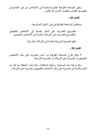 231
‫المنصوص‬ ‫غير‬ ‫من‬ ‫األشخاص‬ ‫إلى‬ ‫بالنسبة‬ ‫اختيارية‬ ‫الظرفية‬ ‫المساهمة‬ ‫وتبقى‬
‫عليهم‬‫و‬ ‫الفصل‬ ‫بهذا‬‫بالفصل‬41.‫القانون‬ ‫هذا‬ ‫من‬
‫الفصل‬49:
‫الظرفية‬ ‫المساهمة‬ ‫تستخلص‬‫ف‬: ‫المستوجبة‬ ‫اآلجال‬ ‫نفس‬ ‫ي‬
-‫الطبيعيين‬ ‫األشخاص‬ ‫إلى‬ ‫بالنسبة‬ ‫الدخل‬ ‫على‬ ‫بالضريبة‬ ‫للتصريح‬
،‫المعنويين‬ ‫األشخاص‬ ‫إلى‬ ‫بالنسبة‬ ‫الشركات‬ ‫على‬ ‫بالضريبة‬ ‫وللتصريح‬
-.‫البترولية‬ ‫الشركات‬ ‫إلى‬ ‫بالنسبة‬ ‫البترولية‬ ‫الضريبة‬ ‫لدفع‬
‫الفصل‬51:
‫الضريبة‬ ‫أساس‬ ‫من‬ ‫الظرفية‬ ‫المساهمة‬ ‫طرح‬ ‫يمكن‬ ‫ال‬‫األشخاص‬ ‫دخل‬ ‫على‬
.‫البترولية‬ ‫الضريبة‬ ‫أو‬ ‫الشركات‬ ‫على‬ ‫الضريبة‬ ‫أو‬ ‫الطبيعيين‬
‫هو‬ ‫كما‬ ‫بها‬ ‫المتعلقة‬ ‫والنزاعات‬ ‫المخالفات‬ ‫ومعاينة‬ ‫المساهمة‬ ‫هذه‬ ‫مراقبة‬ ّ‫م‬‫وتت‬
.‫الشركات‬ ‫على‬ ‫والضريبة‬ ‫الطبيعيين‬ ‫األشخاص‬ ‫دخل‬ ‫على‬ ‫الضريبة‬ ‫إلى‬ ‫بالنسبة‬ ‫الشأن‬
 