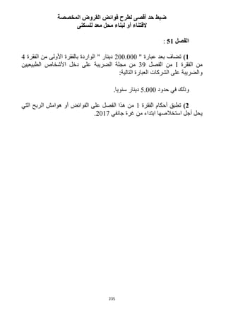 235
‫المخصصة‬ ‫القروض‬ ‫فوائض‬ ‫لطرح‬ ‫أقصى‬ ‫حد‬ ‫ضبط‬
‫للسكنى‬ ‫معد‬ ‫محل‬ ‫لبناء‬ ‫أو‬ ‫القتناء‬
‫الفصل‬51:
1)‫تضاف‬" ‫عبارة‬ ‫بعد‬122.222‫من‬ ‫األولى‬ ‫بالفقرة‬ ‫الواردة‬ " ‫دينار‬‫الفقرة‬4
‫الفقرة‬ ‫من‬I‫الفصل‬ ‫من‬39‫من‬‫الطبيعيين‬ ‫األشخاص‬ ‫دخل‬ ‫على‬ ‫الضريبة‬ ‫مجلة‬
:‫التالية‬ ‫العبارة‬ ‫الشركات‬ ‫على‬ ‫والضريبة‬
‫حدود‬ ‫في‬ ‫وذلك‬5.222.‫سنويا‬ ‫دينار‬
2)‫الفقرة‬ ‫أحكام‬ ‫تطبق‬1‫التي‬ ‫الربح‬ ‫هوامش‬ ‫أو‬ ‫الفوائض‬ ‫على‬ ‫الفصل‬ ‫هذا‬ ‫من‬
‫جانفي‬ ‫غرة‬ ‫من‬ ‫ابتداء‬ ‫استخالصها‬ ‫أجل‬ ‫يحل‬1211.
 