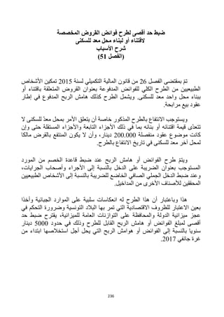 236
‫القروض‬ ‫فوائض‬ ‫لطرح‬ ‫أقصى‬ ‫حد‬ ‫ضبط‬‫المخصصة‬
‫للسكنى‬ ‫معد‬ ‫محل‬ ‫لبناء‬ ‫أو‬ ‫القتناء‬
‫األسباب‬ ‫شرح‬
‫(الفص‬‫ل‬51)
‫الفصل‬ ‫بمقتضى‬ ّ‫م‬‫ت‬16‫لسنة‬ ‫التكميلي‬ ‫المالية‬ ‫قانون‬ ‫من‬1215‫ا‬ ‫تمكين‬‫ألشخاص‬
‫أو‬ ‫باقتناء‬ ‫المتعلقة‬ ‫القروض‬ ‫بعنوان‬ ‫المدفوعة‬ ‫للفوائض‬ ‫الكلي‬ ‫الطرح‬ ‫من‬ ‫الطبيعيين‬
‫ك‬ ‫الطرح‬ ‫ويشمل‬ .‫للسكنى‬ ‫معد‬ ‫واحد‬ ‫محل‬ ‫ببناء‬‫إطار‬ ‫في‬ ‫المدفوع‬ ‫الربح‬ ‫هامش‬ ‫ذلك‬
.‫مرابحة‬ ‫بيع‬ ‫عقود‬
‫ال‬ ‫للسكنى‬ ّ‫د‬‫مع‬ ‫بمحل‬ ‫األمر‬ ‫يتعلق‬ ‫أن‬ ‫خاصة‬ ‫المذكور‬ ‫بالطرح‬ ‫االنتفاع‬ ‫ويستوجب‬
‫وإن‬ ‫حتى‬ ‫المستقلة‬ ‫واألجزاء‬ ‫التابعة‬ ‫األجزاء‬ ‫ذلك‬ ‫في‬ ‫بما‬ ‫بنائه‬ ‫أو‬ ‫اقتنائه‬ ‫قيمة‬ ‫ّى‬‫د‬‫تتع‬
‫منفصلة‬ ‫عقود‬ ‫موضوع‬ ‫كانت‬122.222‫ال‬ ‫يكون‬ ‫ال‬ ‫وأن‬ ،‫دينار‬‫مالكا‬ ‫بالقرض‬ ‫منتفع‬
.‫بالطرح‬ ‫االنتفاع‬ ‫تاريخ‬ ‫في‬ ‫للسكنى‬ ‫معد‬ ‫آخر‬ ‫لمحل‬
‫المورد‬ ‫من‬ ‫الخصم‬ ‫قاعدة‬ ‫ضبط‬ ‫عند‬ ‫الربح‬ ‫هامش‬ ‫أو‬ ‫الفوائض‬ ‫طرح‬ ّ‫م‬‫ويت‬
،‫الجرايات‬ ‫وأصحاب‬ ‫األجراء‬ ‫إلى‬ ‫بالنسبة‬ ‫الدخل‬ ‫على‬ ‫الضريبة‬ ‫بعنوان‬ ‫المستوجب‬
‫إلى‬ ‫بالنسبة‬ ‫للضريبة‬ ‫الخاضع‬ ‫الصافي‬ ‫الجملي‬ ‫الدخل‬ ‫ضبط‬ ‫وعند‬‫الطبيعيين‬ ‫األشخاص‬
.‫المداخيل‬ ‫من‬ ‫األخرى‬ ‫لألصناف‬ ‫المحققين‬
‫وأخذا‬ ‫الجبائية‬ ‫الموارد‬ ‫على‬ ‫سلبية‬ ‫انعكاسات‬ ‫له‬ ‫الطرح‬ ‫هذا‬ ‫أن‬ ‫وباعتبار‬ ‫هذا‬
‫في‬ ‫التحكم‬ ‫وضرورة‬ ‫التونسية‬ ‫البالد‬ ‫بها‬ ‫تمر‬ ‫التي‬ ‫االقتصادية‬ ‫للظروف‬ ‫االعتبار‬ ‫بعين‬
‫العامة‬ ‫التوازنات‬ ‫على‬ ‫والمحافظة‬ ‫الدولة‬ ‫ميزانية‬ ‫عجز‬‫حد‬ ‫ضبط‬ ‫يقترح‬ ،‫للميزانية‬
‫حدود‬ ‫في‬ ‫وذلك‬ ‫للطرح‬ ‫القابل‬ ‫الربح‬ ‫هامش‬ ‫أو‬ ‫الفوائض‬ ‫لمبلغ‬ ‫أقصى‬5222‫دينار‬
‫إلى‬ ‫بالنسبة‬ ‫سنويا‬‫من‬ ‫ابتداء‬ ‫استخالصها‬ ‫أجل‬ ‫يحل‬ ‫التي‬ ‫الربح‬ ‫هوامش‬ ‫أو‬ ‫الفوائض‬
‫جانفي‬ ‫غرة‬1211.
 