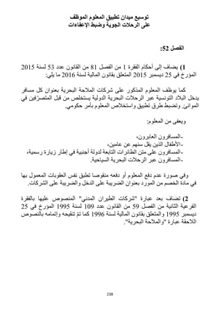 238
‫الموظف‬ ‫المعلوم‬ ‫تطبيق‬ ‫ميدان‬ ‫توسيع‬
‫اإلعفاءات‬ ‫وضبط‬ ‫الجوية‬ ‫الرحالت‬ ‫على‬
‫الفصل‬52:
1)‫الفقرة‬ ‫أحكام‬ ‫إلى‬ ‫يضاف‬1‫الفصل‬ ‫من‬11‫عدد‬ ‫القانون‬ ‫من‬53‫لسنة‬1215
‫في‬ ‫المؤرخ‬15‫ديسمبر‬1215‫لسنة‬ ‫المالية‬ ‫بقانون‬ ‫المتعلق‬1216:‫يلي‬ ‫ما‬
‫مسافر‬ ‫كل‬ ‫بعنوان‬ ‫البحرية‬ ‫المالحة‬ ‫شركات‬ ‫على‬ ‫المذكور‬ ‫المعلوم‬ ‫يوظف‬ ‫كما‬
‫في‬ ‫فين‬ّ‫المتصر‬ ‫قبل‬ ‫من‬ ‫يستخلص‬ ‫الدولية‬ ‫البحرية‬ ‫الرحالت‬ ‫عبر‬ ‫التونسية‬ ‫البالد‬ ‫يدخل‬
‫المعل‬ ‫واستخالص‬ ‫تطبيق‬ ‫طرق‬ ‫وتضبط‬ .‫الموانئ‬.‫حكومي‬ ‫بأمر‬ ‫وم‬
:‫المعلوم‬ ‫من‬ ‫ويعفى‬
-،‫العابرون‬ ‫المسافرون‬
-،‫عامين‬ ‫عن‬ ‫سنهم‬ ‫يقل‬ ‫الذين‬ ‫األطفال‬
-،‫رسمية‬ ‫زيارة‬ ‫إطار‬ ‫في‬ ‫أجنبية‬ ‫لدولة‬ ‫التابعة‬ ‫الطائرات‬ ‫متن‬ ‫على‬ ‫المسافرون‬
-.‫السياحية‬ ‫البحرية‬ ‫الرحالت‬ ‫عبر‬ ‫المسافرون‬
‫العقوبات‬ ‫نفس‬ ‫تطبق‬ ‫منقوصا‬ ‫دفعه‬ ‫أو‬ ‫المعلوم‬ ‫دفع‬ ‫عدم‬ ‫صورة‬ ‫وفي‬‫بها‬ ‫المعمول‬
.‫الشركات‬ ‫على‬ ‫والضريبة‬ ‫الدخل‬ ‫على‬ ‫الضريبة‬ ‫بعنوان‬ ‫المورد‬ ‫من‬ ‫الخصم‬ ‫مادة‬ ‫في‬
2)‫بالفقرة‬ ‫عليها‬ ‫المنصوص‬ "‫المدني‬ ‫الطيران‬ ‫"شركات‬ ‫عبارة‬ ‫بعد‬ ‫تضاف‬
‫الفصل‬ ‫من‬ ‫الثانية‬ ‫الفرعية‬59‫عدد‬ ‫القانون‬ ‫من‬129‫لسنة‬1995‫في‬ ‫المؤرخ‬15
‫ديسمبر‬1995‫لسنة‬ ‫المالية‬ ‫بقانون‬ ‫والمتعلق‬1996‫بالنصوص‬ ‫وإتمامه‬ ‫تنقيحه‬ ّ‫م‬‫ت‬ ‫كما‬
."‫البحرية‬ ‫"والمالحة‬ ‫عبارة‬ ‫الالحقة‬
 