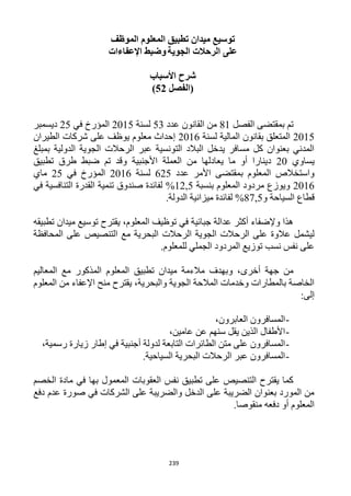 239
‫الموظف‬ ‫المعلوم‬ ‫تطبيق‬ ‫ميدان‬ ‫توسيع‬
‫الجوية‬ ‫الرحالت‬ ‫على‬‫اإلعفاءات‬ ‫وضبط‬
‫األسباب‬ ‫شرح‬
‫(الفصل‬52)
‫الفصل‬ ‫بمقتضى‬ ‫تم‬11‫عدد‬ ‫القانون‬ ‫من‬53‫لسنة‬1215‫في‬ ‫المؤرخ‬15‫ديسمبر‬
1215‫بقان‬ ‫المتعلق‬‫لسنة‬ ‫المالية‬ ‫ون‬1216‫الطيران‬ ‫شركات‬ ‫على‬ ‫يوظف‬ ‫معلوم‬ ‫إحداث‬
‫بمبلغ‬ ‫الدولية‬ ‫الجوية‬ ‫الرحالت‬ ‫عبر‬ ‫التونسية‬ ‫البالد‬ ‫يدخل‬ ‫مسافر‬ ‫كل‬ ‫بعنوان‬ ‫المدني‬
‫يساوي‬12‫تطبيق‬ ‫طرق‬ ‫ضبط‬ ‫تم‬ ‫وقد‬ ‫األجنبية‬ ‫العملة‬ ‫من‬ ‫يعادلها‬ ‫ما‬ ‫أو‬ ‫دينارا‬
‫عدد‬ ‫األمر‬ ‫بمقتضى‬ ‫المعلوم‬ ‫واستخالص‬615‫لسنة‬1216‫المؤر‬‫في‬ ‫خ‬15‫ماي‬
1216‫بنسبة‬ ‫المعلوم‬ ‫مردود‬ ‫ويوزع‬11,5%‫في‬ ‫التنافسية‬ ‫القدرة‬ ‫تنمية‬ ‫صندوق‬ ‫لفائدة‬
‫و‬ ‫السياحة‬ ‫قطاع‬11,5%.‫الدولة‬ ‫ميزانية‬ ‫لفائدة‬
‫تطبيقه‬ ‫ميدان‬ ‫توسيع‬ ‫يقترح‬ ،‫المعلوم‬ ‫توظيف‬ ‫في‬ ‫جبائية‬ ‫عدالة‬ ‫أكثر‬ ‫وإلضفاء‬ ‫هذا‬
‫ا‬ ‫مع‬ ‫البحرية‬ ‫الرحالت‬ ‫الجوية‬ ‫الرحالت‬ ‫على‬ ‫عالوة‬ ‫ليشمل‬‫المحافظة‬ ‫على‬ ‫لتنصيص‬
.‫للمعلوم‬ ‫الجملي‬ ‫المردود‬ ‫توزيع‬ ‫نسب‬ ‫نفس‬ ‫على‬
‫المعاليم‬ ‫مع‬ ‫المذكور‬ ‫المعلوم‬ ‫تطبيق‬ ‫ميدان‬ ‫مالءمة‬ ‫وبهدف‬ ،‫أخرى‬ ‫جهة‬ ‫من‬
‫المعلوم‬ ‫من‬ ‫اإلعفاء‬ ‫منح‬ ‫يقترح‬ ،‫والبحرية‬ ‫الجوية‬ ‫المالحة‬ ‫وخدمات‬ ‫بالمطارات‬ ‫الخاصة‬
:‫إلى‬
-،‫العابرون‬ ‫المسافرون‬
-‫سنهم‬ ‫يقل‬ ‫الذين‬ ‫األطفال‬،‫عامين‬ ‫عن‬
-،‫رسمية‬ ‫زيارة‬ ‫إطار‬ ‫في‬ ‫أجنبية‬ ‫لدولة‬ ‫التابعة‬ ‫الطائرات‬ ‫متن‬ ‫على‬ ‫المسافرون‬
-.‫السياحية‬ ‫البحرية‬ ‫الرحالت‬ ‫عبر‬ ‫المسافرون‬
‫الخصم‬ ‫مادة‬ ‫في‬ ‫بها‬ ‫المعمول‬ ‫العقوبات‬ ‫نفس‬ ‫تطبيق‬ ‫على‬ ‫التنصيص‬ ‫يقترح‬ ‫كما‬
‫عدم‬ ‫صورة‬ ‫في‬ ‫الشركات‬ ‫على‬ ‫والضريبة‬ ‫الدخل‬ ‫على‬ ‫الضريبة‬ ‫بعنوان‬ ‫المورد‬ ‫من‬‫دفع‬
.‫منقوصا‬ ‫دفعه‬ ‫أو‬ ‫المعلوم‬
 