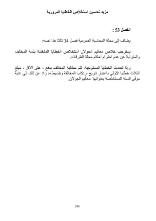 240
‫المرورية‬ ‫الخطايا‬ ‫استخالص‬ ‫تحسين‬ ‫مزيد‬
‫الفصل‬53:
‫فصل‬ ‫العمومية‬ ‫المحاسبة‬ ‫مجلة‬ ‫إلى‬ ‫يضاف‬34:‫نصه‬ ‫هذا‬ ‫ثالثا‬
‫المخالف‬ ‫بذمة‬ ‫المتخلدة‬ ‫الخطايا‬ ‫استخالص‬ ‫الجوالن‬ ‫معاليم‬ ‫خالص‬ ‫يستوجب‬
.‫الطرقات‬ ‫مجلة‬ ‫أحكام‬ ‫احترام‬ ‫عدم‬ ‫عن‬ ‫والمترتبة‬
‫تعدد‬ ‫وإذا‬‫مبلغ‬ ، ‫األقل‬ ‫على‬ ، ‫بدفع‬ ‫المخالف‬ ‫مطالبة‬ ‫تتم‬ ،‫المستوجبة‬ ‫الخطايا‬ ‫ت‬
‫غاية‬ ‫إلى‬ ‫ذلك‬ ‫عن‬ ‫زاد‬ ‫ما‬ ‫وتقسيط‬ ‫المخالفة‬ ‫ارتكاب‬ ‫تاريخ‬ ‫باعتبار‬ ‫األولى‬ ‫خطايا‬ ‫الثالث‬
.‫الجوالن‬ ‫معاليم‬ ‫بعنوانها‬ ‫المستخلصة‬ ‫السنة‬ ‫ى‬ّ‫ف‬‫مو‬
 
