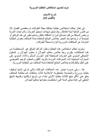 241
‫المرورية‬ ‫الخطايا‬ ‫استخالص‬ ‫تحسين‬ ‫مزيد‬
‫شرح‬‫األسباب‬
‫(الفصل‬53)
‫الفصل‬ ‫بمقتضى‬ ‫تم‬ ‫الطرقات‬ ‫مجلة‬ ‫مخالفة‬ ‫خطايا‬ ‫استخالص‬ ‫إحكام‬ ‫إطار‬ ‫في‬55
‫لسنة‬ ‫المالية‬ ‫قانون‬ ‫من‬1212‫النارية‬ ‫والدراجات‬ ‫العربات‬ ‫تسجيل‬ ‫شهادات‬ ‫تسليم‬ ‫ربط‬
‫أو‬ ‫الوثائق‬ ‫هذه‬ ‫في‬ ‫نظير‬ ‫وتسليم‬ ‫بالنقل‬ ‫المكلفة‬ ‫الوزارة‬ ‫مصالح‬ ‫قبل‬ ‫من‬ ‫السياقة‬ ‫ورخص‬
‫إر‬ ‫أو‬ ‫تجديدها‬‫الخطايا‬ ‫بعنوان‬ ‫المخالف‬ ‫بذمة‬ ‫المتخلدة‬ ‫المبالغ‬ ‫بخالص‬ ‫الحجز‬ ‫بعد‬ ‫جاعها‬
.‫الطرقات‬ ‫بمجلة‬ ‫الواردة‬ ‫المرورية‬ ‫المخالفات‬ ‫عن‬ ‫المترتبة‬
‫من‬ ‫المستخلصة‬ ‫غير‬ ‫المبالغ‬ ‫لتراكم‬ ‫ونظرا‬ ‫الخطايا‬ ‫هذه‬ ‫استخالص‬ ‫إحكام‬ ‫ولمزيد‬
‫و‬ ‫الجوالن‬ ‫معلوم‬ ( ‫الجوالن‬ ‫معاليم‬ ‫خالص‬ ‫ربط‬ ‫يقترح‬ ،‫المخالفات‬ ‫هذه‬‫المعلوم‬
‫على‬ ‫السنوي‬ ‫واألداء‬ ‫السائل‬ ‫البترول‬ ‫لغاز‬ ‫المستعملة‬ ‫العربات‬ ‫على‬ ‫السنوي‬ ‫اإلضافي‬
‫التعويضي‬ ‫الوحيد‬ ‫والمعلوم‬ ‫الثقيل‬ ‫بالزيت‬ ‫المزودة‬ ‫المحركات‬ ‫ذات‬ ‫السياحية‬ ‫السيارات‬
.‫المرورية‬ ‫الخطايا‬ ‫من‬ ‫المخالف‬ ‫بذمة‬ ‫المتخلدة‬ ‫المبالغ‬ ‫بخالص‬ )‫بالطرقات‬ ‫النقل‬ ‫على‬
‫ت‬ ‫صورة‬ ‫وفي‬ ، ‫هذا‬‫توظيف‬ ‫شانها‬ ‫في‬ ّ‫م‬‫ت‬ ‫والتي‬ ‫المرتكبة‬ ‫المخالفات‬ ‫عدد‬ ‫جاوز‬
‫المخالف‬ ‫مطالبة‬ ‫تتم‬ ‫مخالفات‬ ‫ثالث‬ ‫اإلعالمية‬ ‫بالمنظومة‬ ‫والمضمنة‬ ‫مرورية‬ ‫خطايا‬
‫المبلغ‬ ‫وتقسيط‬ ‫ارتكابها‬ ‫تاريخ‬ ‫من‬ ‫ابتداء‬ ‫األولى‬ ‫خطايا‬ ‫الثالث‬ ‫مبلغ‬ ‫األقل‬ ‫على‬ ‫بدفع‬
‫بعنوانها‬ ‫استخلصت‬ ‫التي‬ ‫السنة‬ ‫موفى‬ ‫غاية‬ ‫إلى‬ ‫المتبقي‬.‫الجوالن‬ ‫معاليم‬
 