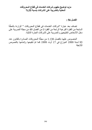 246
‫مفهوم‬ ‫توضيح‬ ‫مزيد‬‫المحروقات‬ ‫قطاع‬ ‫في‬ ‫الخدمات‬ ‫شركات‬
‫بنسبة‬ ‫الشركات‬ ‫على‬ ‫بالضريبة‬ ‫المعنية‬35%
‫الفصل‬56:
‫المحروقات‬ ‫قطاع‬ ‫في‬ ‫الخدمات‬ ‫"شركات‬ ‫عبارة‬ ‫بعد‬ ‫تضاف‬"‫الوا‬‫ة‬ّ‫بالمط‬ ‫ردة‬
‫الفقرة‬ ‫من‬ ‫الرابعة‬ ‫الفرعية‬ ‫الفقرة‬ ‫من‬ ‫السابعة‬I‫الفصل‬ ‫من‬49‫على‬ ‫الضريبة‬ ‫مجلة‬ ‫من‬
:‫التالية‬ ‫العبارة‬ ‫الشركات‬ ‫على‬ ‫والضريبة‬ ‫الطبيعيين‬ ‫األشخاص‬ ‫دخل‬
‫بالفصل‬ ‫عليها‬ ‫المنصوص‬1.132‫عدد‬ ‫بالقانون‬ ‫الصادرة‬ ‫المحروقات‬ ‫ة‬ّ‫مجل‬ ‫من‬
93‫لسنة‬1999‫في‬ ‫خ‬ّ‫المؤر‬11‫أوت‬1999‫كم‬‫بالنصوص‬ ‫وإتمامها‬ ‫تنقيحها‬ ّ‫م‬‫ت‬ ‫ا‬
‫الالحقة‬
 