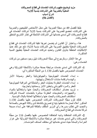 247
‫مفهوم‬ ‫توضيح‬ ‫مزيد‬‫المحروقات‬ ‫قطاع‬ ‫في‬ ‫الخدمات‬ ‫شركات‬
‫بنسبة‬ ‫الشركات‬ ‫على‬ ‫بالضريبة‬ ‫المعنية‬35%
‫أسباب‬ ‫شرح‬
‫(الفصل‬56)
‫طبقا‬‫للفصل‬49‫والضريبة‬ ‫الطبيعيين‬ ‫األشخاص‬ ‫دخل‬ ‫على‬ ‫الضريبة‬ ‫مجلة‬ ‫من‬
‫تخضع‬ ،‫الشركات‬ ‫على‬‫بنسبة‬ ‫الشركات‬ ‫على‬ ‫للضريبة‬35%‫في‬ ‫الخدمات‬ ‫شركات‬
‫المتعلق‬ ‫التشريع‬ ‫إطار‬ ‫في‬ ‫الناشطة‬ ‫الشركات‬ ‫إلى‬ ‫خدماتها‬ ‫تسدي‬ ‫التي‬ ‫المحروقات‬ ‫قطاع‬
.‫بالمحروقات‬
‫قطاع‬ ‫في‬ ‫الخدمات‬ ‫لشركات‬ ‫دقيقا‬ ‫تعريفا‬ ‫يتضمن‬ ‫لم‬ ‫القانون‬ ّ‫أن‬ ‫وباعتبار‬ ،‫هذا‬
‫بن‬ ‫الشركات‬ ‫على‬ ‫الضريبة‬ ‫بتطبيق‬ ‫ّة‬‫ي‬‫المعن‬ ‫المحروقات‬‫سبة‬35%‫عديد‬ ‫ذلك‬ ‫عن‬ ‫نتج‬ ،
‫النسبة‬ ‫بتطبيق‬ ‫ّة‬‫ي‬‫المعن‬ ‫الخدمات‬ ‫شركات‬ ‫وتحديد‬ ‫القانون‬ ‫بتأويل‬ ‫قة‬ّ‫المتعل‬ ‫اإلشكاليات‬
.‫المذكورة‬
‫شركات‬ ‫من‬ ‫صنفين‬ ‫وجود‬ ‫ّن‬‫ي‬‫تب‬ ‫المحروقات‬ ‫ة‬ّ‫مجل‬ ‫إلى‬ ‫وبالرجوع‬ ،‫اإلطار‬ ‫هذا‬ ‫في‬
:‫وهي‬ ‫الخدمات‬
1-‫ا‬ ‫باألنشطة‬ ‫مباشرة‬ ‫بصفة‬ ‫مرتبطة‬ ‫خدمات‬ ‫تسدي‬ ‫التي‬ ‫الشركات‬‫وهي‬ ‫ّة‬‫ي‬‫لبترول‬
‫بالفصل‬ ‫عليها‬ ‫المنصوص‬ ‫الخدمات‬1.132:‫أي‬ ‫المذكورة‬ ‫ة‬ّ‫المجل‬ ‫من‬
‫اآلبار‬ ‫وصيانة‬ ‫والحفر‬ ‫والجيوفيزيائية‬ ‫الجيولوجية‬ ‫الخدمات‬ ‫إسداء‬
،‫وتهيئتها‬ ‫االستغالل‬ ‫منشآت‬ ‫وإقامة‬ ‫والهندسة‬
‫الجيولوجية‬ ‫المراقبة‬ ‫في‬ ‫والمتمثلة‬ ‫الحفر‬ ‫بعمليات‬ ‫المقترنة‬ ‫الخدمات‬ ‫إسداء‬
‫وال‬ ‫للحفر‬،‫وتجاربها‬ ‫وسمننتها‬ ‫اآلبار‬ ‫وتبطين‬ ‫الكهربائي‬ ‫سرد‬
‫بالمواد‬ ‫واستغاللها‬ ‫عنها‬ ‫والبحث‬ ‫المحروقات‬ ‫استكشاف‬ ‫حضائر‬ ‫تزويد‬
‫لشركات‬ ‫المسداة‬ ‫بالخدمات‬ ‫مباشرة‬ ‫المقترنة‬ ‫والمنتوجات‬ ‫والتجهيزات‬
.‫التونسية‬ ‫بالبالد‬ ‫العاملة‬ ‫واستغاللها‬ ‫عنها‬ ‫والبحث‬ ‫المحروقات‬ ‫استكشاف‬
‫ال‬ ‫ة‬ّ‫مجل‬ ‫تلزم‬ ‫كذلك‬‫بالفصل‬ ‫عليها‬ ‫المنصوص‬ ‫الشركات‬ ‫محروقات‬1.132
‫بالصناعة‬ ‫النهوض‬ ‫وكالة‬ ‫لدى‬ ‫بالنشاط‬ ‫تصريح‬ ‫بإيداع‬ ‫نشاطها‬ ‫لممارسة‬ ‫أعاله‬ ‫المذكور‬
‫صبغة‬ ‫إسداء‬ ‫على‬ ‫للموافقة‬ ‫بالطاقة‬ ‫ف‬ّ‫المكل‬ ‫الوزير‬ ‫رأي‬ ‫بدورها‬ ‫تطلب‬ ‫التي‬ ‫والتجديد‬
.‫المحروقات‬ ‫قطاع‬ ‫في‬ ‫خدمات‬ ‫شركة‬
2-‫الم‬ ‫وشبه‬ ‫المتعاقدة‬ ‫الشركات‬‫بالفصل‬ ‫عليها‬ ‫المنصوص‬ ‫تعاقدة‬116‫ة‬ّ‫مجل‬ ‫من‬
‫غرار‬ ‫على‬ ‫ّة‬‫ي‬‫البترول‬ ‫باألنشطة‬ ‫مباشرة‬ ‫مرتبطة‬ ‫غير‬ ‫خدمات‬ ‫تسدي‬ ‫والتي‬ ‫المحروقات‬
.‫سات‬ّ‫س‬‫المؤ‬ ‫أصناف‬ ‫مختلف‬ ‫إلى‬ ‫خدماتها‬ ‫تسدي‬ ‫حيث‬ ‫والبستنة‬ ‫الحراسة‬
 