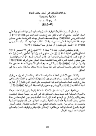 253
‫المواد‬ ‫بعض‬ ‫أسعار‬ ‫على‬ ‫للضغط‬ ‫إجراءات‬
‫والفالحية‬ ‫الغذائية‬
‫شــــرح‬‫األ‬‫ســبــ‬‫اب‬
‫(الفصل‬58)
‫رى‬‫ر‬‫عل‬ ‫رتوجبة‬‫ر‬‫المس‬ ‫رة‬‫ر‬‫الديواني‬ ‫راليم‬‫ر‬‫بالمع‬ ‫رل‬‫ر‬‫العم‬ ‫رف‬‫ر‬‫توقي‬ ‫رة‬‫ر‬‫الفارط‬ ‫رنوات‬‫ر‬‫الس‬ ‫رالل‬‫ر‬‫خ‬ ّ‫م‬‫ر‬‫ر‬‫ت‬
‫التعريفري‬ ‫البنرد‬ ‫ضرمن‬ ‫ينردرج‬ ‫والرذي‬ ‫أنواعره‬ ‫بجميرع‬ ‫األبيض‬ ‫السكر‬112199122‫أو‬
‫رري‬‫ر‬‫التعريف‬ ‫ررد‬‫ر‬‫البن‬11219929‫رراس‬‫ر‬‫أس‬ ‫ررى‬‫ر‬‫عل‬ ‫ررات‬‫ر‬‫التعريف‬ ‫ررذه‬‫ر‬‫به‬ ‫رركر‬‫ر‬‫الس‬ ‫ررنيف‬‫ر‬‫تص‬ ّ‫م‬‫ررت‬‫ر‬‫وي‬
‫اإل‬ ‫ربة‬‫ر‬‫نس‬ ‫راس‬‫ر‬‫أس‬ ‫رى‬‫ر‬‫عل‬ ‫رة‬‫ر‬‫بحت‬ ‫رة‬‫ر‬‫فني‬ ‫رفات‬‫ر‬‫مواص‬‫ري‬‫ر‬‫التعريف‬ ‫رد‬‫ر‬‫بالبن‬ ‫ف‬ّ‫ن‬‫ر‬‫ر‬‫يص‬ ‫رث‬‫ر‬‫حي‬ ‫رتقطاب‬‫ر‬‫س‬
11119912‫استقطابه‬ ‫نسبة‬ ‫تساوي‬ ‫أو‬ ‫تتجاوز‬ ‫الذي‬ ‫السكر‬99.5%.
‫عردد‬ ‫القرانون‬ ‫بمقتضى‬ ّ‫م‬‫ت‬ ‫وقد‬53‫لسرنة‬1215‫فري‬ ‫المرؤرخ‬15‫ديسرمبر‬1215
‫لسنة‬ ‫المالية‬ ‫بقانون‬ ‫المتعلق‬1216" ‫الجدول‬ ‫مستوى‬ ‫على‬6‫بالفصل‬ ‫الملحق‬ "15‫منه‬
‫بالمعا‬ ‫العمل‬ ‫توقيف‬ ‫إدراج‬‫اإلقتصرار‬ ّ‫م‬‫تر‬ ‫ره‬ّ‫ن‬‫أ‬ ّ‫ال‬‫إ‬ ‫السركر‬ ‫أصناف‬ ‫كامل‬ ‫على‬ ‫الديوانية‬ ‫ليم‬
‫الررقم‬ ‫علرى‬ ‫السركر‬ ‫بمرادة‬ ‫رة‬ّ‫ص‬‫الخا‬ ‫التعريفيرة‬ ‫البنرود‬ ‫تحديد‬ ‫مستوى‬ ‫على‬112199929
‫رد‬‫ر‬‫البن‬ ‫يشرمل‬ ‫ولرم‬112199122‫رذا‬‫ر‬‫ه‬ ‫ضرمن‬ ‫رنف‬‫ر‬‫المص‬ ‫األبريض‬ ‫السركر‬ ‫ربح‬‫ر‬‫أص‬ ‫وبالترالي‬
‫ربة‬‫ر‬‫بنس‬ ‫الديوانيرة‬ ‫للمعراليم‬ ‫خاضرعا‬ ‫التعريفري‬ ‫البنرد‬36%‫لمر‬ ‫خالفرا‬‫ري‬‫ر‬‫ف‬ ‫بره‬ ‫معمرول‬ ‫كران‬ ‫ا‬
‫السابق‬.
‫قبـل‬ ‫مـن‬ ‫د‬ّ‫المـور‬ ‫للسـكر‬ ‫الـفـنـيـة‬ ‫المواصـفـات‬ ‫لمختـلف‬ ‫اإلعتـبار‬ ‫بعين‬ ‫ولألخذ‬
‫الصرناعي‬ ‫القطراع‬ ‫أو‬ ‫العرائلي‬ ‫لإلسرتهالك‬ ‫موجهرا‬ ‫كران‬ ‫سرواء‬ ‫للتجرارة‬ ‫التونسري‬ ‫الديوان‬
‫تساو‬ ‫أو‬ ‫تتجاوز‬ ‫الذي‬ ‫السكر‬ ‫على‬ ‫المستوجب‬ ‫الديوانية‬ ‫بالمعاليم‬ ‫العمل‬ ‫توقيف‬ ‫يقترح‬‫ي‬
‫استقطابه‬ ‫نسبة‬99.5%‫الديوانية‬ ‫التصنيفة‬ ‫رقم‬ ‫ضمن‬ ‫يندرج‬ ‫والذي‬112199122.
‫أخرى‬ ‫ناحية‬ ‫من‬‫ملحوظرا‬ ‫ارتفاعرا‬ )‫وتربن‬ ‫(قررط‬ ‫الخشنة‬ ‫األعالف‬ ‫أسعار‬ ‫شهدت‬
‫رين‬‫ر‬‫المنتج‬ ‫رك‬ّ‫س‬‫تم‬ ‫نتيجرة‬ ‫العررض‬ ‫فري‬ ‫قلرة‬ ‫راطق‬‫ر‬‫المن‬ ‫بعرض‬ ‫تشرهد‬ ‫كمرا‬ ‫المحليرة‬ ‫باألسرواق‬
‫للزراعر‬ ‫العرام‬ ‫الوضرع‬ ّ‫أن‬ ‫بإعتبرار‬ ‫بمخزوناتهم‬‫ّة‬‫د‬‫عر‬ ‫فري‬ ‫المتوسرط‬ ‫دون‬ ‫يبردو‬ ‫العلفيرة‬ ‫ات‬
‫الماشرية‬ ‫تربيرة‬ ‫قطاع‬ ‫على‬ ‫المباشر‬ ‫وتأثيرها‬ ‫العلفية‬ ‫المواد‬ ‫هذه‬ ‫لحساسية‬ ‫ونظرا‬ ‫مناطق‬
‫أسرعار‬ ‫وتعرديل‬ ‫الخشرنة‬ ‫االعرالف‬ ‫مرن‬ ‫القطيع‬ ‫حاجيات‬ ‫وتامين‬ ‫المربين‬ ‫تزويد‬ ‫ولضمان‬
‫العمر‬ ‫توقيرف‬ ‫يقترح‬ ‫ه‬ّ‫ن‬‫فإ‬ ،‫اإلحتكار‬ ‫ظاهرة‬ ‫من‬ ‫والحد‬ ‫المحلية‬ ‫بالسوق‬ ‫القرط‬‫بالمعراليم‬ ‫ل‬
.‫القرط‬ ‫توريد‬ ‫عند‬ ‫الديوانية‬
 