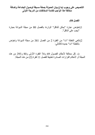 254
‫وإضافة‬ ‫البضاعة‬ ‫لوصول‬ ‫مسبقة‬ ‫بصفة‬ ‫الحمولة‬ ‫بيان‬ ‫إيداع‬ ‫وجوب‬ ‫على‬ ‫التنصيص‬
‫األولى‬ ‫الدرجة‬ ‫من‬ ‫المخالفات‬ ‫لقائمة‬ ‫الواجب‬ ‫هذا‬ ‫مخالفة‬
‫الفصل‬59:
1)‫"يمكن‬ ‫عبارة‬ ‫ض‬ ّ‫تعو‬‫للناقل‬‫بالفصل‬ ‫الواردة‬ "12‫بعبارة‬ ‫الديوانة‬ ‫مجلة‬ ‫من‬
‫"يجب‬‫ال‬ ‫على‬‫ناقل‬."
1)‫تلغى‬‫الفقرة‬ ‫من‬ "‫"ت‬ ‫النقطة‬1‫الفصل‬ ‫من‬311‫ض‬ّ‫وتعو‬ ‫الديوانة‬ ‫مجلة‬ ‫من‬
‫بالنقطة‬:‫كالتالي‬ ‫جديدة‬ "‫"ت‬
.‫ت‬‫الفصول‬ ‫ألحكام‬ ‫مخالفة‬ ‫كل‬69‫و‬14‫الفقرة‬‫و‬ ‫األولى‬12‫و‬193‫هذه‬ ‫من‬
‫للفصل‬ ‫تطبيقا‬ ‫الصادرة‬ ‫القرارات‬ ‫ألحكام‬ ‫أو‬ ‫المجلة‬11( ‫فقرة‬1.‫المجلة‬ ‫هذه‬ ‫من‬ )
 