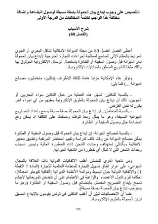 255
‫وإضافة‬ ‫البضاعة‬ ‫لوصول‬ ‫مسبقة‬ ‫بصفة‬ ‫الحمولة‬ ‫بيان‬ ‫إيداع‬ ‫وجوب‬ ‫على‬ ‫التنصيص‬
‫األولى‬ ‫الدرجة‬ ‫من‬ ‫المخالفات‬ ‫لقائمة‬ ‫الواجب‬ ‫هذا‬ ‫مخالفة‬
‫األسباب‬ ‫شرح‬
‫(الفصل‬59)
‫الفصل‬ ‫الفصل‬ ‫أعطى‬12‫الجوي‬ ‫أو‬ ‫البحري‬ ‫للناقل‬ ‫اإلمكانية‬ ‫الديوانة‬ ‫مجلة‬ ‫من‬
‫لمعالج‬ ‫المندمج‬ ‫اآللي‬ ‫بالنظام‬ ‫المرتبط‬‫الحمولة‬ ‫بيان‬ ‫إليداع‬ ‫الخارجية‬ ‫التجارة‬ ‫إجراءات‬ ‫ة‬
‫بها‬ ‫الموثوق‬ ‫اإللكترونية‬ ‫الوسائل‬ ‫باستعمال‬ ‫الطائرة‬ ‫أو‬ ‫السفينة‬ ‫وصول‬ ‫قبل‬ ‫الديوانة‬ ‫لدى‬
.‫اإللكترونية‬ ‫بالمبادالت‬ ‫المتعلق‬ ‫للتشريع‬ ‫طبقا‬ ‫وذلك‬
‫مصالح‬ ،‫متعاملين‬ ،‫(ناقلين‬ ‫األطراف‬ ‫لكافة‬ ‫هامة‬ ‫مزايا‬ ‫اإلمكانية‬ ‫هذه‬ ‫ر‬ّ‫ف‬‫وتو‬
‫الديو‬)... ‫انة‬:‫يلي‬ ‫كما‬
-‫أو‬ ‫البحريين‬ ‫سواء‬ ‫الناقلين‬ ‫عمل‬ ‫من‬ ‫العملية‬ ‫هذه‬ ‫ل‬ّ‫ه‬‫تس‬ :‫للناقلين‬ ‫بالنسبة‬
‫آخر‬ ‫إجراء‬ ‫أي‬ ‫من‬ ‫يعفيهم‬ ‫اإللكترونية‬ ‫بالطرق‬ ‫الحمولة‬ ‫بيان‬ ‫إيداع‬ ‫أن‬ ‫ذلك‬ ،‫الجويين‬
.‫الغرض‬ ‫نفس‬ ‫له‬ ‫يكون‬
-‫ال‬ ‫بإعداد‬ ‫يسمح‬ ‫مسبقة‬ ‫بصفة‬ ‫الحمولة‬ ‫بيان‬ ‫إيداع‬ ‫إن‬ :‫للمتعاملين‬ ‫بالنسبة‬‫تصاريح‬
‫رفع‬ ‫يمكن‬ ‫إذ‬ ‫التكلفة‬ ‫على‬ ‫وضغطا‬ ‫للوقت‬ ‫ربحا‬ ‫ل‬ّ‫يمث‬ ‫ما‬ ‫وهو‬ ،‫المسبقة‬ ‫الديوانية‬
.‫الطائرة‬ ‫أو‬ ‫السفينة‬ ‫وصول‬ ‫حال‬ ‫البضاعة‬
-‫الطائرة‬ ‫أو‬ ‫السفينة‬ ‫وصول‬ ‫قبل‬ ‫الحمولة‬ ‫بيان‬ ‫إيداع‬ ‫إن‬ :‫الديوانة‬ ‫لمصالح‬ ‫بالنسبة‬
‫المرتقب‬ ‫المخاطر‬ ‫وتقييم‬ ‫لدراسة‬ ‫كاف‬ ‫وقت‬ ‫من‬ ‫الديوانة‬ ‫مصالح‬ ‫ن‬ّ‫ك‬‫يم‬‫معايير‬ ‫وتطبيق‬ ‫ة‬
‫إنسياب‬ ‫وتيسير‬ ‫العالية‬ ‫الخطورة‬ ‫ذات‬ ‫الشحن‬ ‫وحدات‬ ‫إستهداف‬ ‫وبالتالي‬ ‫اإلنتقائية‬
.‫الديوانية‬ ‫الناحية‬ ‫من‬ ‫خطورة‬ ‫أي‬ ‫تمثل‬ ‫ال‬ ‫التي‬ ‫الشحن‬ ‫وحدات‬
‫بالمجال‬ ‫العالقة‬ ‫ذات‬ ‫الدولية‬ ‫اإلتفاقيات‬ ‫أغلب‬ ‫ن‬ّ‫م‬‫تتض‬ ‫أخرى‬ ‫ناحية‬ ‫ومن‬
‫للمن‬ ‫التجارة‬ ‫تسهيل‬ ‫إتفاق‬ ‫غرار‬ ‫على‬ ،‫الديواني‬‫(المادة‬ ‫للتجارة‬ ‫العالمية‬ ‫ظمة‬1‫النقطة‬
1،)‫المعدلة‬ ‫كيوطو‬ ‫(أتفاقية‬ ‫الديوانية‬ ‫األنظمة‬ ‫وموائمة‬ ‫تبسيط‬ ‫حول‬ ‫الدولية‬ ‫واإلتفاقية‬ )
‫ألحكام‬ ‫تشريعاتها‬ ‫ن‬ّ‫م‬‫تتض‬ ‫أن‬ ‫على‬ ‫اإلنظمام‬ ‫في‬ ‫اغبة‬ّ‫والر‬ ‫األعضاء‬ ‫الدول‬ ‫تلزم‬ ‫أحكاما‬
‫أ‬ ‫السفينة‬ ‫وصول‬ ‫قبل‬ ‫بالبضائع‬ ‫ل‬ّ‫ص‬‫المف‬ ‫التصريح‬ ‫بإيداع‬ ‫تسمح‬‫ما‬ ‫(وهو‬ ‫الطائرة‬ ‫و‬
.)‫مسبقة‬ ‫بصفة‬ ‫الحمولة‬ ‫بيان‬ ‫إيداع‬ ‫يستوجب‬
‫المسبق‬ ‫باإليداع‬ ‫يقومون‬ ‫تونس‬ ‫في‬ ‫الناقلين‬ ‫أغلب‬ ‫أن‬ ‫ّن‬‫ي‬‫تب‬ ‫اإلحصائيات‬ ‫أن‬ ‫علما‬
.‫اإللكترونية‬ ‫بالطرق‬ ‫الحمولة‬ ‫لبيان‬
 
