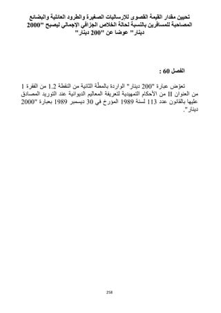 258
‫العائلية‬ ‫والطرود‬ ‫الصغيرة‬ ‫لإلرساليات‬ ‫القصوى‬ ‫القيمة‬ ‫مقدار‬ ‫تحيين‬‫والبضائع‬
‫ليصبح‬ ‫اإلجمالي‬ ‫الجزافي‬ ‫الخالص‬ ‫لحالة‬ ‫بالنسبة‬ ‫للمسافرين‬ ‫المصاحبة‬"2111
" ‫عن‬ ‫عوضا‬ "‫دينار‬211"‫دينار‬
‫الفصل‬61:
" ‫عبارة‬ ‫ض‬ ّ‫تعو‬122‫النقطة‬ ‫من‬ ‫الثانية‬ ‫ة‬ّ‫بالمط‬ ‫الواردة‬ "‫دينار‬1.1‫الفقرة‬ ‫من‬1
‫العنوان‬ ‫من‬II‫الديوانية‬ ‫المعاليم‬ ‫لتعريفة‬ ‫التمهيدية‬ ‫األحكام‬ ‫من‬‫التوريد‬ ‫عند‬‫المصادق‬
‫عدد‬ ‫بالقانون‬ ‫عليها‬113‫لسنة‬1919‫في‬ ‫المؤرخ‬32‫ديسمبر‬1919" ‫بعبارة‬1222
."‫دينار‬
 