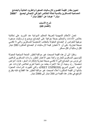 259
‫والبضائع‬ ‫العائلية‬ ‫والطرود‬ ‫الصغيرة‬ ‫لإلرساليات‬ ‫القصوى‬ ‫القيمة‬ ‫مقدار‬ ‫تحيين‬
‫ليصبح‬ ‫اإلجمالي‬ ‫الجزافي‬ ‫الخالص‬ ‫لحالة‬ ‫بالنسبة‬ ‫للمسافرين‬ ‫المصاحبة‬"2111
" ‫عن‬ ‫عوضا‬ "‫دينار‬211"‫دينار‬
‫األسباب‬ ‫شرح‬
‫(الفصل‬61)
‫إمكانية‬ ‫على‬ ‫التوريد‬ ‫عند‬ ‫الديوانية‬ ‫المعاليم‬ ‫لتعريفة‬ ‫التمهيدية‬ ‫األحكام‬ ّ‫تنص‬
‫صغيرة‬ ‫إرساليات‬ ‫موضوع‬ ‫البضائع‬ ‫على‬ ‫جزافية‬ ‫بصفة‬ ‫والمعاليم‬ ‫األداءات‬ ‫خالص‬
‫الشخصية‬ ‫بالحقائب‬ ‫المنقولة‬ ‫البضائع‬ ‫أو‬ ‫للخواص‬ ‫هة‬ّ‫ج‬‫مو‬‫تكتسي‬ ‫ال‬ ‫والتي‬ ‫للمسافرين‬
‫المذكورة‬ ‫البضائع‬ ‫أو‬ ‫اإلرساليات‬ ‫قيمة‬ ‫تتجاوز‬ ‫ال‬ ‫أن‬ ‫على‬ ،‫تجارية‬ ‫صبغة‬122‫دينار‬
.‫مسافر‬ ‫لكل‬ ‫أو‬ ‫إرسالية‬ ‫لكل‬
‫المخولة‬ ‫السياحية‬ ‫المنحة‬ ‫ر‬ ّ‫لتطو‬ ‫مواكبة‬ ‫غير‬ ‫أصبحت‬ ‫القيمة‬ ‫هذه‬ ‫أن‬ ‫إلى‬ ‫ونظرا‬
ّ‫لتطو‬ ‫االعتبار‬ ‫بعين‬ ‫وأخذا‬ ،‫للخارج‬ ‫المسافرين‬ ‫للتونسيين‬‫الوافدين‬ ‫المسافرين‬ ‫واردات‬ ‫ر‬
‫أغراض‬ ،‫هدايا‬ ،‫السفر‬ ‫(تذكارات‬ ‫ّة‬‫ي‬‫تجار‬ ‫صبغة‬ ‫تكتسي‬ ‫ال‬ ‫التي‬ ‫البضائع‬ ‫من‬ ‫تونس‬ ‫إلى‬
‫عبر‬ ‫الواردات‬ ‫لخالص‬ ‫أخرى‬ ‫ناحية‬ ‫من‬ ‫يعتمد‬ ‫اإلجراء‬ ‫هذا‬ ّ‫أن‬ ‫وحيث‬ ،)... ‫ّة‬‫ي‬‫شخص‬
‫البريد‬‫الجوي‬( ‫السريع‬FRET EXPRESS‫المنجزة‬ ‫الدراسات‬ ‫أظهرت‬ ‫والتي‬ ،)
‫ال‬ ‫أن‬ ‫بشأنها‬‫فإنه‬ ،‫القطاع‬ ‫هذا‬ ‫ر‬ ّ‫لتطو‬ ‫مواكبة‬ ‫غير‬ ‫أصبحت‬ ‫أعاله‬ ‫المذكورة‬ ‫قيمة‬‫يقترح‬
‫من‬ ‫القيمة‬ ‫هذه‬ ‫مقدار‬ ‫في‬ ‫الترفيع‬122‫إلى‬ ‫دينار‬1222.‫دينار‬
 