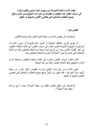 260
‫مذكرة‬ ‫لتقديم‬ ‫محامي‬ ‫إنابة‬ ‫وجوب‬ ‫من‬ ‫للديوانة‬ ‫العامة‬ ‫اإلدارة‬ ‫إعفاء‬
‫وإعفاؤها‬ ‫التعقيب‬ ‫عند‬ ‫الطعن‬ ‫أسباب‬ ‫في‬‫التبليغ‬ ‫اجراءات‬ ‫من‬‫ودفع‬ ‫تأمين‬ ‫ومن‬
‫دفعها‬ ‫أو‬ ‫تأمينها‬ ‫القانون‬ ‫يقتضي‬ ‫التي‬ ‫والمعاليم‬ ‫الخطايا‬ ‫جميع‬
‫الفصل‬61:
1)‫الفصل‬ ‫إلى‬ ‫تضاف‬311( ‫فقرة‬ ‫الديوانة‬ ‫مجلة‬ ‫من‬3:‫كالتالي‬ ‫جديدة‬ )
3-‫اإلدارات‬ ‫مديرو‬ ‫أو‬ ‫للديوانة‬ ‫العام‬ ‫المدير‬ ‫أو‬ ‫بالمالية‬ ‫المكلف‬ ‫الوزير‬ ‫يتولى‬
‫تق‬ ‫للديوانة‬ ‫والجهوية‬ ‫المركزية‬‫التعقيب‬ ‫محكمة‬ ‫كتابة‬ ‫الى‬ ‫الطعن‬ ‫أسباب‬ ‫في‬ ‫مذكرة‬ ‫ديم‬
‫كتابة‬ ‫من‬ ‫فيه‬ ‫المطعون‬ ‫الحكم‬ ‫من‬ ‫نسخة‬ ‫تسلم‬ ‫تاريخ‬ ‫من‬ ‫يوما‬ ‫ثالثون‬ ‫أقصاه‬ ‫أجل‬ ‫في‬
. ‫فيه‬ ‫المطعون‬ ‫للحكم‬ ‫المنسوبة‬ ‫االخالالت‬ ‫تبين‬ ‫أصدرته‬ ‫التي‬ ‫المحكمة‬
‫نواب‬ ‫بواسطة‬ ‫التعقيب‬ ‫محكمة‬ ‫كتابة‬ ‫الى‬ ‫مباشرة‬ ‫الطعن‬ ‫أسباب‬ ‫مذكرة‬ ‫تقدم‬
‫ا‬‫الفصل‬ ‫ألحكام‬ ‫وفقا‬ ‫المعينين‬ ‫إلدارة‬341. ‫المجلة‬ ‫هذه‬ ‫من‬
‫بالفصل‬ ‫الواردة‬ ‫التبليغ‬ ‫إجراءات‬ ‫من‬ ‫اإلدارة‬ ‫تعفى‬163‫مجلة‬ ‫من‬ ‫مكرر‬
‫يقتضي‬ ‫التي‬ ‫والمعاليم‬ ‫الخطايا‬ ‫جميع‬ ‫ودفع‬ ‫تأمين‬ ‫من‬ ‫تعفى‬ ‫كما‬ ، ‫الجزائية‬ ‫اإلجراءات‬
.‫دفعها‬ ‫أو‬ ‫تأمينها‬ ‫القانون‬
1)‫إلى‬ ‫تضاف‬‫طالع‬‫الفصل‬342‫مجلة‬ ‫من‬‫مراعاة‬ ‫"مع‬ ‫عبارة‬ ‫الديوانة‬
."،‫ة‬ّ‫المجل‬ ‫هذه‬ ‫أحكام‬
 