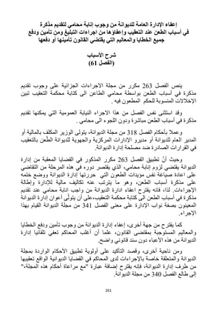 261
‫مذكرة‬ ‫لتقديم‬ ‫محامي‬ ‫إنابة‬ ‫وجوب‬ ‫من‬ ‫للديوانة‬ ‫العامة‬ ‫اإلدارة‬ ‫إعفاء‬
‫وإعفاؤها‬ ‫التعقيب‬ ‫عند‬ ‫الطعن‬ ‫أسباب‬ ‫في‬‫ودفع‬ ‫تأمين‬ ‫ومن‬ ‫التبليغ‬ ‫اجراءات‬ ‫من‬
‫دفعها‬ ‫أو‬ ‫تأمينها‬ ‫القانون‬ ‫يقتضي‬ ‫التي‬ ‫والمعاليم‬ ‫الخطايا‬ ‫جميع‬
‫شرح‬‫األسباب‬
‫(الفصل‬61)
‫الفصل‬ ‫ينص‬163‫تقديم‬ ‫وجوب‬ ‫على‬ ‫الجزائية‬ ‫االجراءات‬ ‫مجلة‬ ‫من‬ ‫مكرر‬
‫تبين‬ ‫التعقيب‬ ‫محكمة‬ ‫كتابة‬ ‫الى‬ ‫الطاعن‬ ‫محامي‬ ‫بواسطة‬ ‫الطعن‬ ‫أسباب‬ ‫في‬ ‫مذكرة‬
. ‫فيه‬ ‫المطعون‬ ‫للحكم‬ ‫المنسوبة‬ ‫اإلخالالت‬
‫يمك‬ ‫التي‬ ‫العمومية‬ ‫النيابة‬ ‫االجراء‬ ‫هذا‬ ‫من‬ ‫الفصل‬ ‫نفس‬ ‫استثنى‬ ‫وقد‬‫تقديم‬ ‫نها‬
. ‫محامي‬ ‫الى‬ ‫اللجوء‬ ‫ودون‬ ‫مباشرة‬ ‫الطعن‬ ‫أسباب‬ ‫في‬ ‫مذكرة‬
‫الفصل‬ ‫بأحكام‬ ‫وعمال‬311‫أو‬ ‫بالمالية‬ ‫المكلف‬ ‫الوزير‬ ‫يتولى‬ ،‫الديوانة‬ ‫مجلة‬ ‫من‬
‫بالتعقيب‬ ‫عن‬ّ‫الط‬ ‫للديوانة‬ ‫والجهوية‬ ‫المركزية‬ ‫اإلدارات‬ ‫مديرو‬ ‫أو‬ ‫للديوانة‬ ‫العام‬ ‫المدير‬
‫ال‬ ‫إدارة‬ ‫مصلحة‬ ‫ضد‬ ‫الصادرة‬ ‫القرارات‬ ‫في‬.‫ديوانة‬
‫الفصل‬ ‫تطبيق‬ ّ‫أن‬ ‫وحيث‬163‫إدارة‬ ‫من‬ ‫المعقبة‬ ‫القضايا‬ ‫في‬ ‫المذكور‬ ‫مكرر‬
‫التقاضي‬ ‫من‬ ‫المرحلة‬ ‫هذه‬ ‫في‬ ‫دوره‬ ‫يقتصر‬ ‫الذي‬ ،‫محامي‬ ‫إنابة‬ ‫لزوم‬ ‫يقتضي‬ ‫الديوانة‬
‫ختمه‬ ‫ووضع‬ ‫الديوانة‬ ‫إدارة‬ ‫حررتها‬ ‫التي‬ ‫الطعون‬ ‫مؤيدات‬ ‫نفس‬ ‫صياغة‬ ‫اعادة‬ ‫على‬
‫يتر‬ ‫ما‬ ‫وهو‬ ،‫الطعن‬ ‫أسباب‬ ‫مذكرة‬ ‫على‬‫وإطالة‬ ‫لإلدارة‬ ‫مالية‬ ‫تكاليف‬ ‫عنه‬ ‫تب‬
.‫اإلجراءات‬‫تقديم‬ ‫عند‬ ‫محامي‬ ‫انابة‬ ‫واجب‬ ‫من‬ ‫الديوانة‬ ‫ادارة‬ ‫اعفاء‬ ‫يقترح‬ ‫فانه‬ ،‫لذا‬
‫الديوانة‬ ‫إدارة‬ ‫أعوان‬ ‫ى‬ّ‫يتول‬ ‫أن‬ ‫التعقيب،على‬ ‫محكمة‬ ‫كتابة‬ ‫الى‬ ‫الطعن‬ ‫أسباب‬ ‫في‬ ‫مذكرة‬
‫الفصل‬ ‫معنى‬ ‫على‬ ‫اإلدارة‬ ‫نواب‬ ‫بصفة‬ ‫المعينون‬341‫الديوانة‬ ‫مجلة‬ ‫من‬‫بهذا‬ ‫القيام‬
.‫اإلجراء‬
‫الديو‬ ‫إدارة‬ ‫إعفاء‬ ،‫أخرى‬ ‫جهة‬ ‫من‬ ‫يقترح‬ ‫كما‬‫ا‬‫الخطايا‬ ‫ودفع‬ ‫تأمين‬ ‫وجوب‬ ‫من‬ ‫نة‬
‫إدارة‬ ‫تلقائيا‬ ‫تعفي‬ ‫المحاكم‬ ‫أغلب‬ ‫أن‬ ‫علما‬ ،‫القانون‬ ‫بمقتضى‬ ‫المستوجبة‬ ‫والمعاليم‬
.‫واضح‬ ‫قانوني‬ ‫سند‬ ‫دون‬ ‫األعباء‬ ‫هذه‬ ‫من‬ ‫الديوانة‬
‫أولوية‬ ‫على‬ ‫التأكيد‬ ‫وقصد‬ ،‫أخرى‬ ‫ناحية‬ ‫ومن‬‫بمجلة‬ ‫الواردة‬ ‫األحكام‬ ‫تطبيق‬
‫تعقيبها‬ ‫الواقع‬ ‫الديوانية‬ ‫القضايا‬ ‫في‬ ‫المحاكم‬ ‫لدى‬ ‫باإلجراءات‬ ‫خاصة‬ ‫والمتعلقة‬ ‫الديوانة‬
"،‫المجلة‬ ‫هذه‬ ‫أحكام‬ ‫مراعاة‬ ‫"مع‬ ‫عبارة‬ ‫إضافة‬ ‫يقترح‬ ‫فإنه‬ ،‫الديوانة‬ ‫إدارة‬ ‫طرف‬ ‫من‬
‫إلى‬‫طالع‬‫الفصل‬342.‫الديوانة‬ ‫مجلة‬ ‫من‬
 