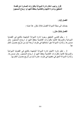263
‫إ‬‫الصا‬ ‫بالقرارات‬ ‫الديوانة‬ ‫ادارة‬ ‫اعالم‬ ‫واجب‬ ‫قرار‬‫عن‬ ‫درة‬‫قضاة‬
‫المحجوز‬ ‫ارجاع‬ ‫أو‬ ‫التهم‬ ‫بحفظ‬ ‫والقاضية‬ ‫االتهام‬ ‫ودائرة‬ ‫التحقيق‬
‫الفصل‬62:
‫الفصل‬ ‫الديوانة‬ ‫مجلة‬ ‫الى‬ ‫يضاف‬354‫ر‬ّ‫مكر‬: ‫ه‬ّ‫ص‬‫ن‬ ‫هذا‬
‫الفصل‬354‫ر‬ّ‫مكر‬:
1-‫يعلم‬‫قاضي‬‫القضايا‬ ‫في‬ ‫بالتتبع‬ ‫المتعهدة‬ ‫الديوانة‬ ‫إدارة‬ ‫وجوبا‬ ‫التحقيق‬
‫بال‬ ‫كتابيا‬ ‫والصرفية‬ ‫الديوانية‬‫حال‬ ‫المحجوز‬ ‫ارجاع‬ ‫أو‬ ‫التهم‬ ‫بحفظ‬ ‫القاضية‬ ‫قرارات‬
‫العلم‬ ‫حصول‬ ‫تاريخ‬ ‫من‬ ‫أيام‬ ‫أربعة‬ ‫ظرف‬ ‫في‬ ‫استئنافها‬ ‫حق‬ ‫الديوانة‬ ‫وإلدارة‬ .‫صدورها‬
.‫بها‬
1-‫الديوانية‬ ‫القضايا‬ ‫في‬ ‫بالتتبع‬ ‫المتعهدة‬ ‫الديوانة‬ ‫إدارة‬ ‫االتهام‬ ‫دائرة‬ ‫تعلم‬
‫ارج‬ ‫أو‬ ‫التهم‬ ‫بحفظ‬ ‫القاضية‬ ‫بالقرارات‬ ‫كتابيا‬ ‫والصرفية‬.‫صدورها‬ ‫حال‬ ‫المحجوز‬ ‫اع‬
.‫بها‬ ‫العلم‬ ‫حصول‬ ‫تاريخ‬ ‫من‬ ‫أيام‬ ‫عشرة‬ ‫ظرف‬ ‫في‬ ‫تعقيبها‬ ‫في‬ ‫الحق‬ ‫الديوانة‬ ‫وإلدارة‬
 